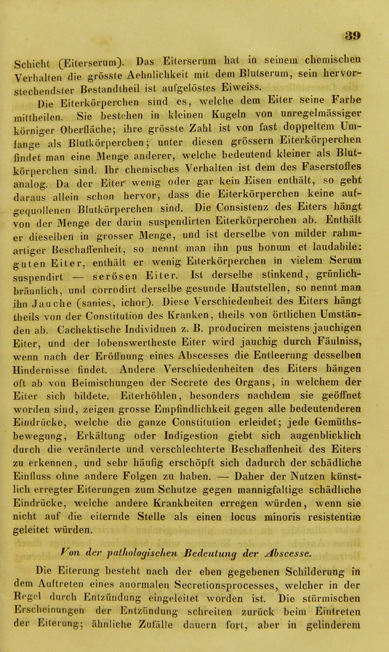 Schicht (Eiterserum). Das Eiterserum hat in seinem chemischen Verhalten die grösste Aehnlichkeit mit dem Blutserum, sein hervor- stechendster Bestandteil ist aufgelöstes Eiweiss. Die Eiterkörperchen sind es, welche dem Eiter seine Farbe mittheilen. Sie bestehen in kleinen Kugeln von unregelmässiger körniger Oberfläche; ihre grösste Zahl ist von fast doppeltem Um- fange0 als Blutkörpereben; unter diesen grössern Eiterkörperchen findet man eine Menge anderer, welche bedeutend kleiner als Blut- körperchen sind. Ihr chemisches Verhalten ist dem des Faserstoffes analog. Da der Eiter' wenig oder gar kein Eisen enthält, so geht daraus allein schon hervor, dass die Eiterkörperchen keine auf- gequollenen Blutkörperchen sind. Die Consislenz des Eiters hängt von der Menge der darin suspendirten Eiterkörperchen ab. Enthält er dieselben in grosser Menge, und ist derselbe von milder rahm- arliger Beschaffenheit, so nennt man ihn pus bonum et laudabile: guten Eiter, enthält er wenig Eiterkörperchen in vielem Serum suspendirt — serösen Eiter. Ist derselbe stinkend, grünlich- bräunlich, und corrodirt derselbe gesunde Hautstellen, so nennt man ihn Jauche (sanies, ichor). Diese Verschiedenheit des Eiters hängt theils von der Constitution des Kranken, theils von örtlichen Umstän- den ab. Cachektische Individuen z. B. produciren meistens jauchigen Eiter, und der lobenswertheste Eiter wird jauchig durch Fäulniss, wenn nach der Eröffnung eines Abscesses die Entleerung desselben Hindernisse findet. Andere Verschiedenheiten des Eiters hängen oft ab von Beimischungen der Secrete des Organs, in welchem der Eiter sich bildete. Eilerhöhlen, besonders nachdem sie geöffnet worden sind, zeigen grosse Empfindlichkeit gegen alle bedeutenderen Eindrücke, welche die ganze Constitution erleidet; jede Gemüths- bewegung, Erkältung oder Indigestion giebt sich augenblicklich durch die veränderte und verschlechterte Beschaffenheit des Eiters zu erkennen, und sehr häufig erschöpft sich dadurch der schädliche Einfluss ohne andere Folgen zu haben. — Daher der Nutzen künst- lich erregter Eiterungen zum Schutze gegen mannigfaltige schädliche Eindrücke, welche andere Krankheiten erregen würden, wenn sie nicht auf die eiternde Stelle als einen locus minoris resistente geleitet würden. Von der pathologischen Bedeutung der Abscesse. Die Eiterung besteht nach der eben gegebenen Schilderung in dem Auftreten eines anormalen Secretionsprocesses, welcher in der Regel durch Entzündung eingeleitet worden ist. Die stürmischen Erscheinungen der Entzündung schreiten zurück beim Eintreten der Eiterung; ähnliche Zufälle dauern fort, aber in gelinderem