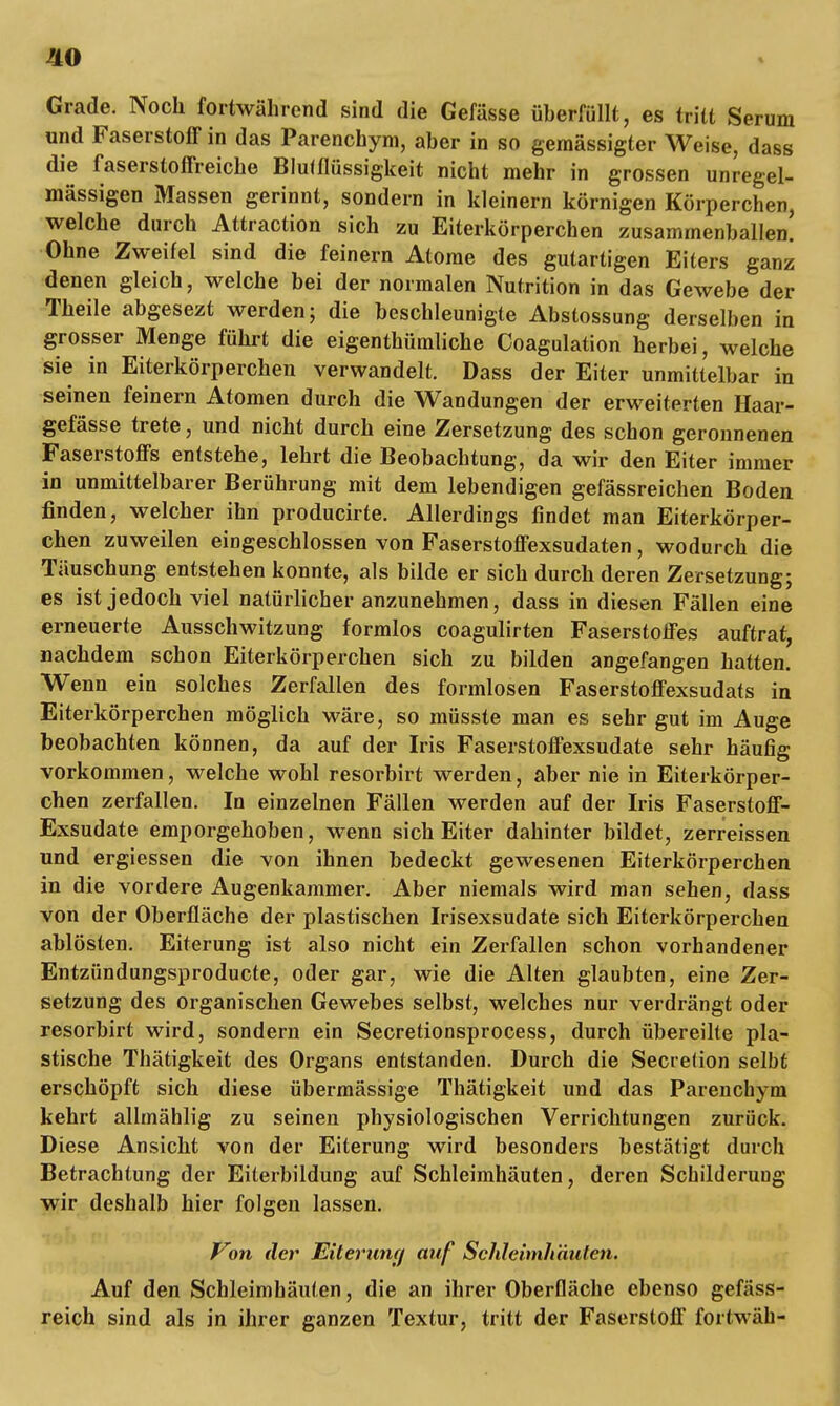 HO Grade. Noch fortwährend sind die Gefässe überfüllt, es tritt Serum und Faserstoff in das Parenchym, aber in so gemässigter Weise, dass die faserstoffreiche Blutflüssigkeit nicht mehr in grossen unregel- mässigen Massen gerinnt, sondern in kleinern körnigen Körperchen, welche durch Attraction sich zu Eiterkörperchen zusammenballen! Ohne Zweifel sind die feinern Atome des gutartigen Eiters ganz denen gleich, welche bei der normalen Nutrition in das Gewebe der Theile abgesezt werden; die beschleunigte Abstossung derselben in grosser Menge führt die eigenthümliche Coagulation herbei, welche sie in Eiterkörperchen verwandelt. Dass der Eiter unmittelbar in seinen feinern Atomen durch die Wandungen der erweiterten Haar- gefässe trete, und nicht durch eine Zersetzung des schon geronnenen Faserstoffs entstehe, lehrt die Beobachtung, da wir den Eiter immer in unmittelbarer Berührung mit dem lebendigen gefässreichen Boden finden, welcher ihn producirte. Allerdings findet man Eiterkörper- chen zuweilen eingeschlossen von Faserstoffexsudaten, wodurch die Täuschung entstehen konnte, als bilde er sich durch deren Zersetzung; es ist jedoch viel natürlicher anzunehmen, dass in diesen Fällen eine erneuerte Ausschwitzung formlos coagulirten Faserstoffes auftrat, nachdem schon Eiterkörperchen sich zu bilden angefangen hatten. Wenn ein solches Zerfallen des formlosen Faserstoffexsudats in Eiterkörperchen möglich wäre, so müsste man es sehr gut im Auge beobachten können, da auf der Iris Faserstoffexsudate sehr häufig vorkommen, welche wohl resorbirt werden, aber nie in Eiterkörper- chen zerfallen. In einzelnen Fällen werden auf der Iris Faserstoff- Exsudate emporgehoben, wenn sich Eiter dahinter bildet, zerreissen und ergiessen die von ihnen bedeckt gewesenen Eiterkörperchen in die vordere Augenkammer. Aber niemals wird man sehen, dass von der Oberfläche der plastischen Irisexsudate sich Eiterkörperchen ablösten. Eiterung ist also nicht ein Zerfallen schon vorhandener Entzündungsproducte, oder gar, wie die Alten glaubten, eine Zer- setzung des organischen Gewebes selbst, welches nur verdrängt oder resorbirt wird, sondern ein Secretionsprocess, durch übereilte pla- stische Thätigkeit des Organs entstanden. Durch die Secrelion selbfc erschöpft sich diese übermässige Thätigkeit und das Parenchym kehrt allmählig zu seinen physiologischen Verrichtungen zurück. Diese Ansicht von der Eiterung wird besonders bestätigt durch Betrachtung der Eiterbildung auf Schleimhäuten, deren Schilderung wir deshalb hier folgen lassen. Von der Eiterung auf Schleimhäuten. Auf den Schleimhäuten, die an ihrer Oberfläche ebenso gefäss- reich sind als in ihrer ganzen Textur, tritt der Faserstoff fortwäh-