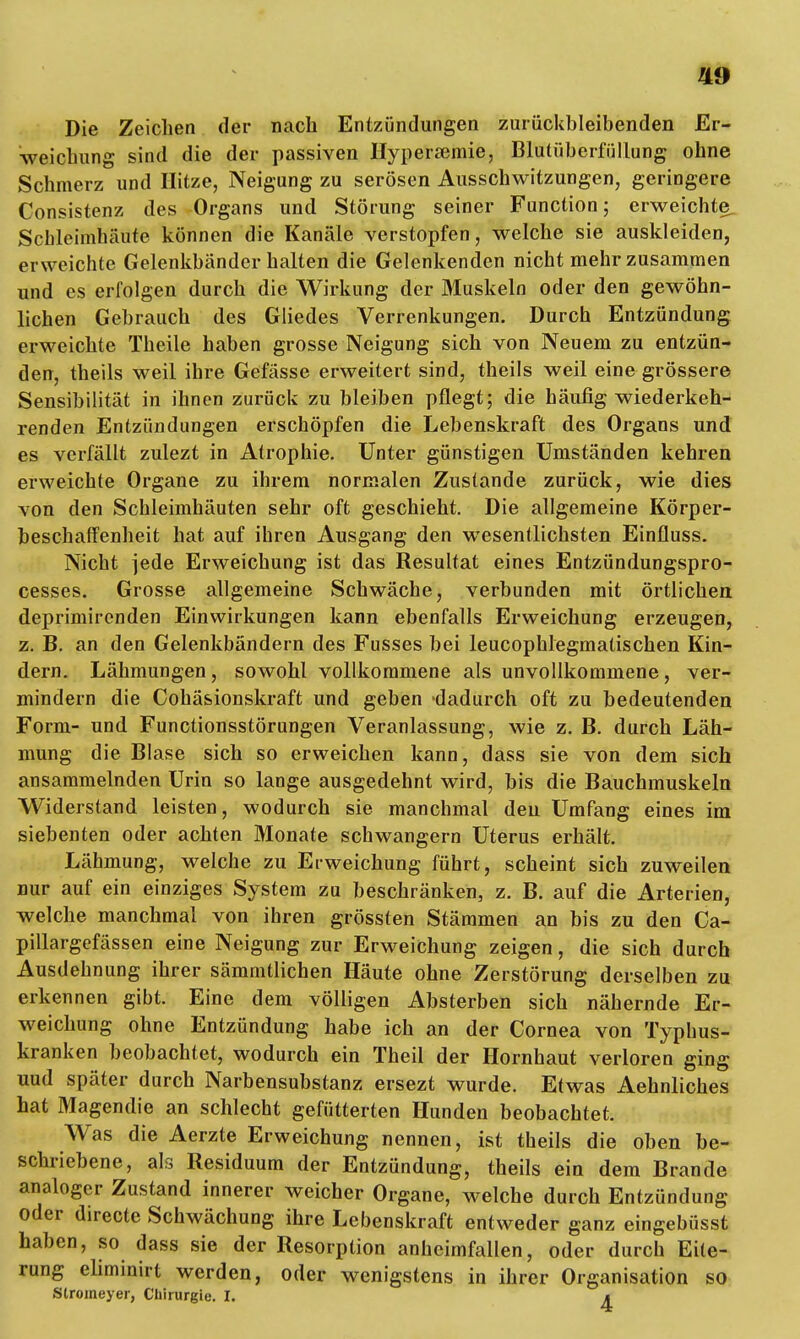 Die Zeichen der nach Entzündungen zurückbleibenden Er- weichung sind die der passiven Hypersemie, Blutüberfüllung ohne Schmerz und Hitze, Neigung zu serösen Ausschwitzungen, geringere Consistenz des Organs und Störung seiner Function; erweichte Schleimhäute können die Kanäle verstopfen, welche sie auskleiden, erweichte Gelenkbänderhalten die Gelenkenden nicht mehr zusammen und es erfolgen durch die Wirkung der Muskeln oder den gewöhn- lichen Gebrauch des Gliedes Verrenkungen. Durch Entzündung erweichte Theile haben grosse Neigung sich von Neuem zu entzün- den, theils weil ihre Gefässe erweitert sind, theils weil eine grössere Sensibilität in ihnen zurück zu bleiben pflegt; die häufig wiederkeh- renden Entzündungen erschöpfen die Lebenskraft des Organs und es verfällt zulezt in Atrophie. Unter günstigen Umständen kehren erweichte Organe zu ihrem normalen Zustande zurück, wie dies von den Schleimhäuten sehr oft geschieht. Die allgemeine Körper- beschaffenheit hat auf ihren Ausgang den wesentlichsten Einfluss. Nicht jede Erweichung ist das Resultat eines Entzündungspro- cesses. Grosse allgemeine Schwäche, verbunden mit örtlichen deprimirenden Einwirkungen kann ebenfalls Erweichung erzeugen, z. B. an den Gelenkbändern des Fusses bei leucophlegmatischen Kin- dern. Lähmungen, sowohl vollkommene als unvollkommene, ver- mindern die Cohäsionskraft und geben dadurch oft zu bedeutenden Form- und Functionsstörungen Veranlassung, wie z. B. durch Läh- mung die Blase sich so erweichen kann, dass sie von dem sich ansammelnden Urin so lange ausgedehnt wird, bis die Bauchmuskeln Widerstand leisten, wodurch sie manchmal den Umfang eines im siebenten oder achten Monate schwangern Uterus erhält. Lähmung, welche zu Erweichung führt, scheint sich zuweilen uur auf ein einziges System zu beschränken, z. B. auf die Arterien, welche manchmal von ihren grössten Stämmen an bis zu den Ca- pillargefässen eine Neigung zur Erweichung zeigen, die sich durch Ausdehnung ihrer sämmtlichen Häute ohne Zerstörung derselben zu erkennen gibt. Eine dem völligen Absterben sich nähernde Er- weichung ohne Entzündung habe ich an der Cornea von Typhus- kranken beobachtet, wodurch ein Theil der Hornhaut verloren ging uud später durch Narbensubstanz ersezt wurde. Etwas Aehnliches hat Magendie an schlecht gefütterten Hunden beobachtet. Was die Aerzte Erweichung nennen, ist theils die oben be- schriebene, als Residuum der Entzündung, theils ein dem Brande analoger Zustand innerer weicher Organe, welche durch Entzündung oder directe Schwächung ihre Lebenskraft entweder ganz eingebüsst haben, so dass sie der Resorption anheimfallen, oder durch Eite- rung ehminirt werden, oder wenigstens in ihrer Organisation so Slromeyer, Chirurgie. I. t