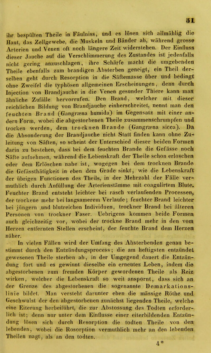 ihr bespülten Theile in Fäulniss, und es lösen sich allmählig die Haut, das Zellgewebe, die Muskeln und Bänder ab, während grosse Arterien und Venen oft noch längere Zeit widerstehen. Der Einfluss dieser Jauche auf die Verschlimmerung des Zustandes ist jedenfalls nicht gering anzuschlagen, ihre Schärfe macht die umgebenden Theile ebenfalls zum brandigen Absterben geneigt, ein Theil der- selben geht durch Resorption in die Säftemasse über und bedingt ohne Zweifel die typhösen allgemeinen Erscheinungen, denn durch Injection von Brandjauche in die Venen gesunder Thiere kann man ähnliche Zufälle hervorrufen. Den Brand, welcher mit dieser reichlichen Bildung von Brandjauche einherschreitet, nennt man den feuchten Brand (Gangrzena humida) im Gegensatz mit einer an- dern Form, wobei die abgestorbenen Theile zusammenschrumpfen und trocken werden, dem trocknen Brande (Gangrama sicca). Da die Absonderung der Brandjauche nicht Statt finden kann ohne Zu- leitung von Säften, so scheint der Unterschied dieser beiden Formen darin zu bestehen, dass bei dem feuchten Brande die Gefässe noch Säfte aufnehmen, während die Lebenskraft der Theile schon erloschen oder dem Erlöschen nahe ist, wogegen bei dem trocknen Brande die Gefässthätigkeit in eben dem Grade sinkt, wie die Lebenskraft der übrigen Functionen des Theils, in der Mehrzahl der Fälle ver- muthlich durch Anfüllung der Arterienstämme mit coagulirtem Blute. Feuchter Brand entsteht leichter bei rasch verlaufenden Processen, der trockene mehr bei langsamerem Verlaufe; feuchter Brand leichter bei jüngern und blutreichen Individuen, trockner Brand bei älteren Personen von trockner Faser. Uebrigens kommen beide Formen auch gleichzeitig vor, wobei der trockne Brand mehr in den vom Herzen entfernten Stellen erscheint, der feuchte Brand dem Herzen näher. In vielen Fällen wird der Umfang des Absterbenden genau be- stimmt durch den Eutzündungsprocess; die am heftigsten entzündet gewesenen Theile sterben ab, in der Umgegend dauert die Entzün- dung fort und es gewinnt dieselbe ein erneutes Leben, indem die abgestorbenen zum fremden Körper gewordenen Theile als Reiz wirken, welcher die Lebenskraft so weit anspornt, dass sich an der Grenze des abgestorbenen die sogenannte Demarkations- linie bildet. Man versteht darunter eben die mässige Rothe und Geschwulst der den abgestorbenen zunächst liegenden Theile, welche eine Eiterung herbeiführt, die zur Abstossung des Todten erforder- lich ist; denn nur unter dem Einflüsse einer eiterbildenden Entzün- dung lösen sich durch Resorption die todten Theile von den lebenden, wobei die Rosorption vermuthlich mehr an den lebenden Theilcn nagt, als an den todten. 4*