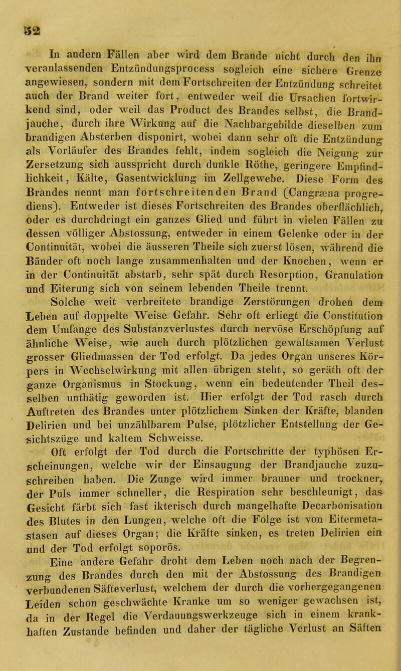 S2 In andern Fällen aber wird dem Brande nicht durch den ihn veranlassenden Entzündungsprocess sogleich eine sichere Grenze angewiesen, sondern mit dem Fortschreiten der Entzündung schreitet auch der Brand weiter fort, entweder weil die Ursachen fortwir- kend sind, oder weil das Product des Brandes selbst, die Brand- jauche, durch ihre Wirkung auf die Nachbargebilde dieselben zum brandigen Absterben disponirt, wobei dann sehr oft die Entzündung als Vorläufer des Brandes fehlt, indem sogleich die Neigung zur Zersetzung sich ausspricht durch dunkle Rothe, geringere Empfind- lichkeit, Kälte, Gasentwicklung im Zellgewebe. Diese Form des Brandes nennt man fortschreitenden Brand (Cangrasna progre- diens). Entweder ist dieses Fortschreiten des Brandes oberflächlich, oder es durchdringt ein ganzes Glied und führt in vielen Fällen zu dessen völliger Abstossung, entweder in einem Gelenke oder in der Continuität, wobei die äusseren Theile sich zuerst lösen, während die Bänder oft noch lange zusammenhalten und der Knochen, wenn er in der Continuität abstarb, sehr spät durch Resorption, Granulation und Eiterung sich von seinem lebenden Theile trennt. Solche weit verbreitete brandige Zerstörungen drohen dem Leben auf doppelte Weise Gefahr. Sehr oft erliegt die Constitution dem Umfange des Substanzverlustes durch nervöse Erschöpfung auf ähnliche Weise, wie auch durch plötzlichen gewaltsamen Verlust grosser Gliedmassen der Tod erfolgt. Da jedes Organ unseres Kör- pers in Wechselwirkung mit allen übrigen steht, so geräth oft der ganze Organismus in Stockung, wenn ein bedeutender Theil des- selben unthätig geworden ist. Hier erfolgt der Tod rasch durch Auftreten des Brandes unter plötzlichem Sinken der Kräfte, blanden Delirien und bei unzählbarem Pulse, plötzlicher Entstellung der Ge- sichtszüge und kaltem Schweisse. Oft erfolgt der Tod durch die Fortschritte der typhösen Er- scheinungen, welche wir der Einsaugung der Brandjauche zuzu- schreiben haben. Die Zunge wird immer brauner und trocknery der Puls immer schneller, die Respiration sehr beschleunigt, das Gesicht färbt sich fast ikterisch durch mangelhafte Decarbonisation des Blutes in den Lungen, welche oft die Folge ist von Eitermeta- stasen auf dieses Organ; die Kräfte sinken, es treten Delirien ein und der Tod erfolgt soporös. Eine andere Gefahr droht dem Leben noch nach der Begren- zung des Brandes durch den mit der Abstossung des Brandigen verbundenen Säfteverlust, welchem der durch die vorhergegangenen Leiden schon geschwächte Kranke um so weniger gewachsen ist, da in der Regel die Verdauungswerkzeuge sich in einem krank- haften Zustande befinden und daher der tägliche Verlust an Säften