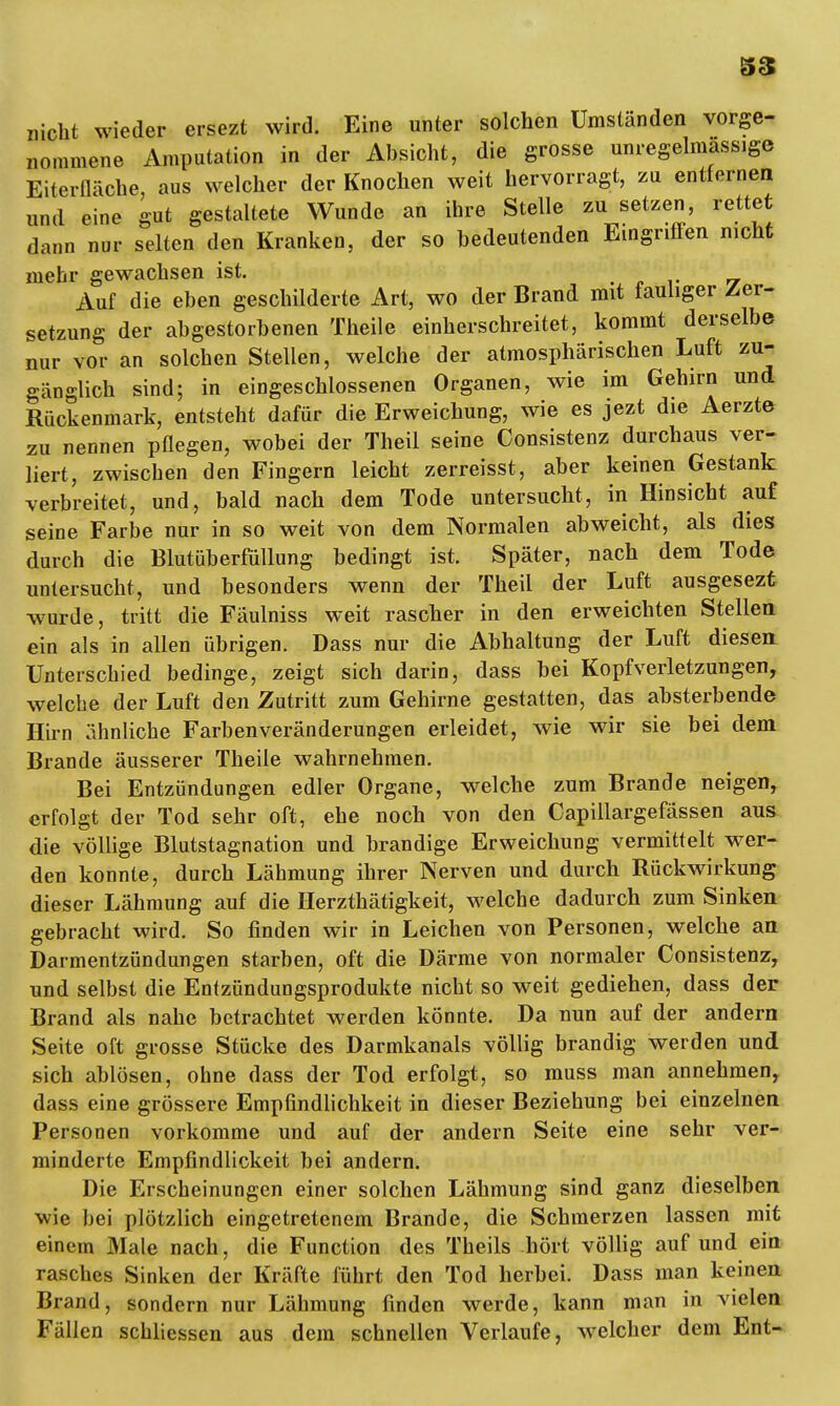 nicht wieder ersezt wird. Eine unter solchen Umständen vorge- nommene Amputation in der Absicht, die grosse anregelmassige Eiterfläche, aus welcher der Knochen weit hervorragt, zu entfernen und eine gut gestaltete Wunde an ihre Stelle zu setzen, rettet dann nur selten den Kranken, der so bedeutenden Eingriffen nicht mehr gewachsen ist. Auf die eben geschilderte Art, wo der Brand mit fauliger Zer- setzung der abgestorbenen Theile einherschreitet, kommt derselbe nur vor an solchen Stellen, welche der atmosphärischen Luft zu- gänglich sind; in eingeschlossenen Organen, wie im Gehirn und Rückenmark, entsteht dafür die Erweichung, wie es jezt die Aerzte zu nennen pflegen, wobei der Theil seine Consistenz durchaus ver- liert, zwischen den Fingern leicht zerreisst, aber keinen Gestank verbreitet, und, bald nach dem Tode untersucht, in Hinsicht auf seine Farbe nur in so weit von dem Normalen abweicht, als dies durch die Blutüberfüllung bedingt ist. Später, nach dem Tode untersucht, und besonders wenn der Theil der Luft ausgesezt wurde, tritt die Fäulniss weit rascher in den erweichten Stellea ein als in allen übrigen. Dass nur die Abhaltung der Luft diesen Unterschied bedinge, zeigt sich darin, dass bei Kopfverletzungen, welche der Luft den Zutritt zum Gehirne gestatten, das absterbende Hirn ähnliche Farbenveränderungen erleidet, wie wir sie bei dem Brande äusserer Theile wahrnehmen. Bei Entzündungen edler Organe, welche zum Brande neigen, erfolgt der Tod sehr oft, ehe noch von den Capillargefässen aus die völlige Blutstagnation und brandige Erweichung vermittelt wer- den konnte, durch Lähmung ihrer Nerven und durch Rückwirkung dieser Lähmung auf die Herzthätigkeit, welche dadurch zum Sinken gebracht wird. So finden wir in Leichen von Personen, welche an Darmentzündungen starben, oft die Därme von normaler Consistenz, und selbst die Entzündungsprodukte nicht so weit gediehen, dass der Brand als nahe betrachtet werden könnte. Da nun auf der andern Seite oft grosse Stücke des Darmkanals völlig brandig werden und sich ablösen, ohne dass der Tod erfolgt, so muss man annehmen, dass eine grössere Empfindlichkeit in dieser Beziehung bei einzelnen Personen vorkomme und auf der andern Seite eine sehr ver- minderte Empfindlickeit bei andern. Die Erscheinungen einer solchen Lähmung sind ganz dieselben wie bei plötzlich eingetretenem Brande, die Schmerzen lassen mit einem Male nach, die Function des Theils hört völlig auf und ein rasches Sinken der Kräfte führt den Tod herbei. Dass man keinen Brand, sondern nur Lähmung finden werde, kann man in vielen Fällen schliessen aus dem schnellen Verlaufe, welcher dem Ent-