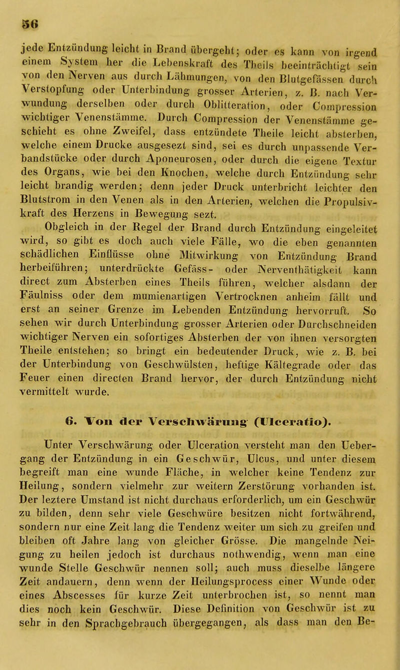 jede Entzündung leicht in Brand übergeht; oder es kann von irgend einem System her die Lebenskralt des Tbeils beeinträchtigt sein von den Nerven aus durcb Lähmungen, von den Blutgefässen dwch Verstopfung oder Unterbindung grosser Arterien, z. ß. nach Ver- wundung derselben oder durch Oblitteralion, oder Compression wichtiger Venenstämme. Durch Compression der Venenstämme ge- schieht es ohne Zweifel, dass entzündete Theile leicht absterben, welche einem Drucke ausgesezt sind, sei es durch unpassende Ver- bandstücke oder durch Aponeurosen, oder durch die eigene Textur des Organs, wie bei den Knochen, welche durch Entzündung sehr leicht brandig werden; denn jeder Druck unterbricht leichter den Blutstrom in den Venen als in den Arterien, welchen die Propulsiv- kraft des Herzens in Bewegung sezt. Obgleich in der Regel der Brand durch Entzündung eingeleitet wird, so gibt es doch auch viele Fälle, wo die eben genannten schädlichen Einflüsse ohne Mitwirkung von Entzündung Brand herbeiführen; unterdrückte Gefäss- oder Nerventätigkeit kann direct zum Absterben eines Theils führen, welcher alsdann der Fäulniss oder dem mumienartigen Vertrocknen anheim fällt und erst an seiner Grenze im Lebenden Entzündung hervorruft. So sehen wir durch Unterbindung grosser Arterien oder Durchschneiden wichtiger Nerven ein sofortiges Absterben der von ihnen versorgten Theile entstehen; so bringt ein bedeutender Druck, wie z. B. bei der Unterbindung von Geschwülsten, heftige Kältegrade oder das Feuer einen directen Brand hervor, der durch Entzündung nicht vermittelt wurde. 6. Von der Verscliwäruaig (UIceratio). Unter Verschwärung oder Ulceration versteht man den Ueber- gang der Entzündung in ein Geschwür, Ulcus, und unter diesem begreift man eine wunde Fläche, in welcher keine Tendenz zur Heilung, sondern vielmehr zur weitern Zerstörung vorhanden ist. Der leztere Umstand ist nicht durchaus erforderlich, um ein Geschwür zu bilden, denn sehr viele Geschwüre besitzen nicht fortwährend, sondern nur eine Zeit lang die Tendenz weiter um sich zu greifen und bleiben oft Jahre lang von gleicher Grösse. Die mangelnde Nei- gung zu heilen jedoch ist durchaus nothwendig, wenn man eine wunde Stelle Geschwür nennen soll; auch muss dieselbe längere Zeit andauern, denn wenn der Heilungsprocess einer Wunde oder eines Abscesses für kurze Zeit unterbrochen ist, so nennt man dies noch kein Geschwür. Diese Definition von Geschwür ist zu sehr in den Sprachgebrauch übergegangen, als dass man den Be-