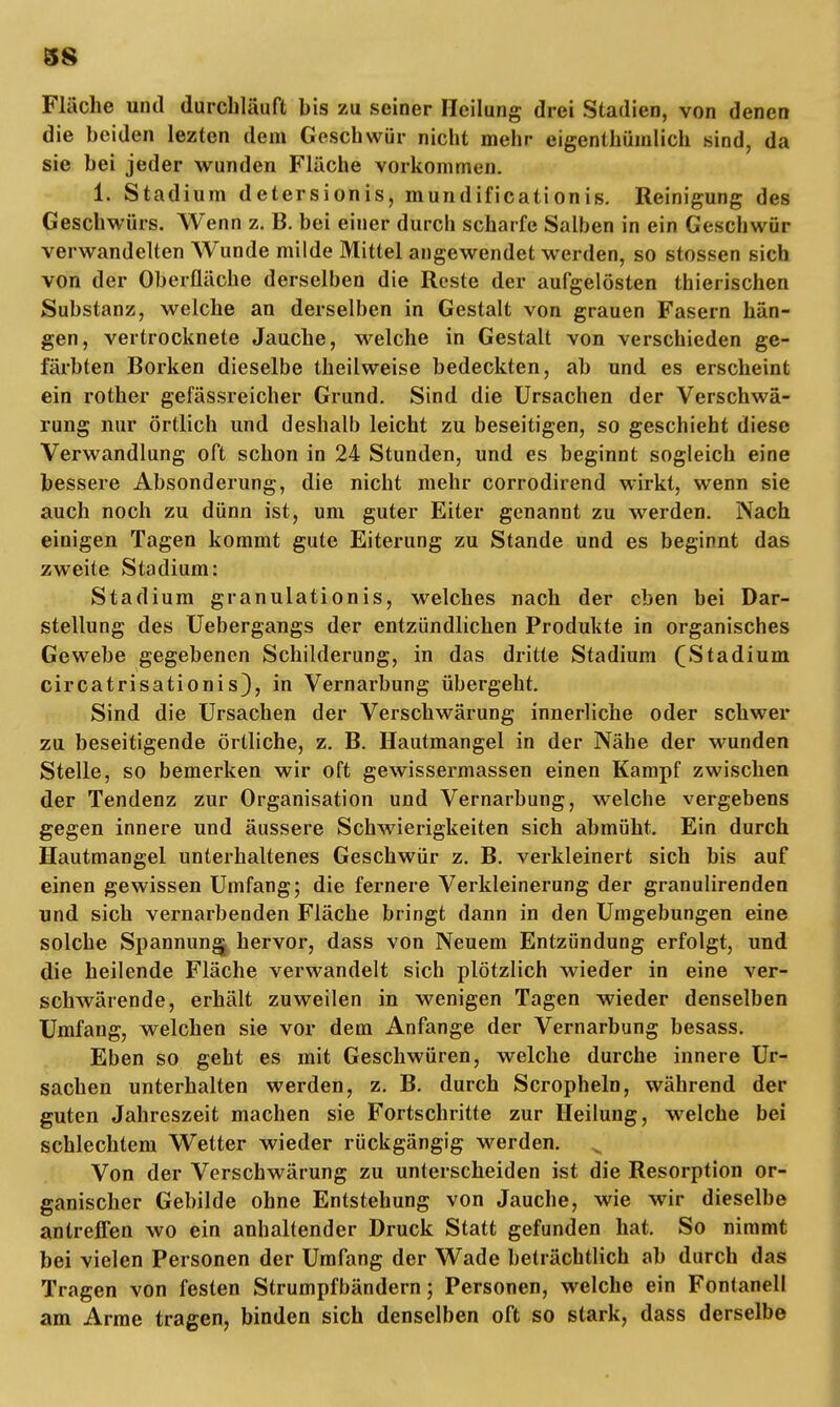 38 Fläche und durchlauft bis zu seiner Heilung drei Stadien, von denen die beiden lezten dem Geschwür nicht mehr eigenthümlich sind, da sie bei jeder wunden Fläche vorkommen. 1. Stadium detersionis, mundificationis. Reinigung des Geschwürs. Wenn z. B. bei einer durch scharfe Salben in ein Geschwür verwandelten Wunde milde Mittel angewendet werden, so stossen sich von der Oberfläche derselben die Reste der aufgelösten thierischen Substanz, welche an derselben in Gestalt von grauen Fasern hän- gen, vertrocknete Jauche, welche in Gestalt von verschieden ge- färbten Borken dieselbe theilweise bedeckten, ab und es erscheint ein rother gefässreicher Grund. Sind die Ursachen der Verschwä- rung nur örtlich und deshalb leicht zu beseitigen, so geschieht diese Verwandlung oft schon in 24 Stunden, und es beginnt sogleich eine bessere Absonderung, die nicht mehr corrodirend wirkt, wenn sie auch noch zu dünn ist, um guter Eiter genannt zu werden. Nach einigen Tagen kommt gute Eiterung zu Stande und es beginnt das zweite Stadium: Stadium granulationis, welches nach der eben bei Dar- stellung des Uebergangs der entzündlichen Produkte in organisches Gewebe gegebenen Schilderung, in das dritte Stadium (Stadium circatrisationis), in Vernarbung übergeht. Sind die Ursachen der Verschwärung innerliche oder schwer zu beseitigende örtliche, z. B. Hautmangel in der Nähe der wunden Stelle, so bemerken wir oft gewissermassen einen Kampf zwischen der Tendenz zur Organisation und Vernarbung, welche vergebens gegen innere und äussere Schwierigkeiten sich abmüht. Ein durch Hautmangel unterhaltenes Geschwür z. B. verkleinert sich bis auf einen gewissen Umfang; die fernere Verkleinerung der granulirenden und sich vernarbenden Fläche bringt dann in den Umgebungen eine solche Spannung^ hervor, dass von Neuem Entzündung erfolgt, und die heilende Fläche verwandelt sich plötzlich wieder in eine ver- schwärende, erhält zuweilen in wenigen Tagen wieder denselben Umfang, welchen sie vor dem Anfange der Vernarbung besass. Eben so geht es mit Geschwüren, welche durche innere Ur- sachen unterhalten werden, z. B. durch Scropheln, während der guten Jahreszeit machen sie Fortschritte zur Heilung, welche bei schlechtem Wetter wieder rückgängig werden. s Von der Verschwärung zu unterscheiden ist die Resorption or- ganischer Gebilde ohne Entstehung von Jauche, wie wir dieselbe antreffen wo ein anhaltender Druck Statt gefunden hat. So nimmt bei vielen Personen der Umfang der Wade beträchtlich ab durch das Tragen von festen Strumpfbändern; Personen, welche ein Fontanell am Arme tragen, binden sich denselben oft so stark, dass derselbe