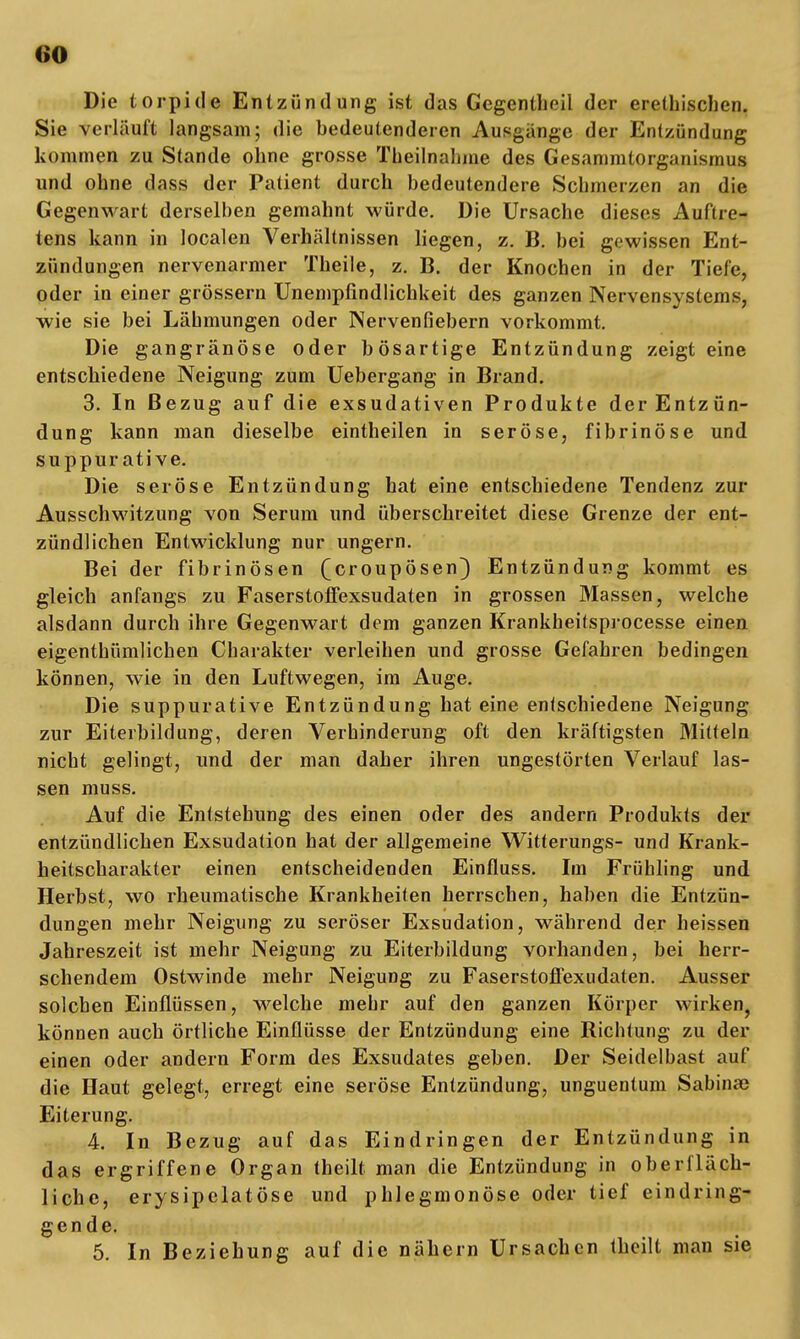 Die torpide Entzündung ist das Gegentheil der erethischen. Sie verläuft langsam; die bedeutenderen Ausgange der Entzündung kommen zu Stande ohne grosse Theilnalune des Gesammtorganismus und ohne dass der Patient durch bedeutendere Schmerzen an die Gegenwart derselben gemahnt würde. Die Ursache dieses Auftre- tens kann in localen Verhältnissen liegen, z. B. bei gewissen Ent- zündungen nervenarmer Theile, z. B. der Knochen in der Tiefe, oder in einer grössern Unemplindlichkeit des ganzen Nervensystems, wie sie bei Lähmungen oder Nervenfiebern vorkommt. Die gangränöse oder bösartige Entzündung zeigt eine entschiedene Neigung zum Uebergang in Brand. 3. In Bezug auf die exsudativen Produkte der Entzün- dung kann man dieselbe eintheilen in seröse, fibrinöse und suppur ati ve. Die seröse Entzündung hat eine entschiedene Tendenz zur Ausschwitzung von Serum und überschreitet diese Grenze der ent- zündlichen Entwicklung nur ungern. Bei der fibrinösen ^croupösen) Entzündung kommt es gleich anfangs zu Faserstoffexsudaten in grossen Massen, welche alsdann durch ihre Gegenwart dem ganzen Krankheitsprocesse einen eigenthümlichen Charakter verleihen und grosse Gefabren bedingen können, wie in den Luftwegen, im Auge. Die suppurative Entzündung hat eine entschiedene Neigung zur Eiterbildung, deren Verhinderung oft den kräftigsten Mitteln nicht gelingt, und der man daher ihren ungestörten Verlauf las- sen muss. Auf die Entstehung des einen oder des andern Produkts der entzündlichen Exsudation hat der allgemeine Witterungs- und Krank- heitscharakter einen entscheidenden Einfluss. Im Frühling und Herbst, wo rheumatische Krankheiten herrschen, haben die Entzün- dungen mehr Neigung zu seröser Exsudation, während der beissen Jahreszeit ist mehr Neigung zu Eiterbildung vorhanden, bei herr- schendem Ostwinde mehr Neigung zu Faserstoflexudaten. Ausser solchen Einflüssen, welche mehr auf den ganzen Körper wirken, können auch örtliche Einflüsse der Entzündung eine Richtung zu der einen oder andern Form des Exsudates geben. Der Seidelbast auf die Haut gelegt, erregt eine seröse Entzündung, unguentum Sabinae Eiterung. 4. In Bezug auf das Eindringen der Entzündung in das ergriffene Organ theilt man die Entzündung in oberfläch- liche, erysipelatöse und phlegmonöse oder tief eindring- gende. 5. In Beziehung auf die nähern Ursachen theilt man sie