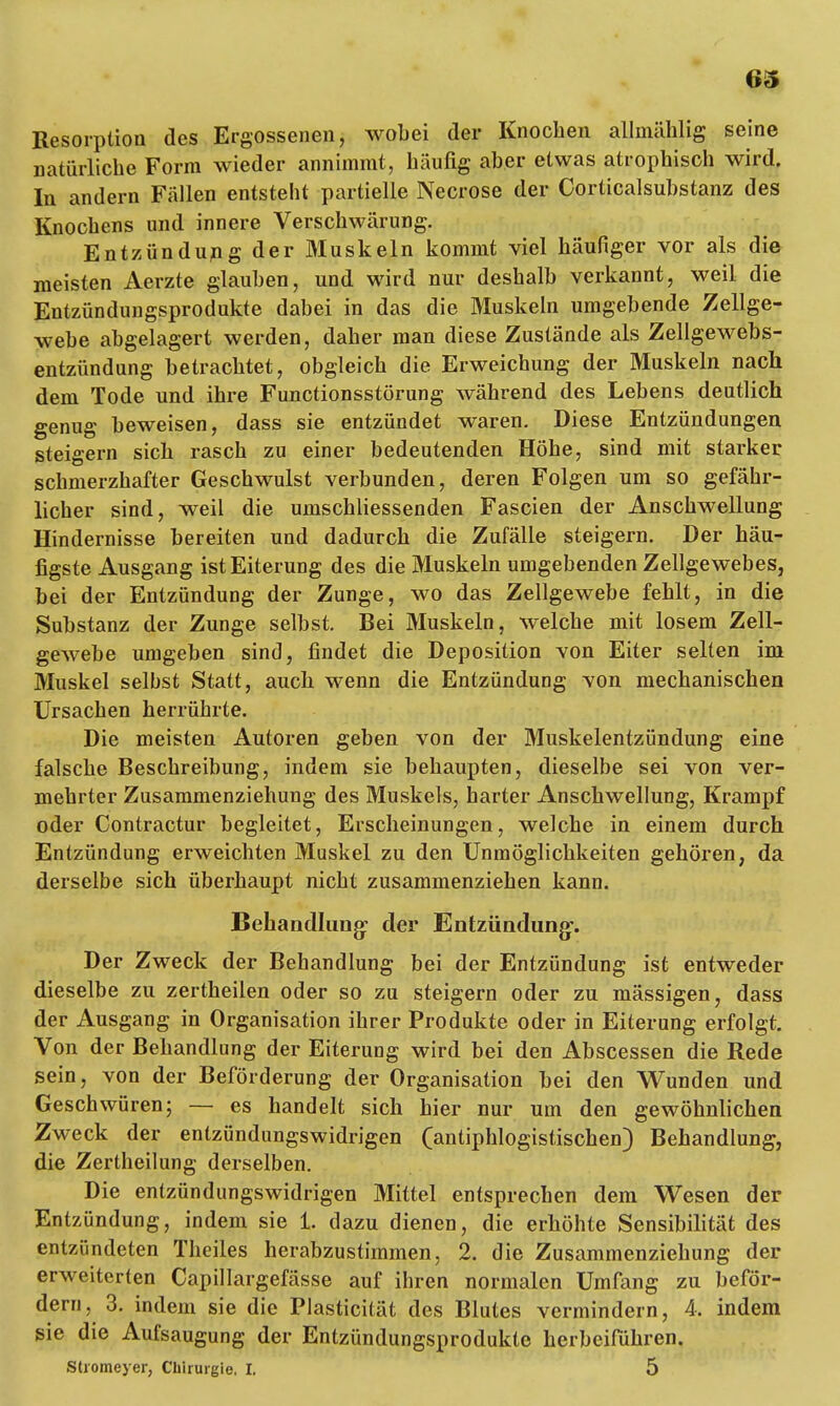 Resorption des Ergossenen, wobei der Knochen allmälilig seine natürliche Form wieder annimmt, häufig aber etwas atrophisch wird. In andern Fällen entsteht partielle Necrose der Corticalsubstanz des Knochens und innere Verschwärung. Entzündung der Muskeln kommt viel häufiger vor als die meisten Aerzte glauben, und wird nur deshalb verkannt, weil die Entzündungsprodukte dabei in das die Muskeln umgebende Zellge- webe abgelagert werden, daher man diese Zustände als Zellgewebs- entzündung betrachtet, obgleich die Erweichung der Muskeln nach dem Tode und ihre Functionsstörung während des Lebens deutlich genug beweisen, dass sie entzündet waren. Diese Entzündungen steigern sich rasch zu einer bedeutenden Höhe, sind mit starker schmerzhafter Geschwulst verbunden, deren Folgen um so gefähr- licher sind, weil die umschliessenden Fascien der Anschwellung Hindernisse bereiten und dadurch die Zufälle steigern. Der häu- figste Ausgang ist Eiterung des die Muskeln umgebenden Zellgewebes, bei der Entzündung der Zunge, wo das Zellgewebe fehlt, in die Substanz der Zunge selbst. Bei Muskeln, welche mit losem Zell- gewebe umgeben sind, findet die Deposition von Eiter selten im Muskel selbst Statt, auch wenn die Entzündung von mechanischen Ursachen herrührte. Die meisten Autoren geben von der Muskelentzündung eine falsche Beschreibung, indem sie behaupten, dieselbe sei von ver- mehrter Zusammenziehung des Muskels, harter Anschwellung, Krampf oder Contractur begleitet, Erscheinungen, welche in einem durch Entzündung erweichten Muskel zu den Unmöglichkeiten gehören, da derselbe sich überhaupt nicht zusammenziehen kann. Behandlung: der Entzündung-. Der Zweck der Behandlung bei der Entzündung ist entweder dieselbe zu zertheilen oder so zu steigern oder zu mässigen, dass der Ausgang in Organisation ihrer Produkte oder in Eiterung erfolgt. Von der Behandlung der Eiterung wird bei den Abscessen die Rede sein, von der Beförderung der Organisation bei den Wunden und Geschwüren5 — es handelt sich hier nur um den gewöhnlichen Zweck der entzündungswidrigen (antiphlogistischen) Behandlung, die Zertheilung derselben. Die entzündungswidrigen Mittel entsprechen dem Wesen der Entzündung, indem sie 1. dazu dienen, die erhöhte Sensibilität des entzündeten Theiles herabzustimmen, 2. die Zusammenziehung der erweiterten Capillargefässe auf ihren normalen Umfang zu beför- dern, 3. indem sie die Plasticität des Blutes vermindern, 4. indem sie die Aufsaugung der Entzündungsprodukte herbeiführen. Stromeyer, Chirurgie. I. 5