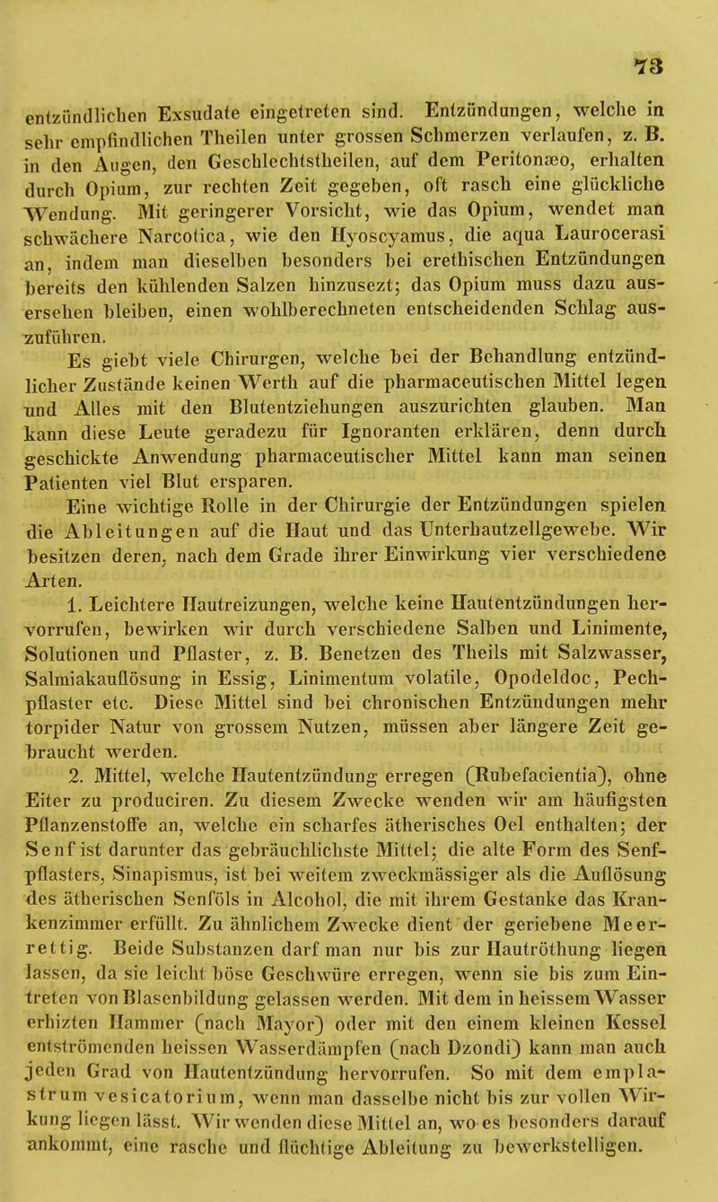 entzündlichen Exsudate eingetreten sind. Entzündungen, welche in sehr empfindlichen Theilen unter grossen Schmerzen verlaufen, z. B. in den Augen, den Geschlechtstheilen, auf dem Peritonaeo, erhalten durch Opium, zur rechten Zeit gegeben, oft rasch eine glückliche Wendung. Mit geringerer Vorsicht, wie das Opium, wendet man schwächere Narcotica, wie den Hyoscyamus, die aqua Laurocerasi an, indem man dieselben besonders bei erethischen Entzündungen bereits den kühlenden Salzen hinzusezt; das Opium muss dazu aus- ersehen bleiben, einen wohlberechneten entscheidenden Schlag aus- zuführen. Es giebt viele Chirurgen, welche bei der Behandlung entzünd- licher Zustände keinen Werth auf die pharmaceutischen Mittel legen und Alles mit den Blutentziehungen auszurichten glauben. Man kann diese Leute geradezu für Ignoranten erklären, denn durch geschickte Anwendung pharmaceutischer Mittel kann man seinen Patienten viel Blut ersparen. Eine wichtige Rolle in der Chirurgie der Entzündungen spielen die Ableitungen auf die Haut und das Unterbautzellgewebe. Wir besitzen deren, nach dem Grade ihrer Einwirkung vier verschiedene Arten. 1. Leichtere Hautreizungen, welche keine Hautentzündungen her- vorrufen, bewirken wir durch verschiedene Salben und Linimente, Solutionen und Pflaster, z. B. Benetzen des Theils mit Salzwasser, Salmiakauflösung in Essig, Linimentum volatile, Opodeldoc, Pech- pflaster etc. Diese Mittel sind bei chronischen Entzündungen mehr torpider Natur von grossem Nutzen, müssen aber längere Zeit ge- hraucht werden. 2. Mittel, welche Hautentzündung erregen (Rübefacientia), ohne Eiter zu produciren. Zu diesem Zwecke wenden wir am häufigsten Pflanzenstoffe an, welche ein scharfes ätherisches Oel enthalten; der Senf ist darunter das gebräuchlichste Mittel; die alte Form des Senf- pflasters, Sinapismus, ist bei weitem zweckmässiger als die Auflösung des ätherischen Senföls in Alcohol, die mit ihrem Gestanke das Kran- kenzimmer erfüllt. Zu ähnlichem Zwecke dient der geriebene Meer- rettig. Beide Substanzen darf man nur bis zur Hautröthung liegen lassen, da sie leicht böse Geschwüre erregen, wenn sie bis zum Ein- treten von Blasenbildung gelassen werden. Mit dem in heissem Wasser erhizten Hammer (nach Mayor) oder mit den einem kleinen Kessel entströmenden heissen Wasserdämpfen (nach Dzondi) kann man auch jeden Grad von Hautentzündung hervorrufen. So mit dem empla- strum vesicatorium, wenn man dasselbe nicht bis zur vollen Wir- kung liegen lässt. Wir wenden diese Mittel an, wo es besonders darauf ankommt, eine rasche und flüchtige Ableitung zu bewerkstelligen.