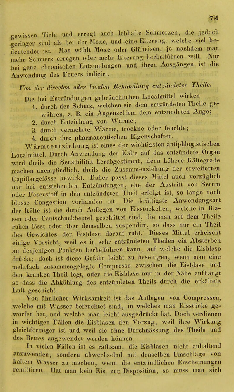 ■73 -ewissen Tiefe und erregt auch lebhafte Schmerzen, die jedoch geringer sind als bei der Moxe, und eine Eiterung, welche viel be- deutender ist. Man wählt Moxe oder Glüheisen, je nachdem man mehr Schmerz erregen oder mehr Eiterung herbeiführen will. Nur bei ganz chronischen Entzündungen und ihren Ausgängen ist die Anwendung des Feuers indicirt. Von der direclen oder loealen Behandlung entzündeter Theile. Die bei Entzündungen gebräuchlichen Localmittel wirken 1. durch den Schutz, welchen sie dem entzündeten Theile ge- währen, z. B. ein Augenschirm dem entzündeten Auge; 2. durch Entziehung von Wärme; 3. durch vermehrte Wärme, trockne oder feuchte; 4. durch ihre pharmaceutischen Eigenschaften. WärmeentZiehung ist eines der wichtigsten antiphlogistischen Localmittel. Durch Anwendung der Kälte auf das entzündete Organ wird theils die Sensibilität herabgestimmt, denn höhere Kältegrade machen unempfindlich, theils die Zusammenziehung der erweiterten Capillargefässe bewirkt. Daher passt dieses Mittel auch vorzüglich nur bei entstehenden Entzündungen, ehe der Austritt von Serum oder Faserstoff in den entzündeten Theil erfolgt ist, so lange noch blosse Congestion vorhanden ist. Die kräftigste Anwendungsart der Kälte ist die durch Auflegen von Eisstückchen, welche in Bla- sen oder Cautschuckbeutel geschüttet sind, die man auf dem Theile ruhen lässt oder über demselben suspendirt, so dass nur ein Theil des Gewichtes der Eisblase darauf ruht. Dieses Mittel erheischt einige Vorsicht, weil es in sehr entzündeten Theilen ein Absterben an denjenigen Punkten herbeiführen kann, auf welche die Eisblase drückt; doch ist diese Gefahr leicht zu beseitigen, wenn man eine mehrfach zusammengelegte Compresse zwischen die Eisblase und den kranken Theil legt, oder die Eisblase nur in der Nähe aufhängt so dass die Abkühlung des entzündeten Theils durch die erkältete Luit geschieht. Von ähnlicher Wirksamkeit ist das Auflegen von Compressen, welche mit Wasser befeuchtet sind, in welches man Eisstücke ge- worfen hat, und welche man leicht ausgedrückt hat. Doch verdienen in wichtigen Fällen die Eisblasen den Vorzug, weil ihre Wirkung gleichförmiger ist und weil sie ohne Durchnässung des Theils und des Bettes angewendet werden können. In vielen Fällen ist es rathsam, die Eisblasen nicht anhallend anzuwenden, sondern abwechselnd mit denselben Umschläge von kaltem Wasser zu machen, wenn die entzündlichen Erscheinungen remittiren. Hat man kein Eis zur, Disposition, so muss man sich