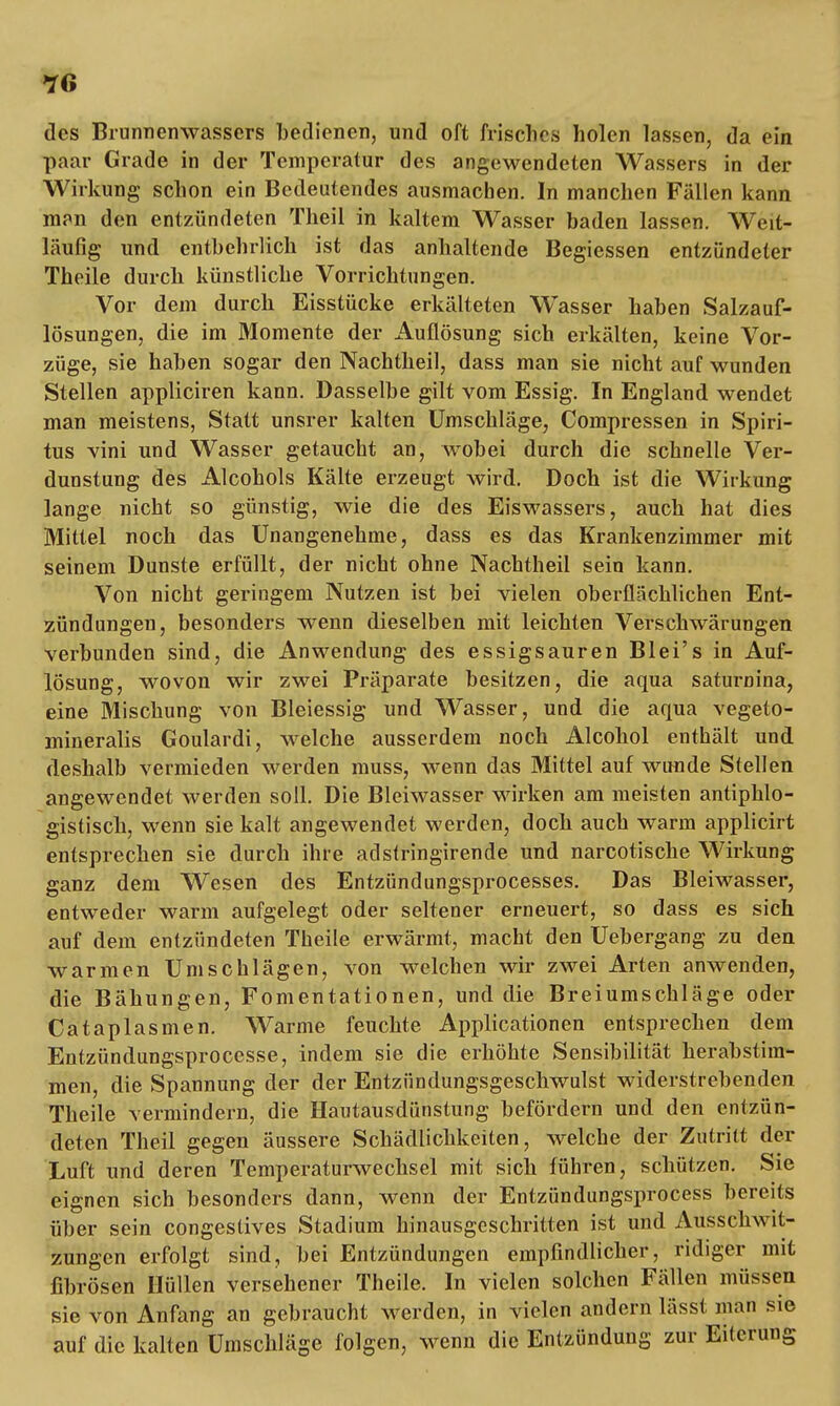 des Brunnenwassers bedienen, und oft frisches holen lassen, da ein paar Grade in der Temperatur des angewendeten Wassers in der Wirkung schon ein Bedeutendes ausmachen. In manchen Fällen kann man den entzündeten Theil in kaltem Wasser baden lassen. Weit- läufig und entbehrlich ist das anhaltende Begiessen entzündeter Theile durch künstliche Vorrichtungen. Vor dem durch Eisstücke erkälteten Wasser haben Salzauf- lösungen, die im Momente der Auflösung sich erkälten, keine Vor- züge, sie haben sogar den Nachtheil, dass man sie nicht auf wunden Stellen appliciren kann. Dasselbe gilt vom Essig. In England wendet man meistens, Statt unsrer kalten Umschläge, Compressen in Spiri- tus vini und Wasser getaucht an, wobei durch die schnelle Ver- dunstung des Alcohols Kälte erzeugt wird. Doch ist die Wirkung lange nicht so günstig, wie die des Eiswassers, auch hat dies Mittel noch das Unangenehme, dass es das Krankenzimmer mit seinem Dunste erfüllt, der nicht ohne Nachtheil sein kann. Von nicht geringem Nutzen ist bei vielen oberflächlichen Ent- zündungen, besonders wenn dieselben mit leichten Verschwärungen verbunden sind, die Anwendung des essigsauren Blei's in Auf- lösung, wovon wir zwei Präparate besitzen, die aqua saturnina, eine Mischung von Bleiessig und Wasser, und die aqua vegeto- mineralis Goulardi, welche ausserdem noch Alcohol enthält und deshalb vermieden werden muss, wenn das Mittel auf wunde Stellen angewendet werden soll. Die Bleiwasser wirken am meisten antiphlo- gistisch, wenn sie kalt angewendet werden, doch auch warm applicirt entsprechen sie durch ihre adstringirende und narcotische Wirkung ganz dem Wesen des Entzündungsprocesses. Das Bleiwasser, entweder warm aufgelegt oder seltener erneuert, so dass es sich auf dem entzündeten Theile erwärmt, macht den Uebergang zu den warmen Umschlägen, von welchen wir zwei Arten anwenden, die Bähungen, Fomentationen, und die Breiumschläge oder Cataplasmen. Warme feuchte Applicationen entsprechen dem Entzündungsprocesse, indem sie die erhöhte Sensibilität herabstim- men, die Spannung der der Entzündungsgeschwulst widerstrebenden Theile vermindern, die Hautausdünstung befördern und den entzün- deten Theil gegen äussere Schädlichkeiten, welche der Zutritt der Luft und deren Temperaturwechsel mit sich führen, schützen. Sie eignen sich besonders dann, wenn der Entzündungsprocess bereits über sein congestives Stadium hinausgeschritten ist und Ausschwit- zungen erfolgt sind, bei Entzündungen empfindlicher, ridiger mit fibrösen Hüllen versehener Theile. In vielen solchen Fällen müssen sie von Anfang an gebraucht werden, in vielen andern lässt man sie auf die kalten Umschläge folgen, wenn die Entzündung zur Eiterung