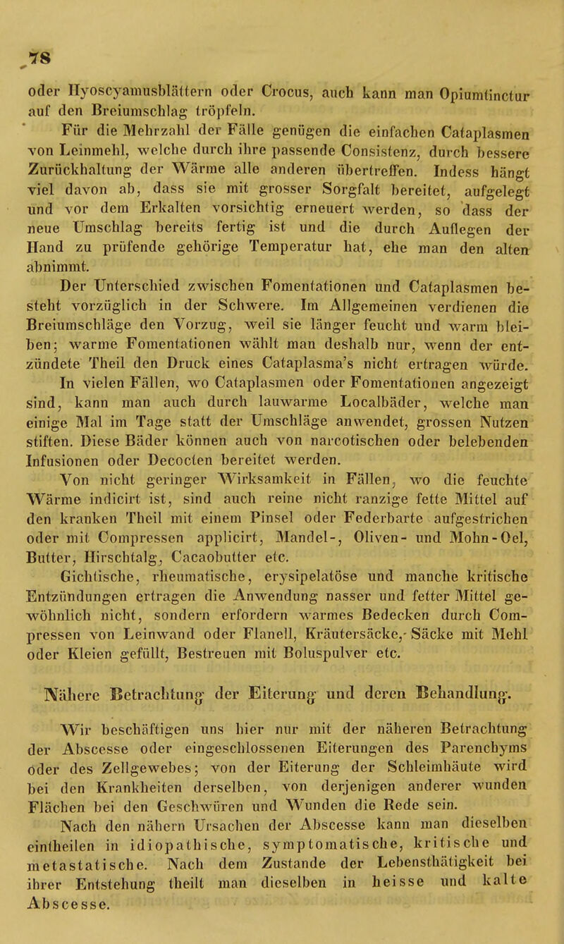 oder Hyoscyamusblättern oder Crocus, auch kann man Opiumtinctur auf den Breiumschlag tröpfeln. Für die Mehrzahl der Fälle genügen die einfachen Cataplasmen von Leinmehl, welche durch ihre passende Consistenz, durch bessere Zurückhaltung der Wärme alle anderen übertreffen. Indess hängt viel davon ab, dass sie mit grosser Sorgfalt bereitet, aufgelegt und vor dem Erkalten vorsichtig erneuert werden, so dass der neue Umschlag bereits fertig ist und die durch Auflegen der Hand zu prüfende gehörige Temperatur hat, ehe man den alten abnimmt. Der Unterschied zwischen Fomentationen und Cataplasmen be- steht vorzüglich in der Schwere. Im Allgemeinen verdienen die Breiumschläge den Vorzug, weil sie länger feucht und warm blei- ben; warme Fomentationen wählt man deshalb nur, wenn der ent- zündete Theil den Druck eines Cataplasma's nicht ertragen würde. In vielen Fällen, wo Cataplasmen oder Fomentationen angezeigt sind, kann man auch durch lauwarme Localbäder, welche man einige Mal im Tage statt der Umschläge anwendet, grossen Nutzen stiften. Diese Bäder können auch von narcotischen oder belebenden Infusionen oder Decocten bereitet werden. Von nicht geringer Wirksamkeit in Fällen, wo die feuchte Wärme indicirt ist, sind auch reine nicht ranzige fette Mittel auf den kranken Theil mit einem Pinsel oder Federbarte aufgestrichen oder mit Compressen applicirt, Blandel-, Oliven- und Mohn-Oel, Bulter, Hirschtalg, Cacaobutter etc. Gichtische, rheumatische, erysipelatöse und manche kritische Entzündungen ertragen die Anwendung nasser und fetter Mittel ge- wöhnlich nicht, sondern erfordern warmes Bedecken durch Com- pressen von Leinwand oder Flanell, Kräutersäcke,- Säcke mit Mehl oder Kleien gefüllt, Bestreuen mit Boluspulver etc. Nähere Betrachtung- der Eiterung und deren Behandlung. Wir beschäftigen uns hier nur mit der näheren Betrachtung der Absccsse oder eingeschlossenen Eiterungen des Parenchyms oder des Zellgewebes; von der Eiterung der Schleimhäute wird bei den Krankheiten derselben, von derjenigen anderer wunden Flächen bei den Geschwüren und Wunden die Rede sein. Nach den nähern Ursachen der Abscesse kann man dieselben eintheilen in idiopathische, symptomatische, kritische und metastatische. Nach dem Zustande der Lebensthäligkeit bei ihrer Entstehung theilt man dieselben in heisse und kalte Abscesse.