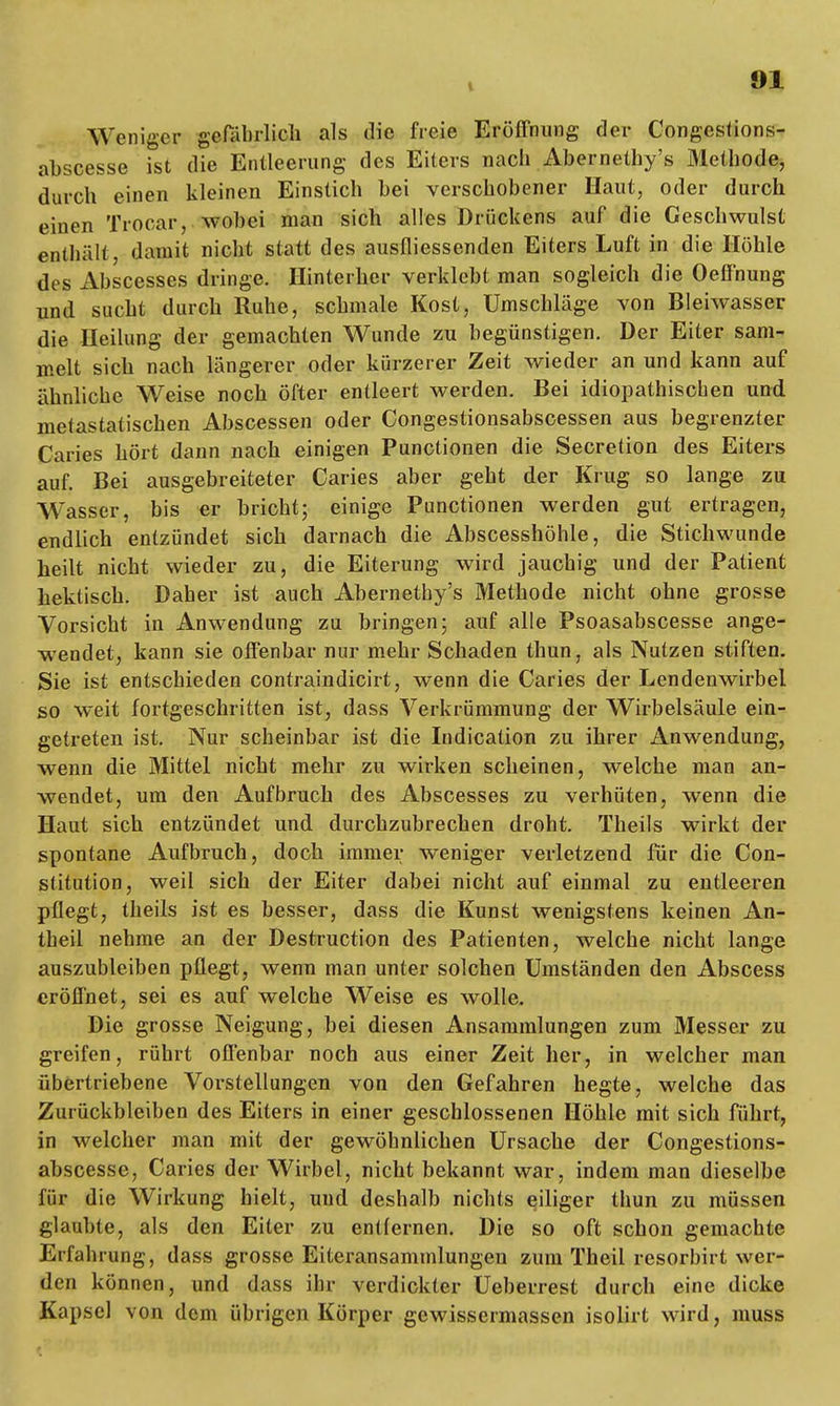 t Weniger gefährlich als die freie Eröffnung der Congestions- abscesse ist die Entleerung des Eiters nach Abernethy's Methode, durch einen kleinen Einstich bei verschobener Haut, oder durch einen Trocar, wobei man sich alles Drückens auf die Geschwulst enthält, damit nicht statt des ausfliessenden Eiters Luft in die Höhle des Ahscesses dringe. Hinterher verklebt man sogleich die Oeffnung und sacht durch Ruhe, schmale Kost, Umschläge von Bleiwasser die Heilung der gemachten Wunde zu begünstigen. Der Eiter sam- melt sich nach längerer oder kürzerer Zeit wieder an und kann auf ähnliche Weise noch öfter entleert werden. Bei idiopathischen und metastatischen Abscessen oder Congestionsabscessen aus begrenzter Caries hört dann nach einigen Punctiouen die Secretion des Eiters auf. Bei ausgebreiteter Caries aber geht der Krug so lange zu Wasser, bis er bricht; einige Punctionen werden gut ertragen, endlich entzündet sich darnach die Abscesshöhle, die Stichwunde heilt nicht wieder zu, die Eiterung wird jauchig und der Patient hektisch. Daher ist auch Abernethy's Methode nicht ohne grosse Vorsicht in Anwendung zu bringen; auf alle Psoasabscesse ange- wendet, kann sie offenbar nur mehr Schaden thun, als Nutzen stiften. Sie ist entschieden contraindicirt, wenn die Caries der Lendenwirbel so weit fortgeschritten ist, dass Verkrümmung der Wirbelsäule ein- getreten ist. Nur scheinbar ist die Indication zu ihrer Anwendung, wenn die Mittel nicht mehr zu wirken scheinen, welche man an- wendet, um den Aufbruch des Abscesses zu verhüten, wenn die Haut sich entzündet und durchzubrechen droht. Theils wirkt der spontane Aufbruch, doch immer weniger verletzend für die Con- stitution, weil sich der Eiter dabei nicht auf einmal zu entleeren pflegt, theils ist es besser, dass die Kunst wenigstens keinen An- theil nehme an der Destruction des Patienten, welche nicht lange auszubleiben pflegt, wenn man unter solchen Umständen den Abscess eröffnet, sei es auf welche Weise es wolle. Die grosse Neigung, bei diesen Ansammlungen zum Messer zu greifen, rührt offenbar noch aus einer Zeit her, in welcher man übertriebene Vorstellungen von den Gefahren hegte, welche das Zurückbleiben des Eiters in einer geschlossenen Höhle mit sich führt, in welcher man mit der gewöhnlichen Ursache der Congestions- abscesse, Caries der Wirbel, nicht bekannt war, indem man dieselbe für die Wirkung hielt, und deshalb nichts eiliger thun zu müssen glaubte, als den Eiter zu entfernen. Die so oft schon gemachte Erfahrung, dass grosse Eiteransammlungen zum Theil resorbirt wer- den können, und dass ihr verdickter Ueberrest durch eine dicke Kapsel von dem übrigen Körper gewissermassen isolirt wird, muss