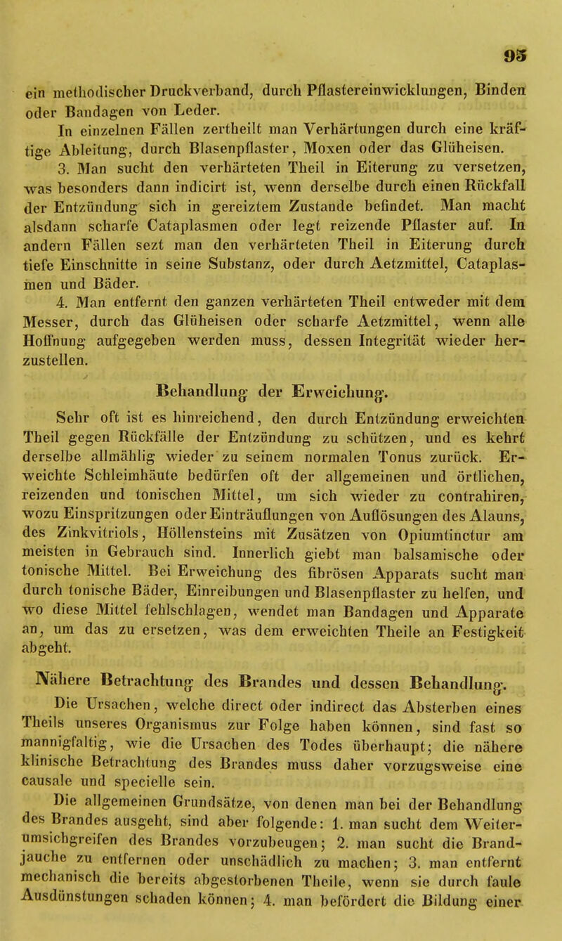 ein methodischer Druckverband, durch Pflastereinwicklungen, Binden oder Bandagen von Leder. In einzelnen Fällen zertheilt man Verhärtungen durch eine kräf- tige Ableitung, durch Blasenpflaster, Moxen oder das Glüheisen. 3. Man sucht den verhärteten Theil in Eiterung zu versetzen, was besonders dann indicirt ist, wenn derselbe durch einen Rückfall der Entzündung sich in gereiztem Zustande befindet. Man macht alsdann scharfe Cataplasmen oder legt reizende Pflaster auf. In andern Fällen sezt man den verhärteten Theil in Eiterung durch tiefe Einschnitte in seine Substanz, oder durch Aetzmittel, Cataplas- men und Bäder. 4. Man entfernt den ganzen verhärteten Theil entweder mit dem Messer, durch das Glüheisen oder scharfe Aetzmittel, wenn alle Hoffnung aufgegeben werden muss, dessen Integrität wieder her- zustellen. Behandlung: der Erweichung. Sehr oft ist es hinreichend, den durch Entzündung erweichten Theil gegen Rückfälle der Entzündung zu schützen, und es kehrt derselbe allmählig wieder zu seinem normalen Tonus zurück. Er- weichte Schleimhäute bedürfen oft der allgemeinen und örtlichen, reizenden und tonischen Mittel, um sich wieder zu contrahiren, wozu Einspritzungen oder Einträuflungen von Auflösungen des Alauns, des Zinkvitriols, Höllensteins mit Zusätzen von Opiumtinctur am meisten in Gebrauch sind. Innerlich giebt man balsamische oder tonische Mittel. Bei Erweichung des fibrösen Apparats sucht man durch tonische Bäder, Einreibungen und Blasenpflaster zu helfen, und wo diese Mittel fehlschlagen, wendet man Bandagen und Apparate an, um das zu ersetzen, was dem erweichten Theile an Festigkeit abgeht. Nähere Betrachtung des Brandes und dessen Behandlung-. Die Ursachen, welche direct oder indirect das Absterben eines Theils unseres Organismus zur Folge haben können, sind fast so mannigfaltig, wie die Ursachen des Todes überhaupt; die nähere klinische Betrachtung des Brandes muss daher vorzugsweise eine causale und specielle sein. Die allgemeinen Grundsätze, von denen man bei der Behandlung des Brandes ausgeht, sind aber folgende: 1. man sucht dem Weiter- umsichgreifen des Brandes vorzubeugen; 2. man sucht die Brand- jauche zu entfernen oder unschädlich zu machen; 3. man entfernt mechanisch die bereits abgestorbenen Theile, wenn sie durch faule Ausdünstungen schaden können; 4. man befördert die Bildung einer