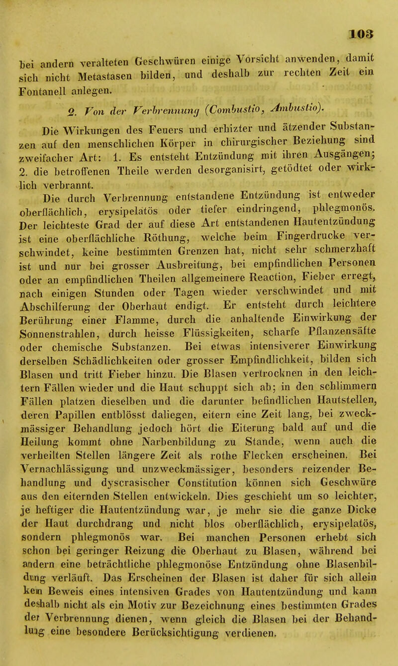 bei andern veralteten Geschwüren einige Vorsicht anwenden, damit sich nicht Metastasen bilden, und deshalb zur rechten Zeit ein Fontanell anlegen. 2. Von der Verbrennung (Combustio, Ambuslio). Die Wirkungen des Feuers und erhizter und ätzender Substan- zen auf den menschlichen Körper in chirurgischer Beziehung sind zweifacher Art: 1. Es entsteht Entzündung mit ihren Ausgängen; 2. die betroffenen Theile werden desorganisirt, getödtet oder wirk- lich verbrannt. Die durch Verbrennung entstandene Entzündung ist entweder oberflächlich, erysipelatös oder tiefer eindringend, phlegmonös. Der leichteste Grad der auf diese Art entstandenen Hautentzündung ist eine oberflächliche Röthung, welche beim Fingerdrucke ver- schwindet, keine bestimmten Grenzen hat, nicht sehr schmerzhaft ist und nur bei grosser Ausbreitung, bei empfindlichen Personen oder an empfindlichen Theilen allgemeinere Reaction, Fieber erregt, nach einigen Stunden oder Tagen wieder verschwindet und mit Abschilferung der Oberhaut endigt. Er entsteht durch leichtere Berührung einer Flamme, durch die anhaltende Einwirkung der Sonnenstrahlen, durch heisse Flüssigkeiten, scharfe Pflanzensäfte oder chemische Substanzen. Bei etwas intensiverer Einwirkung derselben Schädlichkeiten oder grosser Empfindlichkeit, bilden sich Blasen und tritt Fieber hinzu. Die Blasen vertrocknen in den leich- tern Fällen wieder und die Haut schuppt sich ab; in den schlimmem Fällen platzen dieselben und die darunter befindlichen Hautstellen, deren Papillen entblösst daliegen, eitern eine Zeit lang, bei zweck- mässiger Behandlung jedoch hört die Eiterung bald auf und die Heilung kommt ohne Narbenbildung zu Stande, wenn auch die verheilten Stellen längere Zeit als rothe Flecken erscheinen. Bei Vernachlässigung und unzweckmässiger, besonders reizender Be- handlung und dyscrasischer Constitution können sich Geschwüre aus den eiternden Stellen entwickeln. Dies geschieht um so leichter, je heftiger die Hautentzündung war, je mehr sie die ganze Dicke der Haut durchdrang und nicht blos oberflächlich, erysipelatös, sondern phlegmonös war. Bei manchen Personen erhebt sich schon bei geringer Reizung die Oberhaut zu Blasen, während bei andern eine beträchtliche phlegmonöse Entzündung ohne Blasenbil- dung verläuft. Das Erscheinen der Blasen ist daher für sich allein kern Beweis eines intensiven Grades von Hautentzündung und kann deshalb nicht als ein Motiv zur Bezeichnung eines bestimmten Grades der Verbrennung dienen, wenn gleich die Blasen bei der Behand- lung eine besondere Berücksichtigung verdienen.