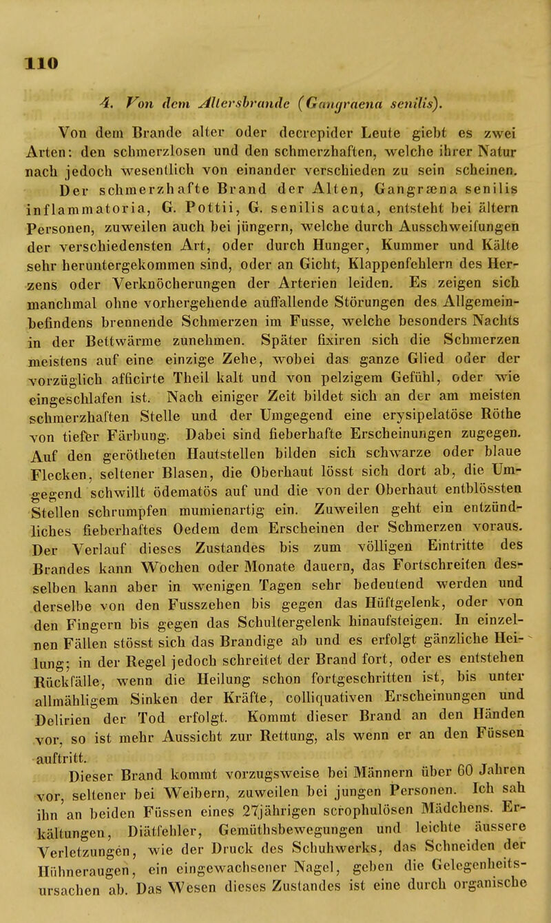 4. Von dem Aller sbrande (Ganyracna senilis). Von dem Brande alter oder decrepider Leute giebt es zwei Arten: den schmerzlosen und den schmerzhaften, welche ihrer Natur nach jedoch wesentlich von einander verschieden zu sein scheinen. Der schmerzhafte Brand der Alten, Gangrsena senilis inflammatoria, G. Pottii, G. senilis acuta, entsteht hei altern Personen, zuweilen auch hei jüngern, welche durch Ausschweifungen der verschiedensten Art, oder durch Hunger, Kummer und Kälte sehr heruntergekommen sind, oder an Gicht, Klappenfehlern des Her- zens oder Verknöcherungen der Arterien leiden. Es zeigen sich manchmal ohne vorhergehende auffallende Störungen des Allgemein- hefindens brennende Schmerzen im Fusse, welche besonders Nachts in der Bettwärme zunehmen. Später fixiren sich die Schmerzen meistens auf eine einzige Zehe, wobei das ganze Glied oder der vorzüglich afficirte Theil kalt und von pelzigem Gefühl, oder wie eingeschlafen ist. Nach einiger Zeit bildet sich an der am meisten schmerzhaften Stelle und der Umgegend eine erysipelatöse Rothe von tiefer Färbung. Dabei sind fieberhafte Erscheinungen zugegen. Auf den gerötheten Hautstellen bilden sich schwarze oder blaue Flecken, seltener Blasen, die Oberhaut lösst sich dort ab, die Um- gegend schwillt ödematös auf und die von der Oberhaut entblössten Stellen schrumpfen mumienartig ein. Zuweilen geht ein entzünd- liches fieberhaftes Oedem dem Erscheinen der Schmerzen voraus. Der Verlauf dieses Zustandes bis zum völligen Eintritte des Brandes kann Wochen oder Monate dauern, das Fortschreiten des- selben kann aber in wenigen Tagen sehr bedeutend werden und derselbe von den Fusszehen bis gegen das Hüftgelenk, oder von den Fingern bis gegen das Schultergelenk hinaufsteigen. In einzel- nen Fällen stösst sich das Brandige ab und es erfolgt gänzliche Hei- lung; in der Regel jedoch schreitet der Brand fort, oder es entstehen Rückfälle, wenn die Heilung schon fortgeschritten ist, bis unter allmähligem Sinken der Kräfte, colliquativen Erscheinungen und Delirien der Tod erfolgt. Kommt dieser Brand an den Händen vor, so ist mehr Aussiebt zur Rettung, als wenn er an den Füssen auftritt. Dieser Brand kommt vorzugsweise bei Männern über 60 Jahren vor, seltener bei Weibern, zuweilen bei jungen Personen. Ich sah ihn an beiden Füssen eines 27jährigen scrophulösen Mädchens. Er- kältungen, Diätfehler, Gemüthsbewegungen und leichte äussere Verletzungen, wie der Druck des Schuhwerks, das Schneiden der Hühneraugen, ein eingewachsener Nagel, geben die Gelegenheits- ursachen ab. Das Wesen dieses Zustandes ist eine durch organische