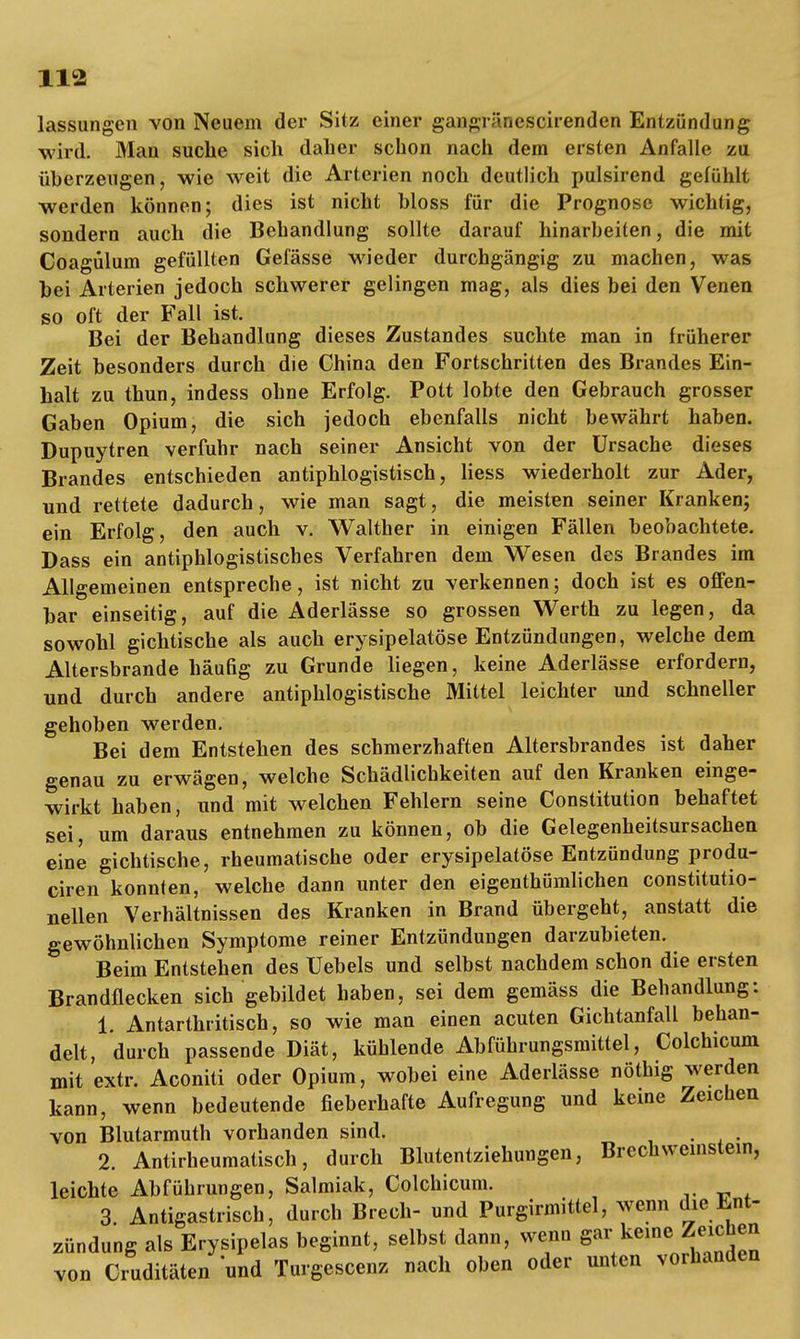 lassungen von Neuem der Sitz einer gan-1 ' Mcscirenden Entzündung wird. Man suche sich daher schon nach dem ersten Anfalle zu überzeugen, wie weit die Arterien noch deutlich pulsirend gefühlt werden können; dies ist nicht bloss für die Prognose wichtig, sondern auch die Behandlung sollte darauf hinarbeiten, die mit Coagülum gefüllten Gefässe wieder durchgängig zu machen, was bei Arterien jedoch schwerer gelingen mag, als dies bei den Venen so oft der Fall ist. Bei der Behandlung dieses Zustandes suchte man in früherer Zeit besonders durch die China den Fortschritten des Brandes Ein- halt zu thun, indess ohne Erfolg. Pott lobte den Gebrauch grosser Gaben Opium, die sich jedoch ebenfalls nicht bewährt haben. Dupuytren verfuhr nach seiner Ansicht von der Ursache dieses Brandes entschieden antiphlogistisch, Hess wiederholt zur Ader, und rettete dadurch, wie man sagt, die meisten seiner Kranken; ein Erfolg, den auch v. Walther in einigen Fällen beobachtete. Dass ein antiphlogistisches Verfahren dem Wesen des Brandes im Allgemeinen entspreche, ist nicht zu verkennen; doch ist es offen- bar einseitig, auf die Aderlässe so grossen Werth zu legen, da sowohl gichtische als auch erysipelatöse Entzündungen, welche dem Altersbrande häufig zu Grunde liegen, keine Aderlässe erfordern, und durch andere antiphlogistische Mittel leichter und schneller gehoben werden. Bei dem Entstehen des schmerzhaften Altersbrandes ist daher genau zu erwägen, welche Schädlichkeiten auf den Kranken einge- wirkt haben, und mit welchen Fehlern seine Constitution behaftet sei, um daraus entnehmen zu können, ob die Gelegenheitsursachen eine gichtische, rheumatische oder erysipelatöse Entzündung produ- ciren konnten, welche dann unter den eigenthümlichen constitutio- nellen Verhältnissen des Kranken in Brand übergeht, anstatt die gewöhnlichen Symptome reiner Entzündungen darzubieten. Beim Entstehen des Uebels und selbst nachdem schon die ersten Brandflecken sich gebildet haben, sei dem gemäss die Behandlung: 1. Antarthritisch, so wie man einen acuten Gichtanfall behan- delt, durch passende Diät, kühlende Abführungsmittel, Colchicum mit extr. Aconiti oder Opium, wobei eine Aderlässe nöthig werden kann, wenn bedeutende fieberhafte Aufregung und kerne Zeichen von Blutarmuth vorhanden sind. . 2. Antirheumatisch, durch Blutentziehungen, Brechweinstein, leichte Abführungen, Salmiak, Colchicum. _. * . 3 Antigastrisch, durch Brech- und Purgirmittel, wenn die Ent- zündung als Erysipelas beginnt, selbst dann, wenn gar keine.Zeichen von Cruditäten und Turgescenz nach oben oder unten vorhanden