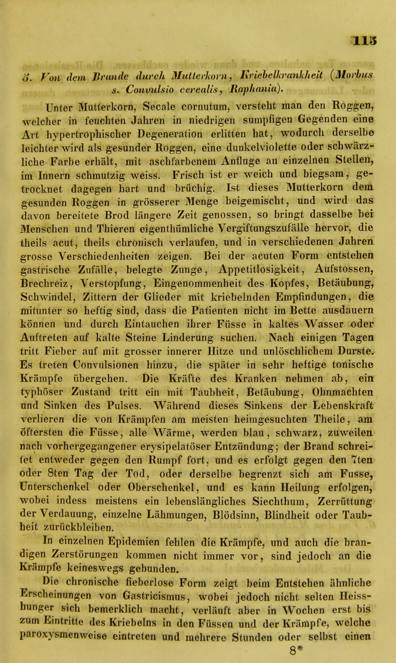 o. Von dem Brande durch Mutterkorn, Kriebelkrankheit (Morbus s. Convulsio cerealis, Raphania). Unter Mutterkorn, Seeale cornutum, versteht man den Roggen, welcher in feuchten Jahren in niedrigen sumpfigen Gegenden eine Art hypertrophischer Degeneration erlitten hat, wodurch derselbe leichter wird als gesunder Roggen, eine dunkelviolette oder schwärz- liche Farbe erhält, mit aschfarbenem Anfluge an einzelnen Stellen, im Innern schmutzig weiss. Frisch ist er weich und biegsam, ge- trocknet dagegen hart und brüchig. Ist dieses Mutterkorn dem gesunden Roggen in grösserer Menge beigemischt, und wird das davon bereitete Brod längere Zeit genossen, so bringt dasselbe bei Menschen und Thieren eigenthümliche Vergiftungszufälle hervor, die theils acut, theils chronisch verlaufen, und in verschiedenen Jahren grosse Verschiedenheiten zeigen. Bei der acuten Form entstehen gastrische Zufälle, belegte Zunge, Appetitlosigkeit, Aufstossen, Brechreiz, Verstopfung, Eingenommenheit des Kopfes, Betäubung, Schwindel, Zittern der Glieder mit knebelnden Empfindungen, die mitunter so heftig sind, dass die Patienten nicht im Bette ausdauern können und durch Eintauchen ihrer Füsse in kaltes Wasser oder Auftreten auf kalte Steine Linderung suchen. Nach einigen Tagen tritt Fieber auf mit grosser innerer Hitze und unlöschlichem Durste. Es treten Convulsionen hinzu, die später in sehr heftige tonische Krämpfe übergehen. Die Kräfte des Kranken nehmen ab, ein typhöser Zustand tritt ein mit Taubheit, Betäubung, Ohnmächten und Sinken des Pulses. Während dieses Sinkens der Lebenskraft verlieren die von Krämpfen am meisten heimgesuchten Theile, am Öftersten die Füsse, alle Wärme, werden blau, schwarz, zuweilen nach vorhergegangener erysipelatöser Entzündung; der Brand schrei- tet entweder gegen den Rumpf fort, und es erfolgt gegen den 7ten oder 8ten Tag der Tod, oder derselbe begrenzt sich am Fusse, Unterschenkel oder Oberschenkel, und es kann Heilung erfolgen, wobei indess meistens ein lebenslängliches Siechthum, Zerrüttung der Verdauung, einzelne Lähmungen, Blödsinn, Blindheit oder Taub- heit zurückbleiben. In einzelnen Epidemien fehlen die Krämpfe, und auch die bran- digen Zerstörungen kommen nicht immer vor, sind jedoch an die Krämpfe keineswegs gebunden. Die chronische fieberlose Form zeigt beim Entstehen ähnliche Erscheinungen von Gastricismus, wobei jedoch nicht selten Heiss- hunger sich bemerklich macht, verläuft aber in Wochen erst bis zum Eintritte des Kriebelns in den Füssen und der Krämpfe, welche paroxysmenweise eintreten und mehrere Stunden oder selbst einen 8*