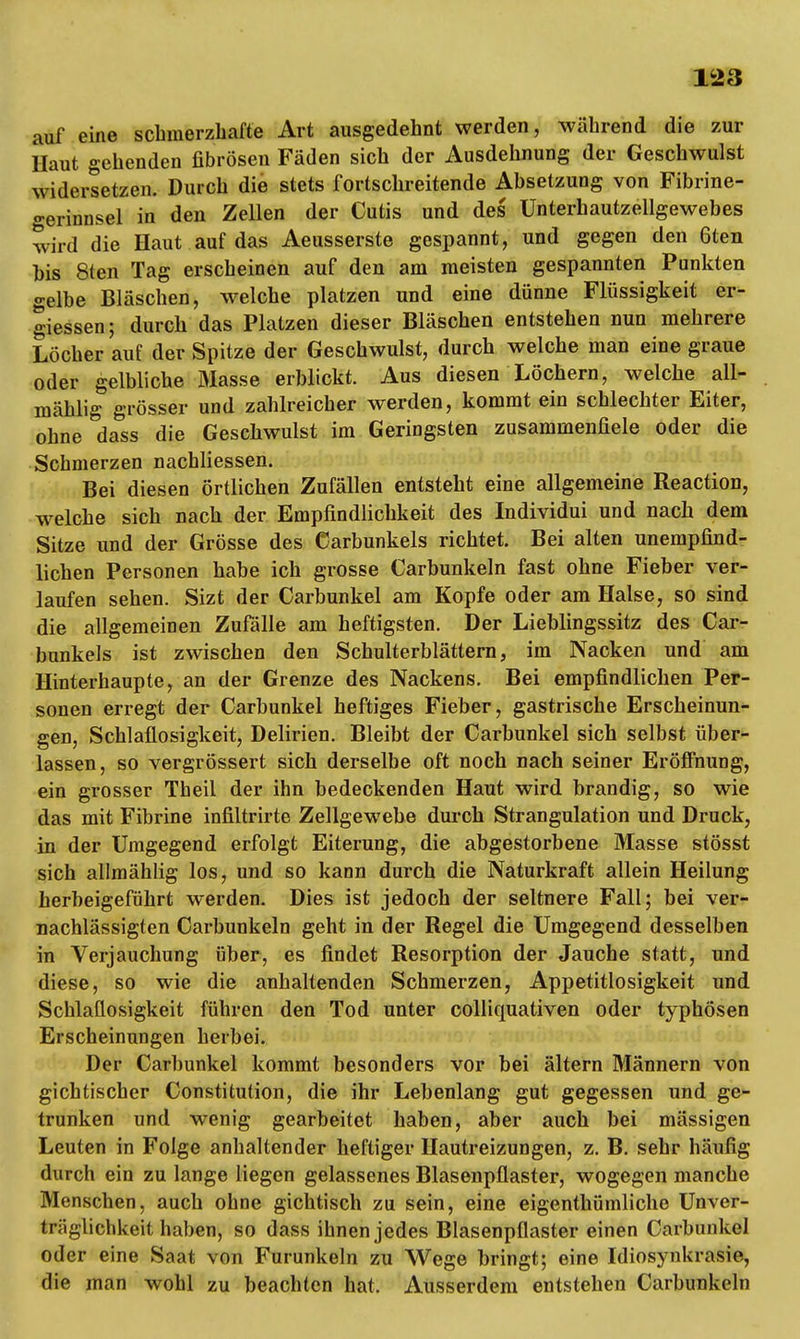 auf eine schmerzhafte Art ausgedehnt werden, während die zur Haut gehenden fibrösen Fäden sich der Ausdehnung der Geschwulst widersetzen. Durch die stets fortschreitende Absetzung von Fibrine- gerinnsel in den Zellen der Cutis und des Unterhautzellgewebes wird die Haut auf das Aeusserste gespannt, und gegen den 6ten bis Sten Tag erscheinen auf den am meisten gespannten Punkten gelbe Bläschen, welche platzen und eine dünne Flüssigkeit er- giessen; durch das Platzen dieser Bläschen entstehen nun mehrere Löcher auf der Spitze der Geschwulst, durch welche man eine graue oder gelbliche Blasse erblickt. Aus diesen Löchern, welche all- mählig grösser und zahlreicher werden, kommt ein schlechter Eiter, ohne dass die Geschwulst im Geringsten zusammenfiele oder die Schmerzen nachliessen. Bei diesen örtlichen Zufällen entsteht eine allgemeine Reaction, welche sich nach der Empfindlichkeit des Individui und nach dem Sitze und der Grösse des Carbunkels richtet. Bei alten unempfind- lichen Personen habe ich grosse Carbunkeln fast ohne Fieber ver- laufen sehen. Sizt der Carbunkel am Kopfe oder am Halse, so sind die allgemeinen Zufälle am heftigsten. Der Lieblingssitz des Car- bunkels ist zwischen den Schulterblättern, im Nacken und am Hinterhaupte, an der Grenze des Nackens. Bei empfindlichen Per- sonen erregt der Carbunkel heftiges Fieber, gastrische Erscheinun- gen, Schlaflosigkeit, Delirien. Bleibt der Carbunkel sich selbst über- lassen, so vergrössert sich derselbe oft noch nach seiner Eröffnung, ein grosser Theil der ihn bedeckenden Haut wird brandig, so wie das mit Fibrine infiitrirte Zellgewebe durch Strangulation und Druck, in der Umgegend erfolgt Eiterung, die abgestorbene Masse stösst sich allmählig los, und so kann durch die Naturkraft allein Heilung herbeigeführt werden. Dies ist jedoch der seltnere Fall; bei ver- nachlässigten Carbunkeln geht in der Regel die Umgegend desselben in Verjauchung über, es findet Resorption der Jauche statt, und diese, so wie die anhaltenden Schmerzen, Appetitlosigkeit und Schlaflosigkeit führen den Tod unter colliquativen oder typhösen Erscheinungen herbei. Der Carbunkel kommt besonders vor bei ältern Männern von gichtischer Constitution, die ihr Lebenlang gut gegessen und ge- trunken und wenig gearbeitet haben, aber auch bei mässigen Leuten in Folge anhaltender heftiger Hautreizungen, z. B. sehr häufig durch ein zu lange liegen gelassenes Blasenpflaster, wogegen manche Menschen, auch ohne gichtisch zu sein, eine eigenthümliche Unver- träglichkeithaben, so dass ihnen jedes Blasenpflaster einen Carbunkel oder eine Saat von Furunkeln zu Wege bringt; eine Idiosynkrasie, die man wohl zu beachten hat. Ausserdem entstehen Carbunkeln