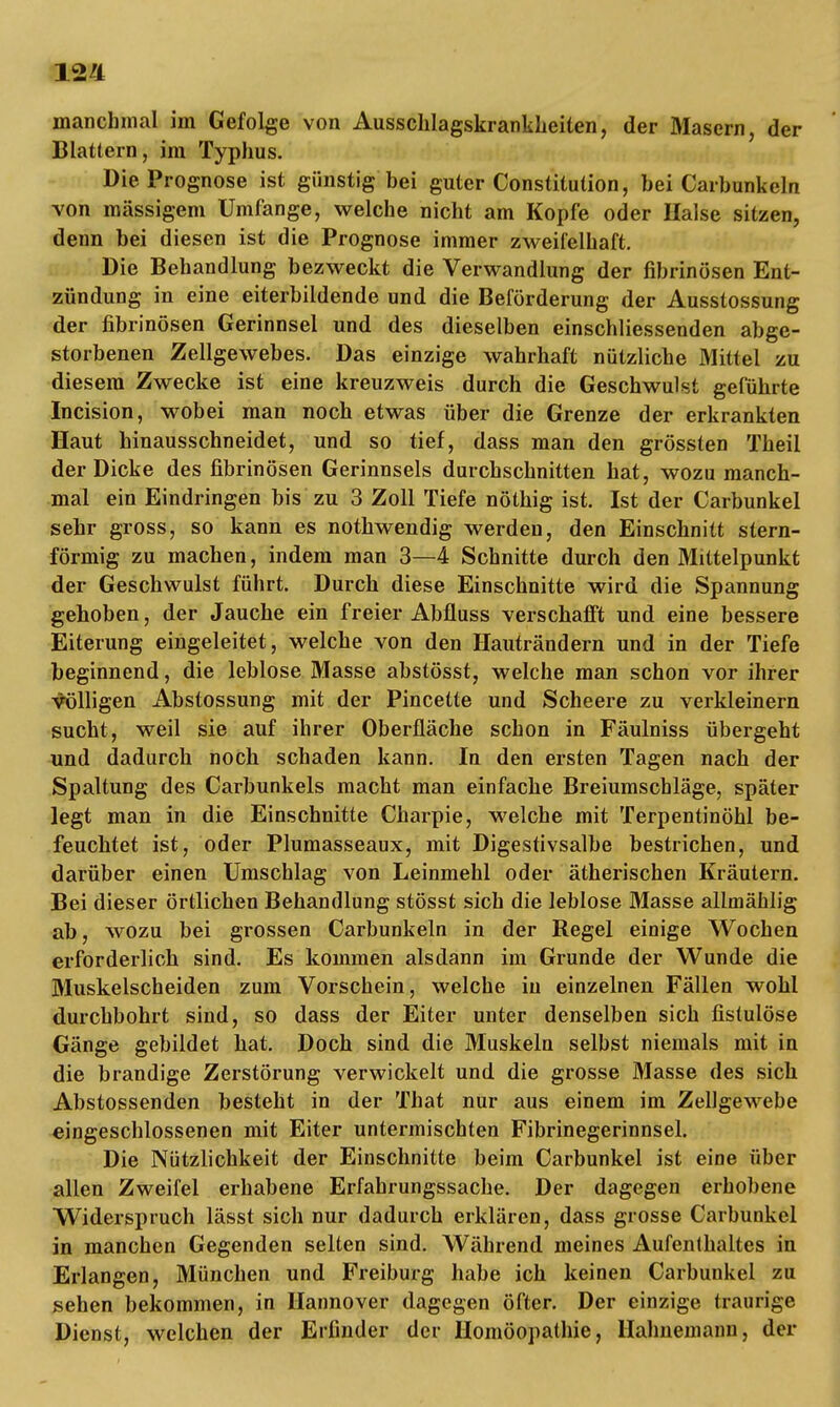 manchmal im Gefolge von Ausschlagskrankkeiten, der Masern, der Blattern, im Typhus. Die Prognose ist günstig bei guter Constitution, bei Carbunkeln von massigem Umfange, welche nicht am Kopfe oder Halse sitzen, denn bei diesen ist die Prognose immer zweifelhaft. Die Behandlung bezweckt die Verwandlung der fibrinösen Ent- zündung in eine eiterbildende und die Beförderung der Ausstossung der fibrinösen Gerinnsel und des dieselben einschliessenden abge- storbenen Zellgewebes. Das einzige wahrhaft nützliche Mittel zu diesem Zwecke ist eine kreuzweis durch die Geschwulst geführte Incision, wobei man noch etwas über die Grenze der erkrankten Haut hinausschneidet, und so tief, dass man den grössten Theil der Dicke des fibrinösen Gerinnsels durchschnitten hat, wozu manch- mal ein Eindringen bis zu 3 Zoll Tiefe nöthig ist. Ist der Carbunkel sehr gross, so kann es nothwendig werden, den Einschnitt stern- förmig zu machen, indem man 3—4 Schnitte durch den Mittelpunkt der Geschwulst führt. Durch diese Einschnitte wird die Spannung gehoben, der Jauche ein freier Abfluss verschafft und eine bessere Eiterung eingeleitet, welche von den Hauträndern und in der Tiefe beginnend, die leblose Masse abstösst, welche man schon vor ihrer völligen Abstossung mit der Pincette und Scheere zu verkleinern sucht, weil sie auf ihrer Oberfläche schon in Fäulniss übergeht und dadurch noch schaden kann. In den ersten Tagen nach der Spaltung des Carbunkels macht man einfache Breiumschläge, später legt man in die Einschnitte Charpie, welche mit Terpentinöhl be- feuchtet ist, oder Plumasseaux, mit Digestivsalbe bestrichen, und darüber einen Umschlag von Leinmehl oder ätherischen Kräutern. Bei dieser örtlichen Behandlung stösst sich die leblose Masse allmählig ab, wozu bei grossen Carbunkeln in der Regel einige Wochen erforderlich sind. Es kommen alsdann im Grunde der Wunde die Muskelscheiden zum Vorschein, welche in einzelnen Fällen wohl durchbohrt sind, so dass der Eiter unter denselben sich fistulöse Gänge gebildet hat. Doch sind die Muskeln selbst niemals mit in die brandige Zerstörung verwickelt und die grosse Masse des sich Abstossenden besteht in der That nur aus einem im Zellgewebe eingeschlossenen mit Eiter untermischten Fibrinegerinnsel. Die Nützlichkeit der Einschnitte beim Carbunkel ist eine über allen Zweifel erhabene Erfahrungssache. Der dagegen erhobene Widerspruch lässt sich nur dadurch erklären, dass grosse Carbunkel in manchen Gegenden selten sind. Während meines Aufenthaltes in Erlangen, München und Freiburg habe ich keinen Carbunkel zu sehen bekommen, in Hannover dagegen öfter. Der einzige traurige Dienst, welchen der Erfinder der Homöopathie, Hahnemann, der