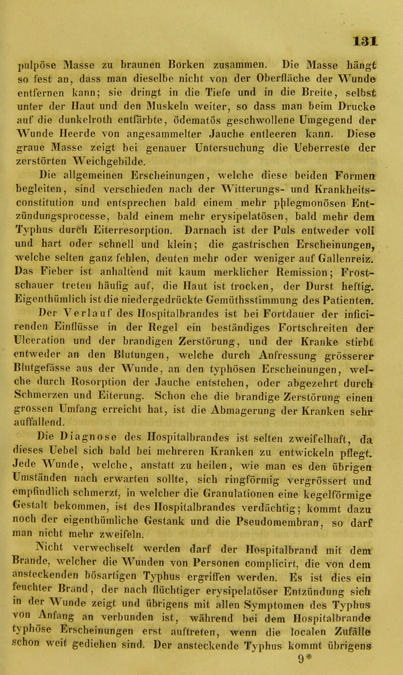 pulpöse Masse zu braunen Borken zusammen. Die Masse hängt so fest an, dass man dieselbe nicht von der Oberfläche der Wunde entfernen kann; sie dringt in die Tiefe und in die Breite, selbst unter der Haut und den Muskeln weiter, so dass man beim Drucke auf die dunkelroth entfärbte, ödematös geschwollene Umgegend der Wunde Heerde von angesammelter Jauche entleeren kann. Diese graue Masse zeigt bei genauer Untersuchung die Ueberreste der zerstörten Weichgebilde. Die allgemeinen Erscheinungen, welche diese beiden Formen begleiten, sind verschieden nach der Witterungs- und Krankheits- constitution und entsprechen bald einem mehr phlegmonösen Ent- zöndungsprocesse, bald einem mehr erysipelatösen, bald mehr dem Typhus durch Eiterresorption. Darnach ist der Puls entweder voll und hart oder schnell und klein; die gastrischen Erscheinungen, welche selten ganz fehlen, deuten mehr oder weniger auf Gallenreiz. Das Fieber ist anhaltend mit kaum merklicher Remission; Frost- schauer treteu häufig auf, die Haut ist trocken, der Durst heftig. Eigentümlich ist die niedergedrückte Gemüthsstimmung des Patienten. Der Verlauf des Hospitalbrandes ist bei Fortdauer der infici- renden Einflüsse in der Regel ein beständiges Fortschreiten der Ulceration und der brandigen Zerstörung, und der Kranke stirbt entweder an den Blutungen, welche durch Anfressung grösserer Blutgefässe aus der Wunde, an den typhösen Erscheinungen, wel- che durch Rosorption der Jauche entstehen, oder abgezehrt durch Schmerzen und Eiterung. Schon ehe die brandige Zerstörung einen grossen Umfang erreicht hat, ist die Abmagerung der Kranken sehr auffallend. Die Diagnose des Hospitalbrandes ist selten zweifelhaft, da dieses Uebel sich bald bei mehreren Kranken zu entwickeln pflegt. Jede Wunde, welche, anstatt zu heilen, wie man es den übrigen Umständen nach erwarten sollte, sich ringförmig vergrössert und empfindlich schmerzt, in welcher die Granulationen eine kegelförmige Gestalt bekommen, ist des Hospitalbrandes verdächtig; kommt dazu noch der eigentümliche Gestank und die Pseudomembran, so darf man nicht mehr zweifeln. Nicht verwechselt werden darf der Hospitalbrand mit dem Brande, welcher die Wunden von Personen complicirt, die von dem ansteckenden bösartigen Typhus ergriffen werden. Es ist dies ein feuchter Brand, der nach flüchtiger erysipelatöser Entzündung sich in der Wunde zeigt und übrigens mit allen Symptomen des Typhus von Anfang an verbunden ist, während bei dem Hospitalbrande typhöse Erscheinungen erst auftreten, wenn die localen Zufälle schon weit gediehen sind. Der ansteckende Typhus kommt übrigens 9*