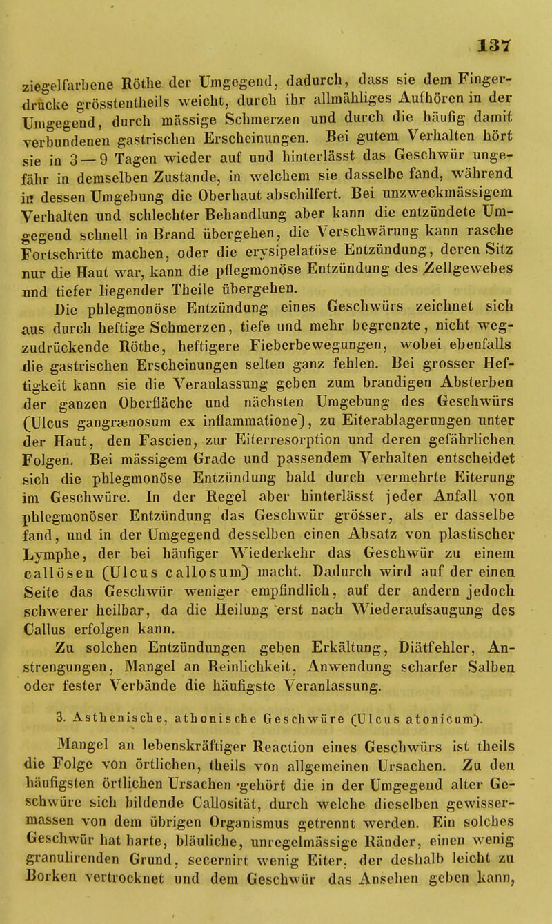 ziegelfarbene Rothe der Umgegend, dadurch, dass sie dem Finger- drucke grösstentheils weicht, durch ihr allmähliges Aufhören in der Umgegend, durch massige Schmerzen und durch die häufig damit verbundenen gastrischen Erscheinungen. Bei gutem Verhalten hört sie in 3—9 Tagen wieder auf und hinterlässt das Geschwür unge- fähr in demselben Zustande, in welchem sie dasselbe fand, während in dessen Umgebung die Oberhaut abschilfert. Bei unzweckmässigem Verhalten und schlechter Behandlung aber kann die entzündete Um- gegend schnell in Brand übergehen, die Verschwärung kann rasche Fortschritte machen, oder die erysipelatöse Entzündung, deren Sitz nur die Haut war, kann die pflegmonöse Entzündung des .Zellgewebes und tiefer liegender Theile übergehen. Die phlegmonöse Entzündung eines Geschwürs zeichnet sich aus durch heftige Schmerzen, tiefe und mehr begrenzte, nicht weg- zudrückende Rothe, heftigere Fieberbewegungen, wobei ebenfalls die gastrischen Erscheinungen selten ganz fehlen. Bei grosser Hef- tigkeit kann sie die Veranlassung geben zum brandigen Absterben der ganzen Oberfläche und nächsten Umgebung des Geschwürs (Ulcus gangraenosum ex inflammatione), zu Eiterablagerungen unter der Haut, den Fascien, zur Eiterresorption und deren gefährlichen Folgen. Bei massigem Grade und passendem Verhalten entscheidet sich die phlegmonöse Entzündung bald durch vermehrte Eiterung im Geschwüre. In der Regel aber hinterlässt jeder Anfall von phlegmonöser Entzündung das Geschwür grösser, als er dasselbe fand, und in der Umgegend desselben einen Absatz von plastischer Lymphe, der bei häufiger Wiederkehr das Geschwür zu einem callösen (Ulcus callosum) macht. Dadurch wird auf der einen Seite das Geschwür weniger empfindlich, auf der andern jedoch schwerer heilbar, da die Heilung erst nach Wiederaufsaugung des Callus erfolgen kann. Zu solchen Entzündungen geben Erkältung, Diätfehler, An- strengungen, Mangel an Reinlichkeit, Anwendung scharfer Salben oder fester Verbände die häufigste Veranlassung. 3. Asthenische, athonische Geschwüre (Ulcus atonicum). Mangel an lebenskräftiger Reaction eines Geschwürs ist theils die Folge von örtlichen, theils von allgemeinen Ursachen. Zu den häufigsten örtlichen Ursachen 'gehört die in der Umgegend alter Ge- schwüre sich bildende Callosität, durch welche dieselben gewisser- massen von dem übrigen Organismus getrennt werden. Ein solches Geschwür hat harte, bläuliche, unregelmässige Ränder, einen wenig granulirenden Grund, secernirt wenig Eiter, der deshalb leicht zu Borken vertrocknet und dem Geschwür das Ansehen geben kann,