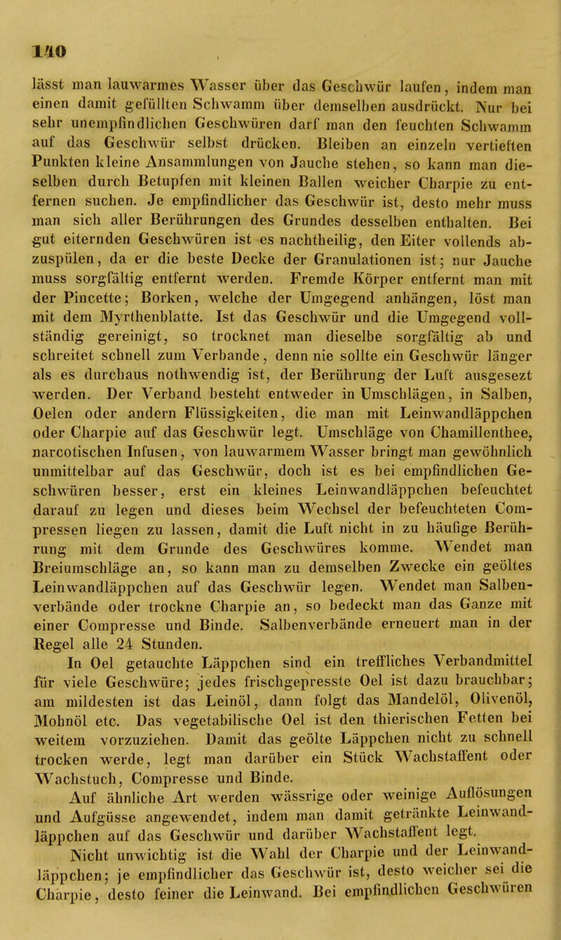 1/10 t lässt man lauwarmes Wasser über das Geschwür laufen, indem man einen damit gelullten Schwamm über demselben ausdrückt. Nur bei sehr unempfindlichen Geschwüren darf man den feuchten Schwamm auf das Geschwür selbst drücken. Bleiben an einzeln vertieften Punkten kleine Ansammlungen von Jauche stehen, so kann man die- selben durch Betupfen mit kleinen Ballen weicher Charpie zu ent- fernen suchen. Je empfindlicher das Geschwür ist, desto mehr muss man sich aller Berührungen des Grundes desselben enthalten. Bei gut eiternden Geschwüren ist es nachtheilig, den Eiter vollends ab- zuspülen, da er die beste Decke der Granulationen ist; nur Jauche muss sorgfältig entfernt werden. Fremde Körper entfernt man mit der Pincette; Borken, welche der Umgegend anhängen, löst man mit dem Myrthenblatte. Ist das Geschwür und die Umgegend voll- ständig gereinigt, so trocknet man dieselbe sorgfältig ab und schreitet schnell zum Verbände, denn nie sollte ein Geschwür länger als es durchaus nothwendig ist, der Berührung der Luft ausgesezt werden. Der Verband besteht entweder in Umschlägen, in Salben, Oelen oder andern Flüssigkeiten, die man mit Leinwandläppchen oder Charpie auf das Geschwür legt. Umschläge von Chamillenthee, narcotischen Infusen, von lauwarmem Wasser bringt man gewöhnlich unmittelbar auf das Geschwür, doch ist es bei empfindlichen Ge- schwüren besser, erst ein kleines Leinwandläppchen befeuchtet darauf zu legen und dieses beim Wechsel der befeuchteten Com- pressen liegen zu lassen, damit die Luft nicht in zu häufige Berüh- rung mit dem Grunde des Geschwüres komme. Wendet man Breiumschläge an, so kann man zu demselben Zwecke ein geöltes Leinvvandläppchen auf das Geschwür legen. Wendet man Salben- verbände oder trockne Charpie an, so bedeckt man das Ganze mit einer Compresse und Binde. Salbenverbände erneuert man in der Regel alle 24 Stunden. In Oel getauchte Läppchen sind ein treffliches Verbandmittel für viele Geschwüre; jedes frischgepresste Oel ist dazu brauchbar; am mildesten ist das Leinöl, dann folgt das Mandelöl, Olivenöl, Mohnöl etc. Das vegetabilische Oel ist den thierischen Fetten bei weitem vorzuziehen. Damit das geölte Läppchen nicht zu schnell trocken werde, legt man darüber ein Stück Wachstaffent oder Wachstuch, Compresse und Binde. Auf ähnliche Art werden wässrige oder weinige Auflösungen und Aufgüsse angewendet, indem man damit getränkte Leinwand- läppchen auf das Geschwür und darüber Wachstaffent legt. Nicht unwichtig ist die Wahl der Charpie und der Leinwand- läppchen; je empfindlicher das Gesclrwür ist, desto weicher sei die Charpie, desto feiner die Leinwand. Bei empfindlichen Geschwüren