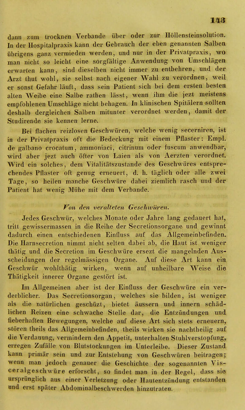 dann zum trocknen Verbände über oder zur Höllensteinsolution. In der Hospitalpraxis kann der Gebrauch der eben genannten Salben übrigens ganz vermieden werden, und nur in der Privatpraxis, wo man nicht so leicht eine sorgfältige Anwendung von Umschlägen erwarten kann, sind dieselben nicht immer zu entbehren, und der Arzt thut wohl, sie selbst nach eigener Wahl zu verordnen, weil er sonst Gefahr läuft, dass sein Patient sich bei dem ersten besten alten Weibe eine Salbe rathen lässt, wenn ihm die jezt meistens empfohlenen Umschläge nicht behagen. In klinischen Spitälern sollten deshalb dergleichen Salben mitunter verordnet werden, damit der Studirende sie kennen lerne. Bei flachen reizlosen Geschwüren, welche wenig secerniren, ist in der Privatpraxis oft die Bedeckung mit einem Pflaster: Empl. de galbano crocatum, ammoniaci, citrinum oder fuscum anwendbar, wird aber jezt auch öfter von Laien als von Aerzten verordnet. Wird ein solches, dem Vitalitätszustande des Geschwüres entspre- chendes Pflaster oft genug erneuert, d. h. täglich oder alle zwei Tage, so heilen manche Geschwüre dabei ziemlich rasch und der Patient hat wenig Mühe mit dem Verbände. Von den veralteten Geschwüren. Jedes Geschwür, welches Monate oder Jahre lang gedauert hat, tritt gewissermassen in die Reihe der Secretionsorgane und gewinnt dadurch einen entschiedenen Einfluss auf das Allgemeinbefinden. Die Harnsecretion nimmt nicht selten dabei ab, die Haut ist weniger thätig und die Secretion im Geschwüre ersezt die mangelnden Aus- scheidungen der regelmässigen Organe. Auf diese Art kann ein Geschwür wohltbätig wirken, wenn auf unheilbare Weise die Thätigkeit innerer Organe gestört ist. Im Allgemeinen aber ist der Einfluss der Geschwüre ein ver- derblicher. Das Secretionsorgan, welches sie bilden, ist weniger als die natürlichen geschüzt, bietet äussern und innern schäd- lichen Reizen eine schwache Stelle dar, die Entzündungen und fieberhaften Bewegungen, welche auf diese Art sich stets erneuern, stören theils das Allgemeinbefinden, theils wirken sie nachtheilig auf die Verdauung, vermindern den Appetit, unterhalten Stuhlverstopfung, erregen Zufälle von Blutstockungen im Unterleibe. Dieser Zustand kann primär sein und zur Entstehung von Geschwüren beitragen; wenn man jedoch genauer die Geschichte der sogenannten Vis- ceralgeschwüre erforscht, so findet man in der Regel, dass sie ursprünglich aus einer Verletzung oder Hautentzündung entstanden und erst später Abdominalbeschwerden hinzutraten.