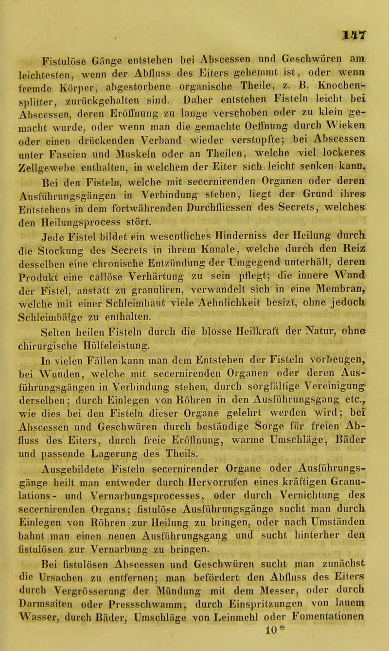 Fistulöse Gänge entstehen bei Absccssen und Geschwüren am leichtesten, wenn der Abfluss des Eiters gehemmt ist, oder wenn fremde Körper, abgestorbene organische Theile, z. B. Knochen- splitter, zurückgehalten sind. Daher entstehen Fisteln leicht bei Abscessen, deren Eröffnung zu lange verschoben oder zu klein ge- macht wurde, oder wenn man die gemachte Oeffnung durch Wieken oder einen drückenden Verband wieder verstopfte; bei Abscessen unter Fascien und Muskeln oder an Theilen, welche viel lockeres Zellgewebe enthalten, in welchem der Eiter sich leicht senken kann. Bei den Fisteln, welche mit secernirenden Organen oder deren Ausführungsgängeu in Verbindung stehen, liegt der Grund ihres Entstehens in dem fortwährenden DurchÜiessen des Secrets, welches den Heilungsprocess stört. Jede Fistel bildet ein wesentliches Hinderniss der Heilung durch, die Stockung des Secrets in ihrem Kanäle, welche durch den Reiz desselben eine chronische Entzündung der Umgegend unterhält, deren Produkt eine callöse Verhärtung zu sein pflegt; die innere Wand der Fistel, anstatt zu granuliren, verwandelt sich in eine Membran, welche mit einer Schleimhaut viele Aehnlichkeit besizt, ohne jedoch Schleimbälge zu enthalten. Selten heilen Fisteln durch die blosse Heilkraft der Natur, ohne chirurgische Hülfeleistung. In vielen Fällen kann man dem Entstehen der Fisteln vorbeugen, bei Wunden, welche mit secernirenden Organen oder deren Aus- führungsgängen in Verbindung stehen, durch sorgfältige Vereinigung derselben; durch Einlegen von Röhren in den Ausführungsgang etc., wie dies bei den Fisteln dieser Organe gelehrt werden wird; bei Abscessen und Geschwüren durch beständige Sorge für freien Ab- fluss des Eiters, durch freie Eröffnung, warme Umschläge, Bäder und passende Lagerung des Theils. Ausgebildete Fisteln secernirender Organe oder Ausführungs- gänge heilt man entweder durch Hervorrufen eines kräftigen Granu- lations- und Vernarbungsprocesses, oder durch Vernichtung des secernirenden Organs; fistulöse Ausführungsgänge sucht man durch Einlegen von Röhren zur Heilung zu bringen, oder nach Umständen bahnt man einen neuen Ausführungsgang und sucht hinterher den fistulösen zur Vernarbung zu bringen. Bei fistulösen Abscessen und Geschwüren sucht man zunächst die Ursachen zu entfernen; man befördert den Abfluss des Eiters durch Vergrösserung der Mündung mit dem Messer, oder durch Darmsaiten oder Pressschwamm, durch Einspritzungen von lauem Wasser, durch Bäder, Umschläge von Leinmehl oder Fomentationen 10*