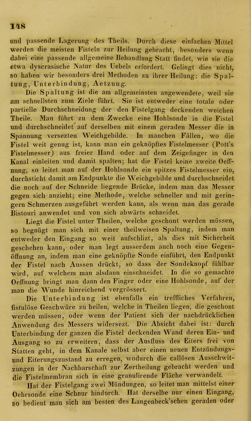 T'18 und passende Lagerung des Theils. Durch diese einfachen Mittel werden die meisten Fisteln zur Heilung gebracht, besonders wenn dabei eine passende allgemeine Behandlung Statt findet, wie sie die etwa dyscrasische Natur des Uebels erfordert. Gelingt dies nicht, so haben wir besonders drei Methoden zu ihrer Heilung: die Spal- tung, Unterbindung, Aetzung. Die Spaltung ist die am allgemeinsten angewendete, weil sie am schnellsten zum Ziele fuhrt. Sie ist entweder eine totale oder partielle Durchschneidung der den Fistelgang deckenden weichen Theile. Man führt zu dem Zwecke eine Hohlsonde in die Fistel und durchschneidet auf derselben mit einem geraden Messer die in Spannung versezten Weichgebilde. In manchen Fällen, wo die Fistel weit genug ist, kann man ein geknöpftes Fistelmesser (Pott's Fistelmesser) aus freier Hand oder auf dem Zeigefinger in den Kanal einleiten und damit spalten; hat die Fistel keine zweite Oeff- nung, so leitet man auf der Hohlsonde ein spitzes Fistelmesser ein, durchsticht damit am Endpunkte die Weichgebilde und durchschneidet die noch auf der Schneide liegende Brücke, indem man das Messer gegen sich anzieht; eine Methode, welche schneller und mit gerin- gem Schmerzen ausgeführt werden kann, als wenn man das gerade Bistouri anwendet und von sich abwärts schneidet. Liegt die Fistel unter Theilen, welche geschont werden müssen, so begnügt man sich mit einer theilweisen Spaltung, indem man entweder den Eingang so weit aufschlizt, als dies mit Sicherheit geschehen kann, oder man legt ausserdem auch noch eine Gegen- öffnung an, indem man eine geknöpfte Sonde einführt, den Endpunkt der Fistel nach Aussen drückt, so dass der Sondeknopf fühlbar wird, auf welchem man alsdann einschneidet. In die so gemachte Oeffnung bringt man dann den Finger oder eine Hohlsonde, auf der man die Wunde hinreichend vergrössert. Die Unterbindung ist ebenfalls ein treffliches Verfahren, fistulöse Geschwüre zu heilen, welche in Theilen liegen, die geschont werden müssen, oder wenn der Patient sich der nachdrücklichen Anwendung des Messers widersezt. Die Absicht dabei ist: durch Unterbindung der ganzen die Fistel deckenden Wand deren Ein- und Ausgang so zu erweitern, dass der Ausfluss des Ei(ers frei von Statten geht, in dem Kanäle selbst aber einen neuen Entzündungs- und Eiterungszustand zu erregen, wodurch die callösen Ausschwit- zungen in der Nachbarschaft zur Zertheilung gebracht werden und die Fistelmembran sich in eine granulirende Fläche verwandelt, Hat der Fistelgang zwei Mündungen, so leitet man mittelst einer Oehrsonde eine Schnur hindurch. Hat derselbe nur einen Eingang, sq bedient man sich am besten des Langenbeck'schen geraden oder