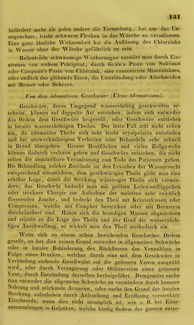 131 befördert mehr als jedes andere die Vernarbung, hat nur das Un- angenehme, leicht schwarze Flecken in der Wäsche zu veranlassen. Eine ganz ähnliche Wirksamkeit hat die Auflösung des Chlorzinks in Wasser ohne der Wäsche gefährlich zu sein. Bedeutende schwammige Wucherungen zerstört man durch Ein- streuen von rothem Präcipitat, durch Gräfe's Paste von Sublimat oder Canquoin's Paste von Chlorzink, eine concentrirte Mineralsäure, oder endlich das glühende Eisen, die Unterbindung oder Abschneiden mit Messer oder Scheere. Von dem ödematösen Geschwüre (Ulcus bdematosum). Geschwüre, deren Umgegend wassersüchtig geschwollen er- scheint, können auf doppelte Art entstehen, indem sich entweder das Oedem dem Geschwüre beigesellt, oder Geschwüre entstehen in bereits wassersüchtigen Theilen. Der lezte Fall tritt nicht selten ein, da ödematöse Theile sich sehr leicht erysipelatös entzünden und bei unzweckmässigem Verhalten oder Behandeln sehr schnell in Brand übergehen. Grosse Hautflächen und vieles Zellgewebe können dadurch verloren gehen und Geschwüre entstehen, die nicht selten die unmittelbare Veranlassung zum Tode des Patienten geben. Die Behandlung solcher Zustände ist den Ursachen der Wassersucht entsprechend einzurichten; dem geschwürigen Theile giebt man eine erhöhte Lage, damit die Stockung wässeriger Theile sich vermin- dere; das Geschwür bedeckt man mit geölten Leinwandläppchen oder trockner Charpie zur Aufnahme der meistens sehr reichlich fliessenden Jauche, und bedeckt den Theil mit Kräuterkissen oder Compressen, welche mit Campher bestrichen oder mit Bernstein durchräuchert sind. Haben sich die brandigen Massen abgestossen und erlaubt es die Lage des Theils und der Grad der wassersüch- tigen Anschwellung, so wickelt man den Theil methodisch ein. Wenn sich zu einem schon bestehenden Geschwüre Oedem gesellt, so hat dies seinen Grund entweder in allgemeiner Schwäche oder in localer Behinderung des Rückflusses des Venenbluts in Folge eines Druckes, welcher durch eine mit dem Geschwüre in Verbindung stehende Geschwulst auf die grössern Venen ausgeübt wird, oder durch Verengerung oder Oblitteration einer grössern Vene, durch Entzündung derselben herbeigeführt. Demgemäss suche man entweder die allgemeine Schwäche zu vermindern durch bessere Nahrung und stärkende Arzneien, oder suche den Grund der localen Stockung aufzuheben durch Aufsuchung und Eröffnung yerstecktey Eiterheerde, wenn dies nicht unmöglich ist, wie z. B. bei Eitcr- ansammlungen in Gelenken, welche häufig Oedem des ganzen unter-