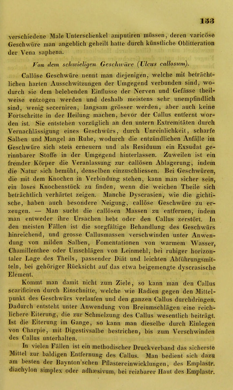 verschiedene Male Unterschenkel amputiren müssen, deren varicöse Geschwüre man angeblich geheilt hatte durch künstliche Oblitteration der Vena saphena. Von dem sclnvielicjen Geschwüre (Ulcus callosum). Callöse Geschwüre nennt man diejenigen, welche mit beträcht- lichen harten Ausschwitzungen der Umgegend verbunden sind, wo- durch sie dem belebenden Einflüsse der Nerven und Gefässe theil- weise entzogen werden und deshalb meistens sehr unempfindlich sind, wenig secerniren, langsam grösser werden, aber auch keine Fortschritte in der Heilung machen, bevor der Gallus entfernt wor- den ist. Sie entstehen vorzüglich an den untern Extremitäten durch Vernachlässigung eines Geschwürs, durch Unreinlichkeit, scharfe Salben und Mangel an Ruhe, wodurch die entzündlichen Anfälle im Geschwüre sich stets erneuern und als Residuum ein Exsudat ge- rinnbarer Stoffe in der Umgegend hinterlassen. Zuweilen ist ein fremder Körper die Veranlassung zur callösen Ablagerung, indem die Natur sich bemüht, denselben einzuschliessen. Bei Geschwüren, die mit dem Knochen in Verbindung stehen, kann man sicher sein, ein loses Knochenstück zu finden, wenn die weichen Theile sich beträchtlich verhärtet zeigen. Manche Dyscrasien, wie die gichti- sche, haben auch besondere Neigung, callöse Geschwüre zu er- zeugen. — Man sucht die callösen Massen zu entfernen, indem man entweder ihre Ursachen hebt oder den Callus zerstört. In den meisten Fällen ist die sorgfältige Behandlung des Geschwürs hinreichend, und grosse Callusmassen verschwinden unter Anwen- dung von milden Salben, Fomentationen von warmem Wasser, Chamillenthee oder Umschlägen von Leinmehl, bei ruhiger horizon- taler Lage des Theils, passender Diät und leichfen Abführungsmit- teln, bei gehöriger Rücksicht auf das etwa beigemengte dyscrasische Element. Kommt man damit nicht zum Ziele, so kann man den Callus scarificiren durch Einschnitte, welche wie Radien gegen den Mittel- punkt des Geschwürs verlaufen und den ganzen Callus durchdringen. Dadurch entsteht unter Anwendung von Breiumschlägen eine reich- lichere Eiterung, die zur Schmelzung des Callus wesentlich beiträgt. Ist die Eiterung im Gange, so kann man dieselbe durch Einlegen von Charpie, mit Digestivsalbe bestrichen, bis zum Verschwinden des Callus unterhalten. In vielen Fällen ist ein methodischer Druckverband das sicherste Mittel zur baldigen Entfernung des Callus. Man bedient sich dazu am besten der Baynton'schen Pflastereinwicklungen, des Emplastr. diachylon simplex oder adha)sivum, bei reizbarer Haut des Emplastr.