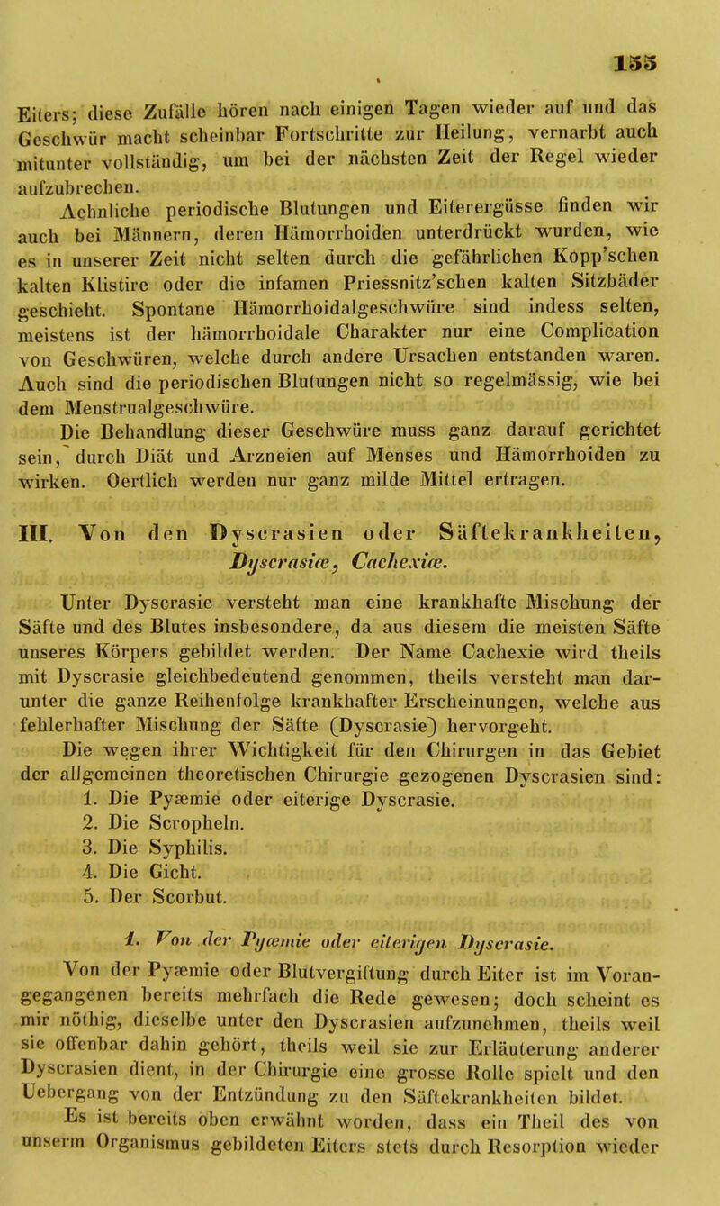 I Eiters; diese Zufalle hören nach einigen Tagen wieder auf und das Geschwür macht scheinbar Fortschritte zur Heilung, vernarbt auch mitunter vollständig, um bei der nächsten Zeit der Regel wieder aufzubrechen. Aehnliche periodische Blutungen und Eiterergüsse finden wir auch bei Männern, deren Hämorrhoiden unterdrückt wurden, wie es in unserer Zeit nicht selten durch die gefährlichen Kopp'schen kalten Klistire oder die infamen Priessnitz'schen kalten Sitzbäder geschieht. Spontane Hämorrhoidalgeschwüre sind indess selten, meistens ist der hämorrhoidale Charakter nur eine Complication von Geschwüren, welche durch andere Ursachen entstanden waren. Auch sind die periodischen Blutungen nicht so regelmässig, wie bei dem Menstrualgeschwüre. Die Behandlung dieser Geschwüre muss ganz darauf gerichtet sein, durch Diät und Arzneien auf Menses und Hämorrhoiden zu wirken. Oertlich werden nur ganz milde Mittel ertragen. III. Von den Dyscrasien oder Säftekrankheiteii, Dyscrasüe, Caehexice. Unter Dyscrasie versteht man eine krankhafte Mischung der Säfte und des Blutes insbesondere, da aus diesem die meisten Säfte unseres Körpers gebildet werden. Der Name Cachexie wird theils mit Dyscrasie gleichbedeutend genommen, theils versteht man dar- unter die ganze Reihenfolge krankhafter Erscheinungen, welche aus fehlerhafter Mischung der Säfte (Dyscrasie) hervorgeht. Die wegen ihrer Wichtigkeit für den Chirurgen in das Gebiet der allgemeinen theoretischen Chirurgie gezogenen Dyscrasien sind: 1. Die Pysemie oder eiterige Dyscrasie. 2. Die Scropheln. 3. Die Syphilis. 4. Die Gicht. 5. Der Scorbut. i. Von der Pycemie oder eiterigen Dyscrasie. Von der Pysemie oder Blutvergiftung durch Eiter ist im Voran- gegangenen bereits mehrfach die Rede gewesen; doch scheint es mir nöthig, dieselbe unter den Dyscrasien aufzunehmen, theils weil sie offenbar dahin gehört, theils weil sie zur Erläuterung anderer Dyscrasien dient, in der Chirurgie eine grosse Rolle spielt und den Uebergang von der Entzündung zu den Säftekrankheiten bildet. Es ist bereits oben erwähnt worden, dass ein Theil des von unserm Organismus gebildeten Eiters stets durch Resorption wieder