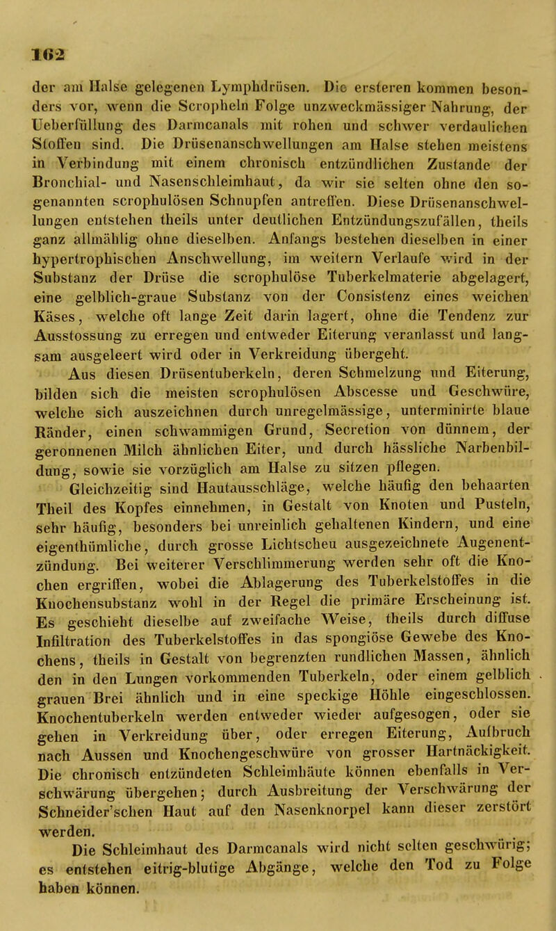 der am Halse gelegenen Lymphdrüsen. Die ersteren kommen beson- ders vor, wenn die Scropheln Folge unzweckmässiger Nahrung, der Ueberfüllung des Darmcanals mit rohen und schwer verdaulichen Stoffen sind. Die Drüsenanschwellungen am Halse stehen meistens in Verbindung mit einem chronisch entzündlichen Zus(ande der Bronchial- und Nasenschleimhaut, da wir sie selten ohne den so- genannten scrophulösen Schnupfen antreffen. Diese Drüsenanschwel- lungen entstehen theils unter deutlichen Entzündungszufällen, theils ganz allmählig ohne dieselben. Anfangs bestehen dieselben in einer hypertrophischen Anschwellung, im weitern Verlaufe wird in der Substanz der Drüse die scrophulöse Tuberkelmaterie abgelagert, eine gelblich-graue Substanz von der Consistenz eines weichen Käses, welche oft lange Zeit darin lagert, ohne die Tendenz zur Ausstossung zu erregen und entweder Eiterung veranlasst und lang- sam ausgeleert wird oder in Verkreidung übergeht. Aus diesen Drüsentuberkeln, deren Schmelzung und Eiterung, bilden sich die meisten scrophulösen Abscesse und Geschwüre, welche sich auszeichnen durch unregelmässige, unterminirte blaue Ränder, einen schwammigen Grund, Secretion von dünnem, der geronnenen Milch ähnlichen Eiter, und durch hässliche Narbenbil- dung, sowie sie vorzüglich am Halse zu sitzen pflegen. Gleichzeitig sind Hautausschläge, welche häufig den behaarten Theil des Kopfes einnehmen, in Gestalt von Knoten und Pusteln, sehr häufig, besonders bei unreinlich gehaltenen Kindern, und eine eigentümliche, durch grosse Lichtscheu ausgezeichnete Augenent- zündung. Bei weiterer Verschlimmerung werden sehr oft die Kno- chen ergriffen, wobei die Ablagerung des Tuberkelstoffes in die Kuochensubstanz wohl in der Regel die primäre Erscheinung ist. Es geschieht dieselbe auf zweifache Weise, theils durch diffuse Infiltration des Tuberkelstoffes in das spongiöse Gewebe des Kno- chens, theils in Gestalt von begrenzten rundlichen Massen, ähnlich den in den Lungen vorkommenden Tuberkeln, oder einem gelblich grauen Brei ähnlich und in eine speckige Höhle eingeschlossen. Knochentuberkeln werden entweder wieder aufgesogen, oder sie gehen in Verkreidung über, oder erregen Eiterung, Aulbruch nach Aussen und Knochengeschwüre von grosser Hartnäckigkeit. Die chronisch entzündeten Schleimhäute können ebenfalls in Ver- schwärung übergehen; durch Ausbreitung der Verschwärung der Schneider'schen Haut auf den Nasenknorpel kann dieser zerstört werden. Die Schleimhaut des Darmcanals wird nicht selten geschwürig; es entstehen eitrig-blutige Abgänge, welche den Tod zu Folge haben können.