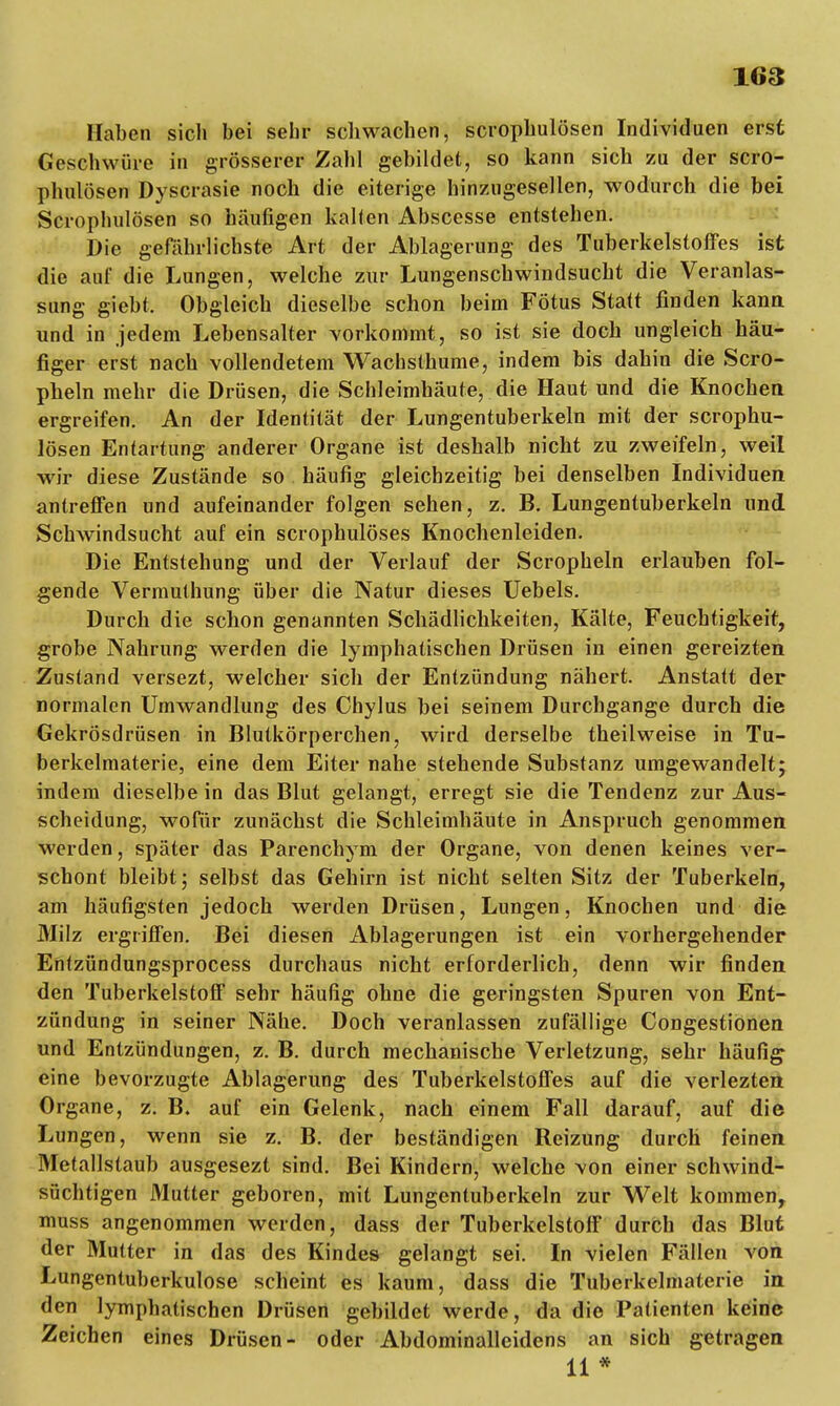 1«3 Haben sich bei sehr schwachen, scrophulösen Individuen erst Geschwüre in grösserer Zahl gebildet, so kann sich zu der scro- phulösen Dyscrasie noch die eiterige hinzugesellen, wodurch die bei Scrophulösen so häufigen kalten Abscesse entstehen. Die gefahrlichste Art der Ablagerung des Tuberkelstoffes ist die auf die Lungen, welche zur Lungenschwindsucht die Veranlas- sung giebt. Obgleich dieselbe schon beim Fötus Statt finden kann und in jedem Lebensalter vorkommt, so ist sie doch ungleich häu- figer erst nach vollendetem Wachsthume, indem bis dahin die Scro- pheln mehr die Drüsen, die Schleimhäute, die Haut und die Knochen ergreifen. An der Identität der Lungentuberkeln mit der scrophu- lösen Entartung anderer Organe ist deshalb nicht zu zweifeln, weil wir diese Zustände so häufig gleichzeitig bei denselben Individuen antreffen und aufeinander folgen sehen, z. B. Lungentuberkeln und Schwindsucht auf ein scrophulöses Knochenleiden. Die Entstehung und der Verlauf der Scropheln erlauben fol- gende Vermuthung über die Natur dieses Uebels. Durch die schon genannten Schädlichkeiten, Kälte, Feuchtigkeit, grobe Nahrung werden die lymphatischen Drüsen in einen gereizten Zustand versezt, welcher sich der Entzündung nähert. Anstatt der normalen Umwandlung des Chylus bei seinem Durchgänge durch die Gekrösdrüsen in Blutkörperchen, wird derselbe theilweise in Tu- berkelmaterie, eine dem Eiter nahe stehende Substanz umgewandelt; indem dieselbe in das Blut gelangt, erregt sie die Tendenz zur Aus- scheidung, wofür zunächst die Schleimhäute in Anspruch genommen werden, später das Parenchym der Organe, von denen keines ver- schont bleibt; selbst das Gehirn ist nicht selten Sitz der Tuberkeln, am häufigsten jedoch werden Drüsen, Lungen, Knochen und die Milz ergriffen. Bei diesen Ablagerungen ist ein vorhergehender Entzündungsprocess durchaus nicht erforderlich, denn wir finden den Tuberkelstoff sehr häufig ohne die geringsten Spuren von Ent- zündung in seiner Nähe. Doch veranlassen zufällige Congestionen und Entzündungen, z. B. durch mechanische Verletzung, sehr häufig eine bevorzugte Ablagerung des Tuberkelstoffes auf die verlezten Organe, z. B» auf ein Gelenk, nach einem Fall darauf, auf die Lungen, wenn sie z. B. der beständigen Reizung durch feinen Metallstaub ausgesezt sind. Bei Kindern, welche von einer schwind- süchtigen Mutter geboren, mit Lungentuberkeln zur Welt kommen, muss angenommen werden, dass der Tuberkelstoff durch das Blut der Mutter in das des Kindes gelangt sei. In vielen Fällen von Lungentuberkulose scheint es kaum, dass die Tuberkelmaterie in den lymphatischen Drüsen gebildet werde, da die Patienten keine Zeichen eines Drüsen- oder Abdominalleidens an sich getragen