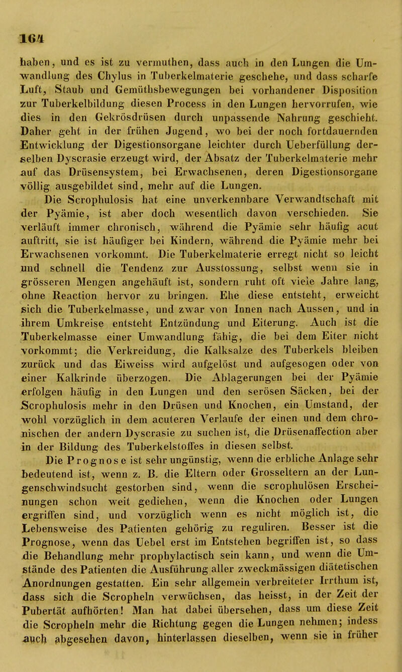 baben, und es ist zu vermuthen, dass auch in den Lungen die Um- wandlung des Chylus in Tuberkelmaterie geschehe, und dass scharfe Luft, Staub und Gemüthsbewegungen bei vorhandener Disposition zur Tuberkelbildung diesen Process in den Lungen hervorrufen, wie dies in den Gekrösdrüsen durch unpassende Nahrung geschieht. Daher geht in der frühen Jugend, wo bei der noch fortdauernden Entwicklung der Digestionsorgane leichter durch Ueberfüllung der- selben Dyscrasie erzeugt wird, der Absatz der Tuberkelmaterie mehr auf das Drüsensystem, bei Erwachsenen, deren Digestionsorgane völlig ausgebildet sind, mehr auf die Lungen. Die Scrophulosis hat eine unverkennbare Verwandtschaft mit der Pyämie, ist aber doch wesentlich davon verschieden. Sie verläuft immer chronisch, während die Pyämie sehr häufig acut auftritt, sie ist häufiger bei Kindern, während die Pyämie mehr bei Erwachsenen vorkommt. Die Tuberkelmaterie erregt nicht so leicht und schnell die Tendenz zur Ausstossung, selbst wenn sie in grösseren Mengen angehäuft ist, sondern ruht oft viele Jahre lang, ohne Reaction hervor zu bringen. Ehe diese entsteht, erweicht sich die Tuberkelmasse, und zwar von Innen nach Aussen, und in ihrem Umkreise entsteht Entzündung und Eiterung. Auch ist die Tuberkelmasse einer Umwandlung fähig, die bei dem Eiter nicht vorkommt; die Verkreidung, die Kalksalze des Tuberkels bleiben zurück und das Eiweiss wird aufgelöst und aufgesogen oder von einer Kalkrinde überzogen. Die Ablagerungen bei der Pyämie erfolgen häufig in den Lungen und den serösen Säcken, bei der Scrophulosis mehr in den Drüsen und Knochen, ein Umstand, der wohl vorzüglich in dem acuteren Verlaufe der einen und dem chro- nischen der andern Dyscrasie zu suchen ist, die Drüsenaffection aber in der Bildung des Tuberkelstoffes in diesen selbst. Die Prognose ist sehr ungünstig, wenn die erbliche Anlage sehr bedeutend ist, wenn z. B. die Eltern oder Grosseltern an der Lun- genschwindsucht gestorben sind, wenn die scrophulösen Erschei- nungen schon weit gediehen, wenn die Knochen oder Lungen ergriffen sind, und vorzüglich wenn es nicht möglich ist, die Lebensweise des Patienten gehörig zu reguliren. Besser ist die Prognose, wenn das Uebel erst im Entstehen begriffen ist, so dass die Behandlung mehr prophylactisch sein kann, und wenn die Um- stände des Patienten die Ausführung aller zweckmässigen diätetischen Anordnungen gestatten. Ein sehr allgemein verbreiteter Irrthum ist, dass sich die Scropheln verwüchsen, das heisst, in der Zeit der Pubertät aufhörten! Man hat dabei übersehen, dass um diese Zeit die Scropheln mehr die Richtung gegen die Lungen nehmen; indess auch abgesehen davon, hinterlassen dieselben, wenn sie in früher