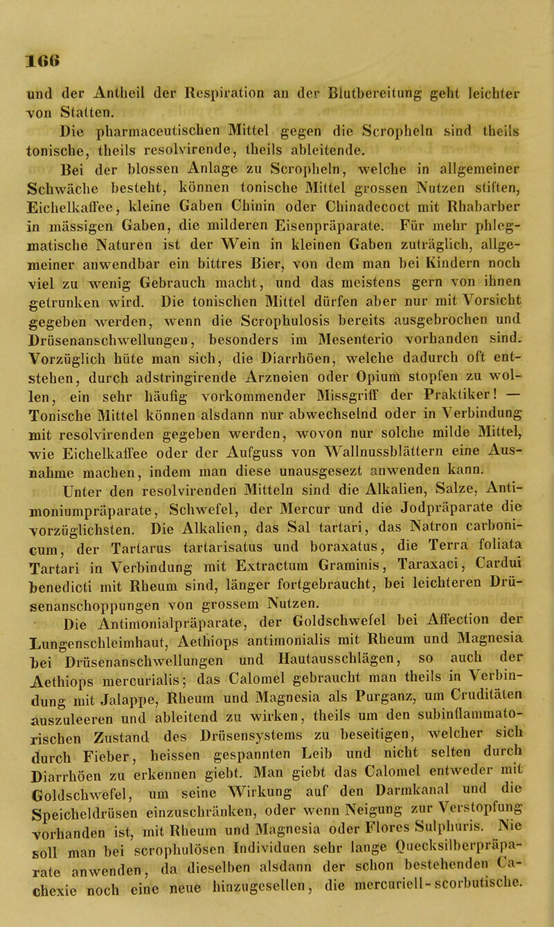 und der Anlheil der Respiration an der Blutbereitung geht leichter von Statten. Die pharmaceutischen Mittel gegen die Scropheln sind theita tonische, theils resolvirende, theils ableitende. Bei der blossen Anlage zu Scropheln, welche in allgemeiner Schwäche besteht, können tonische Mittel grossen Nutzen stiften, Eichelkaffee, kleine Gaben Chinin oder Chinadecoct mit Rhabarber in massigen Gaben, die milderen Eisenpräparate. Für mehr phleg- matische Naturen ist der Wein in kleinen Gaben zuträglich, allge- meiner anwendbar ein bittres Bier, von dem man bei Kindern noch viel zu wenig Gebrauch macht, und das meistens gern von ihnen getrunken wird. Die tonischen Mittel dürfen aber nur mit Vorsicht gegeben werden, wenn die Scrophulosis bereits ausgebrochen und Drüsenanschwellungen, besonders im Mesenterio vorhanden sind. Vorzüglich hüte man sich, die Diarrhöen, welche dadurch oft ent- stehen, durch adstringirende Arzneien oder Opium stopfen zu wol- len, ein sehr häufig vorkommender Missgriff der Praktiker! — Tonische Mittel können alsdann nur abwechselnd oder in Verbindung mit resolvirenden gegeben werden, wovon nur solche milde Mittel, wie Eichelkaffee oder der Aufguss von Wallnussblättern eine Aus- nahme machen, indem man diese unausgesezt anwenden kann. Unter den resolvirenden Mitteln sind die Alkalien, Salze, Anti- moniumpräparate, Schwefel, der Mercur und die Jodpräparate die vorzüglichsten. Die Alkalien, das Sal tartari, das Natron carboni- cum, der Tartarus tartarisatus und boraxatus, die Terra foliata Tartari in Verbindung mit Extractum Graminis, Taraxaci, Cardui benedicti mit Rheum sind, länger fortgebraucht, bei leichteren Drü- senanschoppungen von grossem Nutzen. Die Antimonialpräparate, der Goldschwefel bei Affection der Lungenschleimhaut, Aethiops antimonialis mit Rheum und Magnesia bei Drüsenanschwellungen und Hautausschlägen, so auch der Aethiops mercurialis; das Calomel gebraucht man theils in Verbin- dung mit Jalappe, Rheum und Magnesia als Purganz, um Cruditäten auszuleeren und ableitend zu wirken, theils um den subinüanimato- rischen Zustand des Drüsensystems zu beseitigen, welcher sich durch Fieber, heissen gespannten Leib und nicht selten durch Diarrhöen zu erkennen giebt. Man giebt das Calomel entweder mit Goldschwefel, um seine Wirkung auf den Darmkanal und die Speicheldrüsen einzuschränken, oder wenn Neigung zur Verstopfung vorhanden ist, mit Rheum und Magnesia oder Flores Sulphuris. Nie soll man bei scrophulösen Individuen sehr lange Ouecksilberpräpa- rate anwenden, da dieselben alsdann der schon bestehenden Ca- chexie noch eine neue hinzugesellen, die mercuriell-scorbutische.