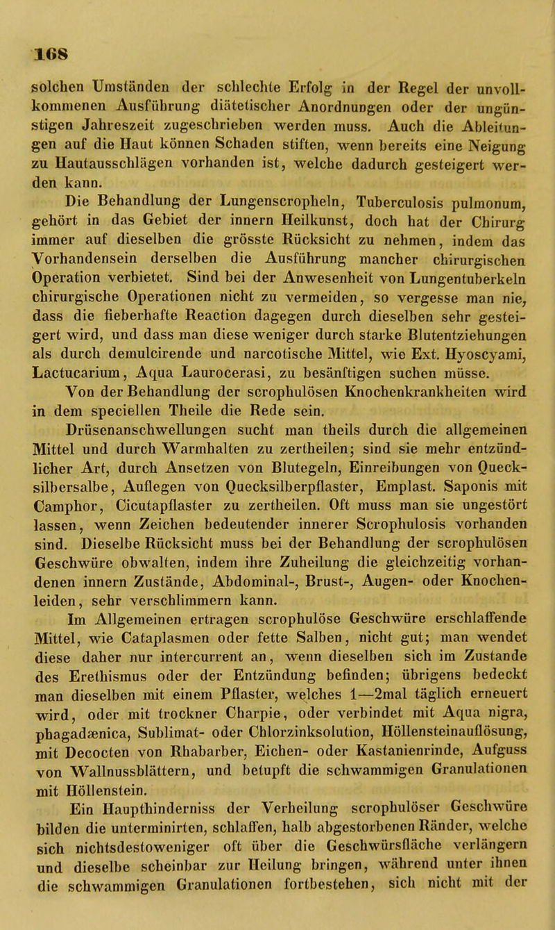 solchen Umständen der schlechte Erfolg in der Regel der unvoll- kommenen Ausführung diätetischer Anordnungen oder der ungün- stigen Jahreszeit zugeschrieben werden muss. Auch die Ableitun- gen auf die Haut können Schaden stiften, wenn bereits eine Neigung zu Hautausschlägen vorhanden ist, welche dadurch gesteigert wer- den kann. Die Behandlung der Lungenscropheln, Tuberculosis pulmonum, gehört in das Gebiet der innern Heilkunst, doch hat der Chirurg immer auf dieselben die grösste Rücksicht zu nehmen, indem das Vorhandensein derselben die Ausführung mancher chirurgischen Operation verbietet. Sind bei der Anwesenheit von Lungentuberkeln chirurgische Operationen nicht zu vermeiden, so vergesse man nie, dass die fieberhafte Reaction dagegen durch dieselben sehr gestei- gert wird, und dass man diese weniger durch starke Blutentziehungen als durch demulcirende und narcotische Mittel, wie Ext. Hyoscyami, Lactucarium, Aqua Laurocerasi, zu besänftigen suchen müsse. Von der Behandlung der scrophulösen Knochenkrankheiten wird in dem speciellen Theile die Rede sein. Drüsenanschwellungen sucht man theils durch die allgemeinen Mittel und durch Warmhalten zu zertheilen; sind sie mehr entzünd- licher Art, durch Ansetzen von Blutegeln, Einreibungen von Queck- silbersalbe, Auflegen von Ouecksilberpflaster, Emplast. Saponis mit Camphor, Cicutapflaster zu zertheilen. Oft muss man sie ungestört lassen, wenn Zeichen bedeutender innerer Scrophulosis vorhanden sind. Dieselbe Rücksicht muss bei der Behandlung der scrophulösen Geschwüre obwalten, indem ihre Zuheilung die gleichzeitig vorhan- denen innern Zustände, Abdominal-, Brust-, Augen- oder Knochen- leiden, sehr verschlimmern kann. Im Allgemeinen ertragen scrophulöse Geschwüre erschlaffende Mittel, wie Cataplasmen oder fette Salben, nicht gut; man wendet diese daher nur intercurrent an, wenn dieselben sich im Zustande des Erethismus oder der Entzündung befinden; übrigens bedeckt man dieselben mit einem Pflaster, welches 1—2mal täglich erneuert wird, oder mit trockner Charpie, oder verbindet mit Aqua nigra, phagadsenica, Sublimat- oder Chlorzinksolution, Höllensteinauflösung, mit Decocten von Rhabarber, Eichen- oder Kastanienrinde, Aufguss von Wallnussblättern, und betupft die schwammigen Granulationen mit Höllenstein. Ein Haupthinderniss der Verheilung scrophulöser Geschwüre bilden die unterminirten, schlaffen, halb abgestorbenen Ränder, welche sich nichtsdestoweniger oft über die Geschwürsfläche verlängern und dieselbe scheinbar zur Heilung bringen, während unter ihnen die schwammigen Granulationen fortbestehen, sich nicht mit der