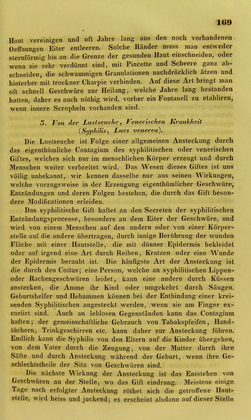 160 Haut vereinigen und oft Jahre lang aus den noch vorhandenen Oeffnungen Eiter entleeren. Solche Ränder muss man entweder sternförmig his an die Grenze der gesunden Haut einschneiden, oder wenn sie sehr verdünnt sind, mit Pincette und Scheere ganz ab- schneiden, die schwammigen Granulationen nachdrücklich ätzen und hinterher mit trockner Charpie verbinden. Auf diese Art bringt man oft schnell Geschwüre zur Heilung, welche Jahre lang bestanden, hatten, daher es auch nöthig wird, vorher ein Fontanell zu etabliren, wenn innere Scropheln vorhanden sind. o. Von der Lustseuche, Venerischen Krankheit {Syphilis, Lues venereit). Die Lusfseuche ist Folge einer allgemeinen Ansteckung durch das eigenthümliche Contagium des syphilitischen oder venerischen Giftes, welches sich nur im menschlichen Körper erzeugt und durch Menschen weiter verbreitet wird. Das Wesen dieses Giftes ist uns völlig unbekannt, wir kennen dasselbe nur aus seinen Wirkungen, welche vorzugsweise in der Erzeugung eigenthümlicher Geschwüre, Entzündungen und deren Folgen bestehen, die durch das Gift beson- dere Modificationen erleiden. Das syphilitische Gift haftet an den Secreten der syphilitischen Entzündungsprocesse, besonders an dem Eiter der Geschwüre, und wird von einem Menschen auf den andern oder von einer Körper- stelle auf die andere übertragen, durch innige Berührung der wunden Fläche mit einer Hautstelle, die mit dünner Epidermis bekleidet oder auf irgend eine Art durch Reiben, Kratzen oder eine Wunde der Epidermis beraubt ist. Die häufigste Art der Ansteckung ist die durch den Coitus; eine Person, welche an syphilitischen Lippen- oder Rachengeschwüren leidet, kann eine andere durch Küssen anstecken, die Amme ihr Kind oder umgekehrt durch Säugen. Geburtshelfer und Hebammen können bei der Entbindung einer krei- senden Syphilitischen angesteckt werden, wenn sie am Finger ex- coriirt sind. Auch an leblosen Gegenständen kann das Contagium haften; der gemeinschaftliche Gebrauch von Tabakspfeifen, Hand- tüchern, Trinkgeschirren etc. kann daher zur Ansteckung führen. Endlich kann die Syphilis von den Eltern auf die Kinder übergehen, von dem Vater durch die Zeugung, von der Mutter durch ihre Säfte und durch Ansteckung während der Geburt, wenn ihre Ge- schlechtstheile der Sitz von Geschwüren sind. Die nächste Wirkung der Ansteckung ist das Entstehen von Geschwüren an der Stelle, wo das Gift eindrang. Meistens einige Tage nach erfolgter Ansteckung röthet sich die getroffene Haut- stelle, wird heiss und juckend; es erscheint alsdann auf dieser Stelle