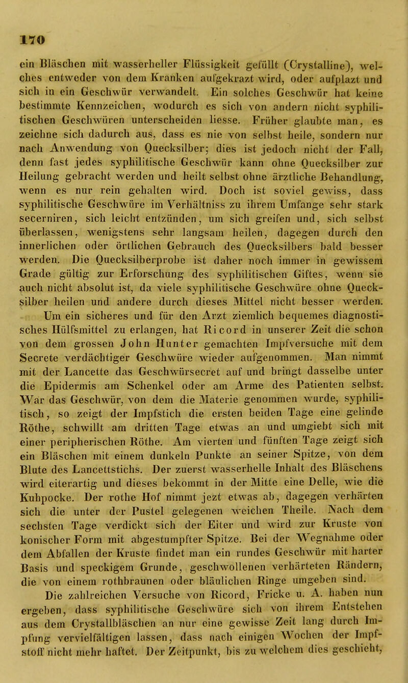 ein Bläschen mit wasserheller Flüssigkeit gelullt (Oystalline), wel- ches entweder von dem Kranken aulgekrazt wird, oder aufplazt und sich in ein Geschwür verwandelt. Ein solches Geschwür hat keine bestimmte Kennzeichen, wodurch es sich von andern nicht syphili- tischen Geschwüren unterscheiden liesse. Früher glaubte man, es zeichne sich dadurch aus, dass es nie von selbst heile, sondern nur nach Anwendung von Quecksilber; dies ist jedoch nicht der Fall, denn fast jedes syphilitische Geschwür kann ohne Quecksilber zur Heilung gebracht werden und heilt selbst ohne ärztliche Behandlung, wenn es nur rein gehalten wird. Doch ist soviel gewiss, dass syphilitische Geschwüre im Verhältniss zu ihrem Umfange sehr stark secerniren, sich leicht entzünden, um sich greifen und, sich selbst überlassen, wenigstens sehr langsam heilen, dagegen durch den innerlichen oder örtlichen Gebrauch des Quecksilbers bald besser werden. Die Ouecksilberprobe ist daher noch immer in gewissem Grade gültig zur Erforschung des syphilitischen Giftes, wenn sie auch nicht absolut ist, da viele syphilitische Geschwüre ohne Queck- silber heilen und andere durch dieses Mittel nicht besser werden. Um ein sicheres und für den Arzt ziemlich bequemes diagnosti- sches Hülfsmittel zu erlangen, hat Ricord in unserer Zeit die schon von dem grossen John Hunt er gemachten Impfversuche mit dem Secrete verdächtiger Geschwüre wieder aufgenommen. Man nimmt mit der Lancette das Geschwürsecret auf und bringt dasselbe unter die Epidermis am Schenkel oder am Arme des Patienten selbst. War das Geschwür, von dem die Materie genommen wurde, syphili- tisch, so zeigt der Impfstich die ersten beiden Tage eine gelinde Rothe, schwillt am dritten Tage etwas an und umgiebt sich mit einer peripherischen Rothe. Am vierten und fünften Tage zeigt sich ein Bläschen mit einem dunkeln Punkte an seiner Spitze, von dem Blute des Lancettstichs. Der zuerst wasserhelle Inhalt des Bläschens wird eiterartig und dieses bekommt in der Mitte eine Delle, wie die Kuhpocke. Der rothe Hof nimmt jezt etwas ab, dagegen verhärten sich die unter der Pustel gelegenen weichen Theile. Nach dem sechsten Tage verdickt sich der Eiter und wird zur Kruste von konischer Form mit abgestumpfter Spitze. Bei der Wegnahme oder dem Abfallen der Kruste findet man ein rundes Geschwür mit harter Basis und speckigem Grunde, geschwollenen verhärteten Rändern, die von einem rothbraunen oder bläulichen Ringe umgeben sind. Die zahlreichen Versuche von Ricord, Fricke u. A. haben nun ergeben, dass syphilitische Geschwüre sich von ihrem Entstehen aus dem Crystallbläschen an nur eine gewisse Zeit lang durch Im- pfung vervielfältigen lassen, dass nach einigen Wochen der Impf- stoff nicht mehr haftet. Der Zeitpunkt, bis zu welchem dies geschieht,