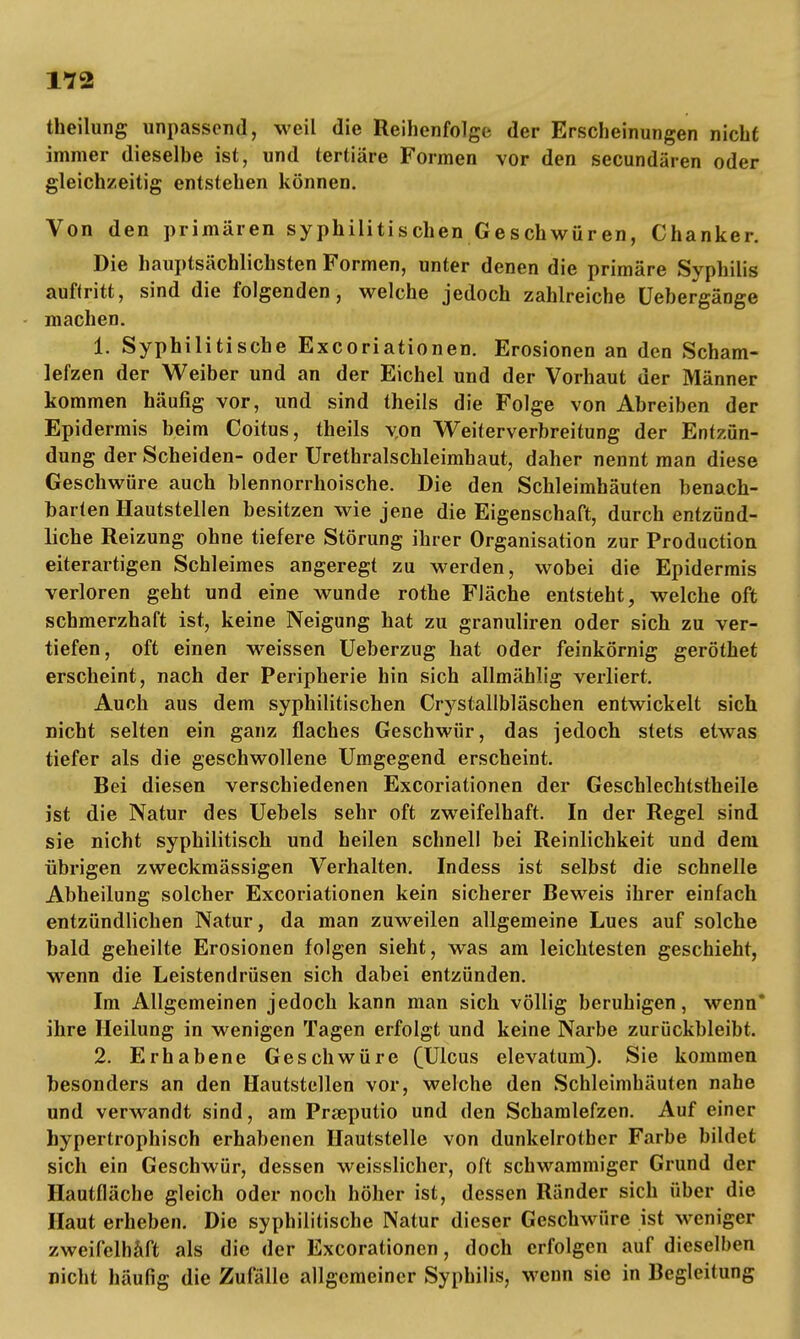 theilung unpassend, weil die Reihenfolge der Erscheinungen nicht immer dieselbe ist, und tertiäre Formen vor den secundären oder gleichzeitig entstehen können. Von den primären syphilitischen Geschwüren, Chanker. Die hauptsächlichsten Formen, unter denen die primäre Syphilis auftritt, sind die folgenden, welche jedoch zahlreiche üebergänge machen. 1. Syphilitische Excoriationen. Erosionen an den Scham- lefzen der Weiber und an der Eichel und der Vorhaut der Männer kommen häufig vor, und sind theils die Folge von Abreiben der Epidermis beim Coitus, theils von Weiterverbreitung der Entzün- dung der Scheiden- oder Urethralschleimhaut, daher nennt man diese Geschwüre auch blennorrhoische. Die den Schleimhäuten benach- barten Hautstellen besitzen wie jene die Eigenschaft, durch entzünd- liche Reizung ohne tiefere Störung ihrer Organisation zur Production eiterartigen Schleimes angeregt zu werden, wobei die Epidermis verloren geht und eine wunde rothe Fläche entsteht, welche oft schmerzhaft ist, keine Neigung hat zu granuliren oder sich zu ver- tiefen, oft einen weissen Ueberzug hat oder feinkörnig geröthet erscheint, nach der Peripherie hin sich allmählig verliert. Auch aus dem syphilitischen Crystallbläschen entwickelt sich nicht selten ein ganz flaches Geschwür, das jedoch stets etwas tiefer als die geschwollene Umgegend erscheint. Bei diesen verschiedenen Excoriationen der Geschlechtstheile ist die Natur des Uebels sehr oft zweifelhaft. In der Regel sind sie nicht syphilitisch und heilen schnell bei Reinlichkeit und dem übrigen zweckmässigen Verhalten. Indess ist selbst die schnelle Abheilung solcher Excoriationen kein sicherer Beweis ihrer einfach entzündlichen Natur, da man zuweilen allgemeine Lues auf solche bald geheilte Erosionen folgen sieht, was am leichtesten geschieht, wenn die Leistendrüsen sich dabei entzünden. Im Allgemeinen jedoch kann man sich völlig beruhigen, wenn ihre Heilung in wenigen Tagen erfolgt und keine Narbe zurückbleibt. 2. Erhabene Geschwüre (Ulcus elevatum). Sie kommen besonders an den Hautstellen vor, welche den Schleimhäuten nahe und verwandt sind, am Prseputio und den Schamlefzen. Auf einer hypertrophisch erhabenen Hautstelle von dunkelrotbcr Farbe bildet sich ein Geschwür, dessen weisslicher, oft schwammiger Grund der Hautfläche gleich oder noch höher ist, dessen Ränder sich über die Haut erheben. Die syphilitische Natur dieser Geschwüre ist weniger zweifelhaft als die der Excorationen, doch erfolgen auf dieselben nicht häufig die Zufälle allgemeiner Syphilis, wenn sie in Begleitung