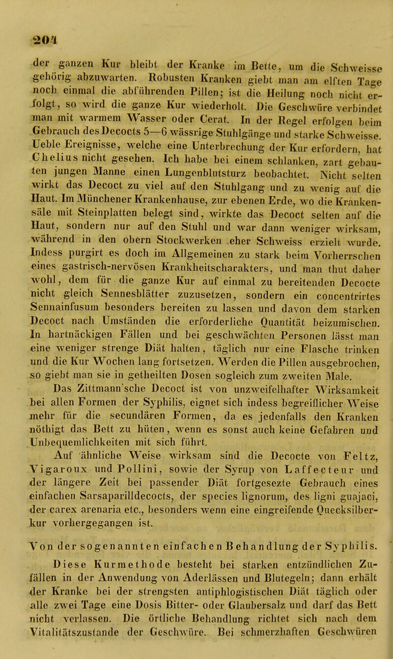 der ganzen Kur bleibt der Kranke im Bette, um die Schweisse gehörig abzuwarten. Robusten Kranken giebt man am elften Tage noch einmal die abführenden Pillen; ist die Heilung noch nicht er- folgt, so wird die ganze Kur wiederholt. Die Geschwüre verbindet man mit warmem Wasser oder Cerat. In der Regel erfolgen beim Gebrauch desDecocts 5—6 wässrige Stuhlgänge und starke Schweisse. üeble Ereignisse, welche eine Unterbrechung der Kur erfordern, hat Chelius nicht gesehen. Ich habe bei einem schlanken, zart gebau- ten jungen Manne einen Lungenblutsturz beobachtet. Nicht selten wirkt das Decoct zu viel auf den Stuhlgang und zu wenig auf die Haut. Im Münchener Krankenhause, zur ebenen Erde, wo die Kranken- säle mit Steinplatten belegt sind, wirkte das Decoct selten auf die Haut, sondern nur auf den Stuhl und war dann weniger wirksam, während in den obern Stockwerken eher Schweiss erzielt wurde. Indess purgirt es doch im Allgemeinen zu stark beim Vorherrschen eines gastrisch-nervösen Krankheitscharakters, und man thut daher wohl, dem für die ganze Kur auf einmal zu bereitenden Decocte nicht gleich Sennesblätter zuzusetzen, sondern ein concentrirtes Sennainfusum besonders bereiten zu lassen und davon dem starken Decoct nach Umständen die erforderliche Quantität beizumischen. In hartnäckigen Fällen und bei geschwächten Personen lässt man eine weniger strenge Diät halten, täglich nur eine Flasche trinken und die Kur Wochen lang fortsetzen. Werden die Pillen ausgebrochen, so giebt man sie in getheilten Dosen sogleich zum zweiten Male. Das Zittmann'sche Decoct ist von unzweifelhafter Wirksamkeit bei allen Formen der Syphilis, eignet sich indess begreiflicher Weise mehr für die secundären Formen, da es jedenfalls den Kranken nöthigt das Bett zu hüten, wenn es sonst auch keine Gefabren und Unbequemlichkeiten mit sich führt. Auf ähnliche Weise wirksam sind die Decocte von Feltz, Vigaroux und Pollini, sowie der Syrup von Laffecteur und der längere Zeit bei passender Diät fortgesezte Gebrauch eines einfachen Sarsaparilldecocts, der species lignorum, des ligni guajaci, der carex arenaria etc., besonders wenn eine eingreifende Ouecksilber- kur vorhergegangen ist. Von der sogenannten ein fachen Behandlung der Syphilis. Diese Kurmethode besteht bei starken entzündlichen Zu- fällen in der Anwendung von Aderlässen und Blutegeln; dann erhält <ler Kranke bei der strengsten antiphlogistischen Diät täglich oder alle zwei Tage eine Dosis Bitter- oder Glaubersalz und darf das Bett nicht verlassen. Die örtliche Behandlung richtet sich nach dem Vitalilätszuslande der Geschwüre. Bei schmerzhaften Geschwüren