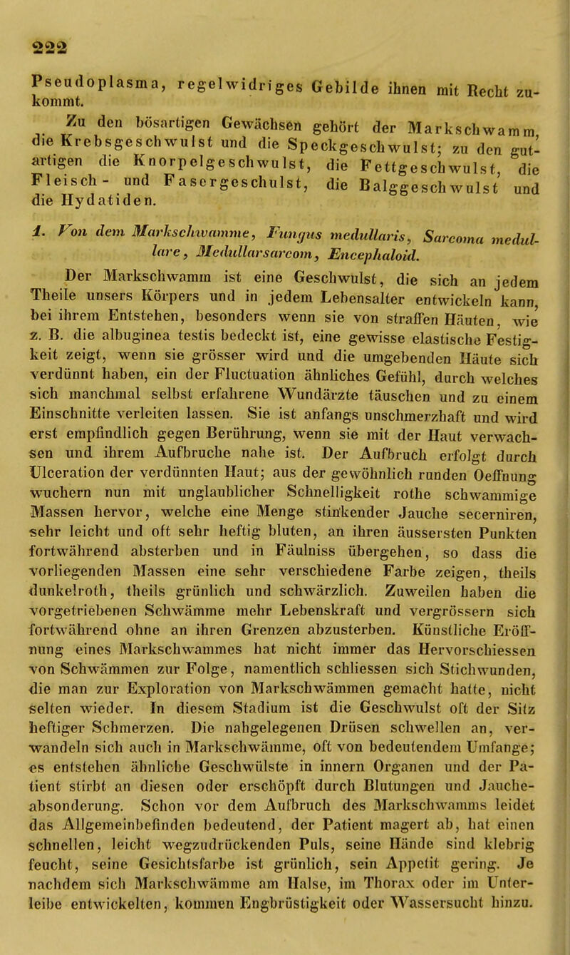 Pseudoplasma, regelwidriges Gebilde ihnen mit Recht zu- kommt. Zu den bösartigen Gewächsen gehört der Markschwamm die Krebsgeschwulst und die Speckgeschwulst; zu den gut- artigen die Knorpelgeschwulst, die Fettgeschwulst, die Fleisch- und Fasergeschulst, die Balggeschwulst und die Hydatiden. 1. Von dem Markschivamme, Fimpis medullaris, Sarcoma medul- läre, Medullarsarcom, Encephaloid. Der Markschwamm ist eine Geschwulst, die sich an jedem Theiie unsers Körpers und in jedem Lebensalter entwickeln kann, bei ihrem Entstehen, besonders wenn sie von straffen Häuten wie z. B. die albuginea testis bedeckt ist, eine gewisse elastische Festig- keit zeigt, wenn sie grösser wird und die umgebenden Häute sich verdünnt haben, ein der Fluctuation ähnliches Gefühl, durch welches sich manchmal selbst erfahrene Wundärzte täuschen und zu einem Einschnitte verleiten lassen. Sie ist anfangs unschmerzhaft und wird erst empfindlich gegen Berührung, wenn sie mit der Haut verwach- sen und ihrem Aufbruche nahe ist. Der Aufbruch erfolgt durch Ulceration der verdünnten Haut; aus der gewöhnlich runden Oeffnung wuchern nun mit unglaublicher Schnelligkeit rothe schwammige Massen hervor, welche eine Menge stinkender Jauche secerniren, sehr leicht und oft sehr heftig bluten, an ihren äussersten Punkten fortwährend absterben und in Fäulniss übergehen, so dass die vorliegenden Massen eine sehr verschiedene Farbe zeigen, theils dunkelroth, theils grünlich und schwärzlich. Zuweilen haben die vorgetriebenen Schwämme mehr Lebenskraft und vergrössern sich fortwährend ohne an ihren Grenzen abzusterben. Künstliche Eröff- nung eines Markschwammes hat nicht immer das Hervorschiessen von Schwämmen zur Folge, namentlich schliessen sich Stichwunden, die man zur Exploration von Markschwämmen gemacht hatte, nicht selten wieder. In diesem Stadium ist die Geschwulst oft der Sitz heftiger Schmerzen. Die nabgelegenen Drüsen schwellen an, ver- wandeln sich auch in Markschwämme, oft von bedeutendem Umfange; es entstehen ähnliche Geschwülste in innern Organen und der Pa- tient stirbt an diesen oder erschöpft durch Blutungen und Jauche- absonderung. Schon vor dem Aufbruch des Markschwamms leidet das Allgemeinbefinden bedeutend, der Patient magert ab, hat einen schnellen, leicht wegzudrückenden Puls, seine Hände sind klebrig feucht, seine Gesichtsfarbe ist grünlich, sein Appetit gering. Je nachdem sich Markschwämme am Halse, im Thorax oder im Unter- leibe entwickelten, kommen Engbrüstigkeit oder Wassersucht hinzu.