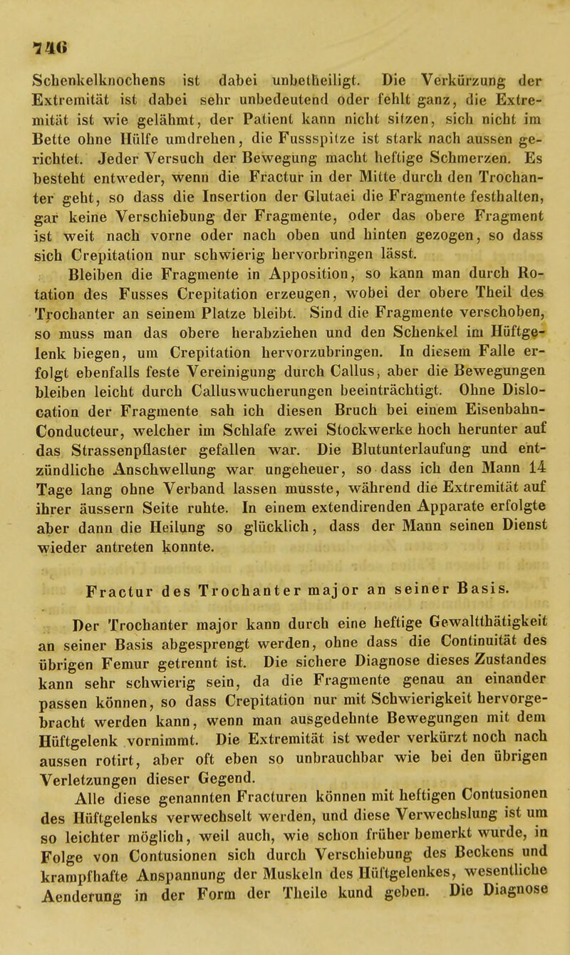 Schenkelknochens ist dabei unbetheiligt. Die Verkürzung der Extremität ist dabei sehr unbedeutend oder fehlt ganz, die Extre- mität ist wie gelähmt, der Patient kann nicht sitzen, sich nicht im Bette ohne Hülfe umdrehen, die Fussspilze ist stark nach aussen ge- richtet. Jeder Versuch der Bewegung macht heftige Schmerzen. Es besteht entweder, wenn die Fractur in der Mitte durch den Trochan- ter geht, so dass die Insertion der Glutaei die Fragmente festhalten, gar keine Verschiebung der Fragmente, oder das obere Fragment ist weit nach vorne oder nach oben und hinten gezogen, so dass sich Crepitation nur schwierig hervorbringen lässt. Bleiben die Fragmente in Apposition, so kann man durch Ro- tation des Fusses Crepitation erzeugen, wobei der obere Theil des Trochanter an seinem Platze bleibt. Sind die Fragmente verschoben, so muss man das obere herabziehen und den Schenkel im Hüftge- lenk biegen, um Crepitation hervorzubringen. In diesem Falle er- folgt ebenfalls feste Vereinigung durch Callus, aber die Bewegungen bleiben leicht durch Calluswucherungen beeinträchtigt. Ohne Dislo- cation der Fragmente sah ich diesen Bruch bei einem Eisenbahn- Conducteur, welcher im Schlafe zwei Stockwerke hoch herunter auf das Strassenpflasler gefallen war. Die Blutunterlaufung und ent- zündliche Anschwellung war ungeheuer, so dass ich den Mann 14 Tage lang ohne Verband lassen musste, während die Extremität auf ihrer äussern Seite ruhte. In einem extendirenden Apparate erfolgte aber dann die Heilung so glücklich, dass der Mann seinen Dienst wieder antreten konnte. Fractur des Trochanter major an seiner Basis. Der Trochanter major kann durch eine heftige Gewaltthätigkeit an seiner Basis abgesprengt werden, ohne dass die Continuität des übrigen Femur getrennt ist. Die sichere Diagnose dieses Zustandes kann sehr schwierig sein, da die Fragmente genau an einander passen können, so dass Crepitation nur mit Schwierigkeit hervorge- bracht werden kann, wenn man ausgedehnte Bewegungen mit dem Hüftgelenk vornimmt. Die Extremität ist weder verkürzt noch nach aussen rotirt, aber oft eben so unbrauchbar wie bei den übrigen Verletzungen dieser Gegend. Alle diese genannten Fracturen können mit heftigen Contusionen. des Hüftgelenks verwechselt werden, und diese Verwechslung ist um so leichter möglich, weil auch, wie schon früher bemerkt wurde, in Folge von Contusionen sich durch Verschiebung des Beckens und krampfhafte Anspannung der Muskeln des Hüftgelenkes, wesentliche Aenderung in der Form der Theile kund geben. Die Diagnose