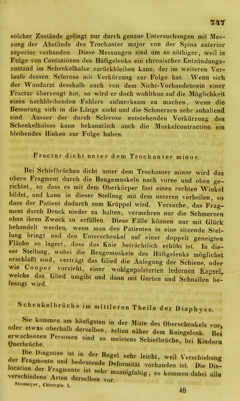 solcher Zustände gelingt nur durch genaue Untersuchungen mit Mes- sung der Abstände des Trochanter major von der Spina auterior superior verbunden. Diese Messungen sind um so nöthiger, weil in Folge von Contusionen des Hüftgelenks ein chronischer Entzündungs- zustand im Schenkelhalse zurückbleiben kann, der im weiteren Ver- laufe dessen Sclerose mit Verkürzung zur Folge hat. Wenn sich der Wundarzt desshalb auch von dem Nicht-Vorhandensein einer Fractur überzeugt hat, so wird er doch wohlthun auf die Möglichkeit eines nachbleibenden Fehlers aufmerksam zu machen, wenn die Besserung sich in die Länge zieht und die Schmerzen sehr anhaltend sind. Ausser der durch Sclerose entstehenden Verkürzung des Schenkelhalses kann bekanntlich auch die Muskelcontraction ein bleibendes Hinken zur Folge haben. Fractur dicht unter dem Trochanter minor. Bei Schiefbrüchen dicht unter dem Trochanter minor wird das obere Fragment durch die Beugemuskeln nach vorne und oben ge- richtet, so dass es mit dem Oberkörper fast einen rechten Winkel bildet, und kann in dieser Stellung mit dem unteren verheilen, so dass der Patient dadurch zum Krüppel wird. Versuche, das Frag- ment durch Druck nieder zu halten, vermehren nur die Schmerzen ohne ihren Zweck zu erfüllen. Diese Fälle können nur mit Glück behandelt werden, wenn man den Patienten in eine sitzende Stel- lung bringt und den Unterschenkel auf einer doppelt geneigten Fläche so lagert, dass das Knie beträchtlich erhöht ist. In die- ser Stellung, wobei die Beugemuskeln des Hüftgelenks möglichst erschlafft sind, verträgt das Glied die Anlegung der Schiene, oder wie Cooper vorzieht, einer wohlgepolsterten led«rnii K™*e\ welche das Glied umgibt und dann mit Gurten und Schnalle7be- testigt wird. Schenkelbrüche im mittleren Theile der Diapbyse. Sie kommen am häufigsten in der Mitte des Oberschenkels vor, oder etwas oberhalb derselben, selten näher dem Kniegelenk Be QZbtrn °Den Sind  meiSteDS ^hiefbrüche, bei Kindern der Fra^r086 i't ? ^ ^ Sehr leicht> weiI Verschiebung locaffonT £ Mutende Deformität vorhanden ist. Die Dis! Stroraeyer, Chirurgie. I. 48