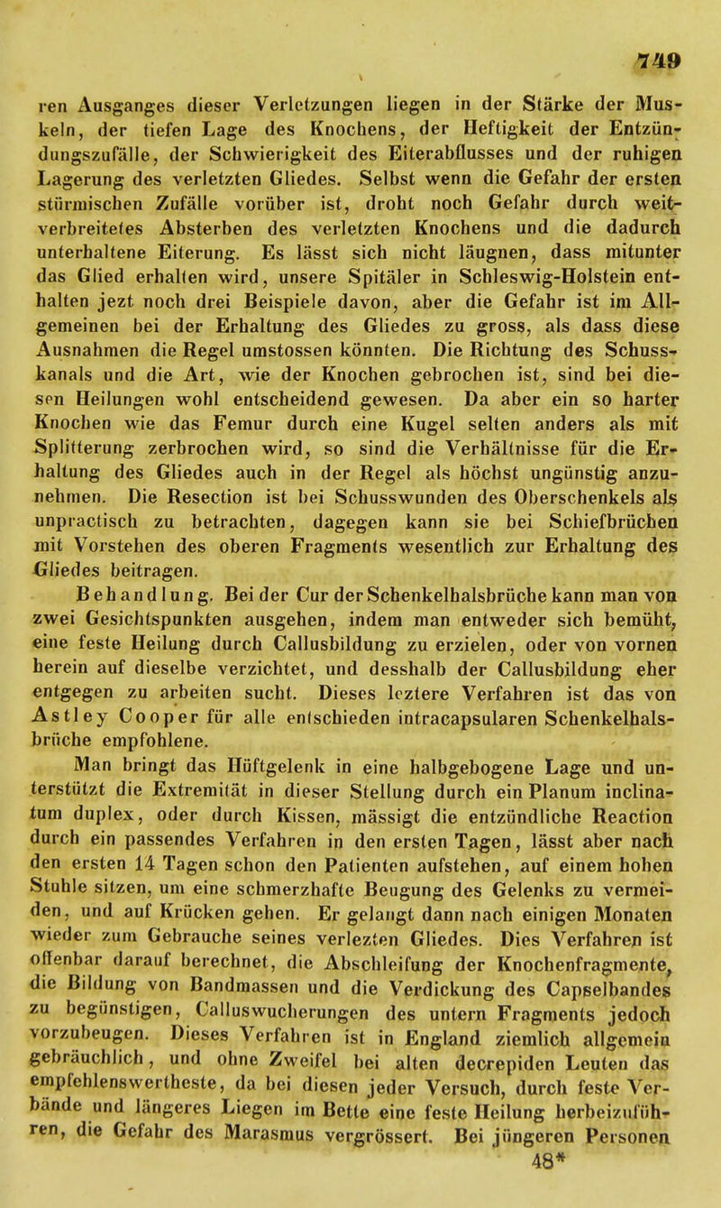 ren Ausganges dieser Verletzungen liegen in der Stärke der Mus- keln, der tiefen Lage des Knochens, der Heftigkeit der Entzün- dungszufälle, der Schwierigkeit des Eiterabflusses und der ruhigen Lagerung des verletzten Gliedes. Selbst wenn die Gefahr der ersten stürmischen Zufälle vorüber ist, droht noch Gefahr durch weit- verbreitetes Absterben des verletzten Knochens und die dadurch unterhaltene Eiterung. Es lässt sich nicht läugnen, dass mitunter das Glied erhalten wird, unsere Spitäler in Schleswig-Holstein ent- halten jezt noch drei Beispiele davon, aber die Gefahr ist im All- gemeinen bei der Erhaltung des Gliedes zu gross, als dass diese Ausnahmen die Regel umstossen könnten. Die Richtung des Schuss- kanals und die Art, wie der Knochen gebrochen ist, sind bei die- sen Heilungen wohl entscheidend gewesen. Da aber ein so harter Knochen wie das Femur durch eine Kugel selten anders als mit Splitterung zerbrochen wird, so sind die Verhältnisse für die Er- haltung des Gliedes auch in der Regel als höchst ungünstig anzu- nehmen. Die Resection ist bei Schusswunden des Oberschenkels als unpractisch zu betrachten, dagegen kann sie bei Schiefbrüchen mit Vorstehen des oberen Fragments wesentlich zur Erhaltung des Gliedes beitragen. Behandlung. Bei der Cur der Schenkelhalsbrüche kann man von zwei Gesichtspunkten ausgehen, indem man entweder sich bemüht, eine feste Heilung durch Callusbildung zu erzielen, oder von vornen herein auf dieselbe verzichtet, und desshalb der Callusbildung eher entgegen zu arbeiten sucht. Dieses lcztere Verfahren ist das von Astley Cooper für alle entschieden intracapsularen Schenkelhals- brüche empfohlene. Man bringt das Hüftgelenk in eine halbgebogene Lage und un- terstützt die Extremität in dieser Stellung durch ein Planum inclina- tum duplex, oder durch Kissen, mässigt die entzündliche Reaction durch ein passendes Verfahren in den ersten Tagen, lässt aber nach den ersten 14 Tagen schon den Patienten aufstehen, auf einem hohen Stuhle sitzen, um eine schmerzhafte Beugung des Gelenks zu vermei- den, und auf Krücken gehen. Er gelangt dann nach einigen Monaten wieder zum Gebrauche seines verlezten Gliedes. Dies Verfahren ist offenbar darauf berechnet, die Abschleifung der Knochenfragmente, die Bildung von Bandmassen und die Verdickung des Capselbandes zu begünstigen, Calluswucherungen des untern Fragments jedoch vorzubeugen. Dieses Verfahren ist in England ziemlich allgemein gebräuchlich, und ohne Zweifel bei alten decrepiden Leuten das empfehlenswertheste, da bei diesen jeder Versuch, durch feste Vor- bände und längeres Liegen im Bette eine feste Heilung herbeizufüh- ren, die Gefahr des Marasmus vergrössert. Bei jüngeren Personen 48*