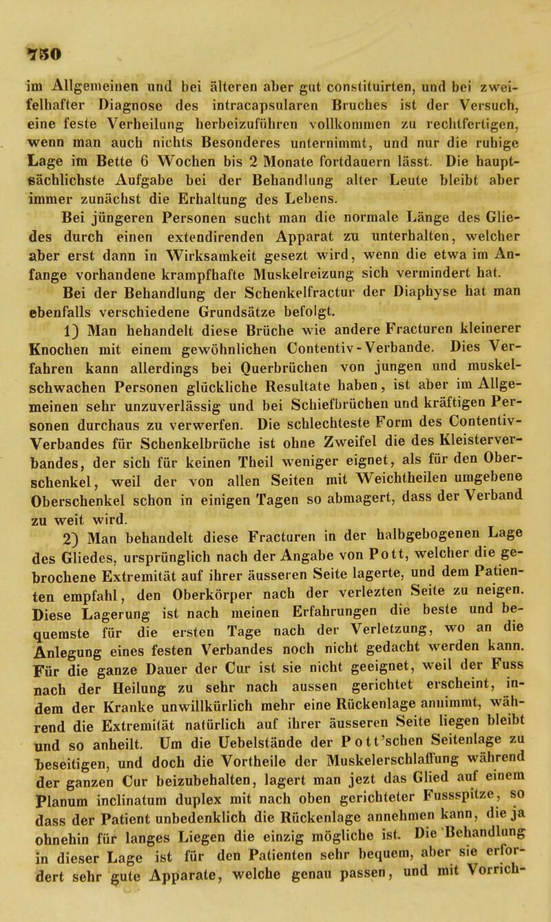 im Allgemeinen und bei älteren aber gut constituirten, und bei zwei- felhafter Diagnose des intracapsularen Bruches ist der Versuch, eine feste Verheilung herbeizuführen vollkommen zu rechtfertigen, wenn man auch nichts Besonderes unternimmt, und nur die ruhige Lage im Bette 6 Wochen bis 2 Monate fortdauern lässt. Die haupt- sächlichste Aufgabe bei der Behandlung alter Leute bleibt aber immer zunächst die Erhaltung des Lebens. Bei jüngeren Personen sucht man die normale Länge des Glie- des durch einen extendirenden Apparat zu unterhalten, welcher aber erst dann in Wirksamkeit gesezt wird, wenn die etwa im An- fange vorhandene krampfhafte Muskelreizung sich vermindert hat. Bei der Behandlung der Schenkelfractur der Diaphyse hat man ebenfalls verschiedene Grundsätze befolgt. 1) Man hehandelt diese Brüche wie andere Fracturen kleinerer Knochen mit einem gewöhnlichen Contentiv-Verbände. Dies Ver- fahren kann allerdings bei Ouerbrüchen von jungen und muskel- schwachen Personen glückliche Resultate haben, ist aber im Allge- meinen sehr unzuverlässig und bei Schiefbrüchen und kräftigen Per- sonen durchaus zu verwerfen. Die schlechteste Form des Contentiv- Verbandes für Schenkelbrüche ist ohne Zweifel die des Kleisterver- bandes, der sich für keinen Theil weniger eignet, als für den Ober- schenkel , weil der von allen Seiten mit Weichtheilen umgebene Oberschenkel schon in einigen Tagen so abmagert, dass der Verband zu weit wird. 2) Man behandelt diese Fracturen in der halbgebogenen Lage des Gliedes, ursprünglich nach der Angabe von Pott, welcher die ge- brochene Extremität auf ihrer äusseren Seite lagerte, und dem Patien- ten empfahl, den Oberkörper nach der verlezten Seite zu neigen. Diese Lagerung ist nach meinen Erfahrungen die beste und be- quemste für die ersten Tage nach der Verletzung, wo an die Anlegung eines festen Verbandes noch nicht gedacht werden kann. Für die ganze Dauer der Cur ist sie nicht geeignet, weil der Fuss nach der Heilung zu sehr nach aussen gerichtet erscheint, in- dem der Kranke unwillkürlich mehr eine Rückenlage annimmt, wäh- rend die Extremität natürlich auf ihrer äusseren Seite liegen bleibt und so anheilt. Um die Üebelstände der Pott'schen Seitenlage zu beseitigen, und doch die Vortheile der Muskelerschlaffung während der ganzen Cur beizubehalten, lagert man jezt das Glied auf einem Planum inclinatum duplex mit nach oben gerichteter Fussspitze, so dass der Patient unbedenklich die Rückenlage annehmen kann, die ja ohnehin für langes Liegen die einzig mögliche ist. Die Behandlung in dieser Lage ist für den Patienten sehr bequem, aber sie erfor- dert sehr gute Apparate, welche genau passen, und mit Vornch-