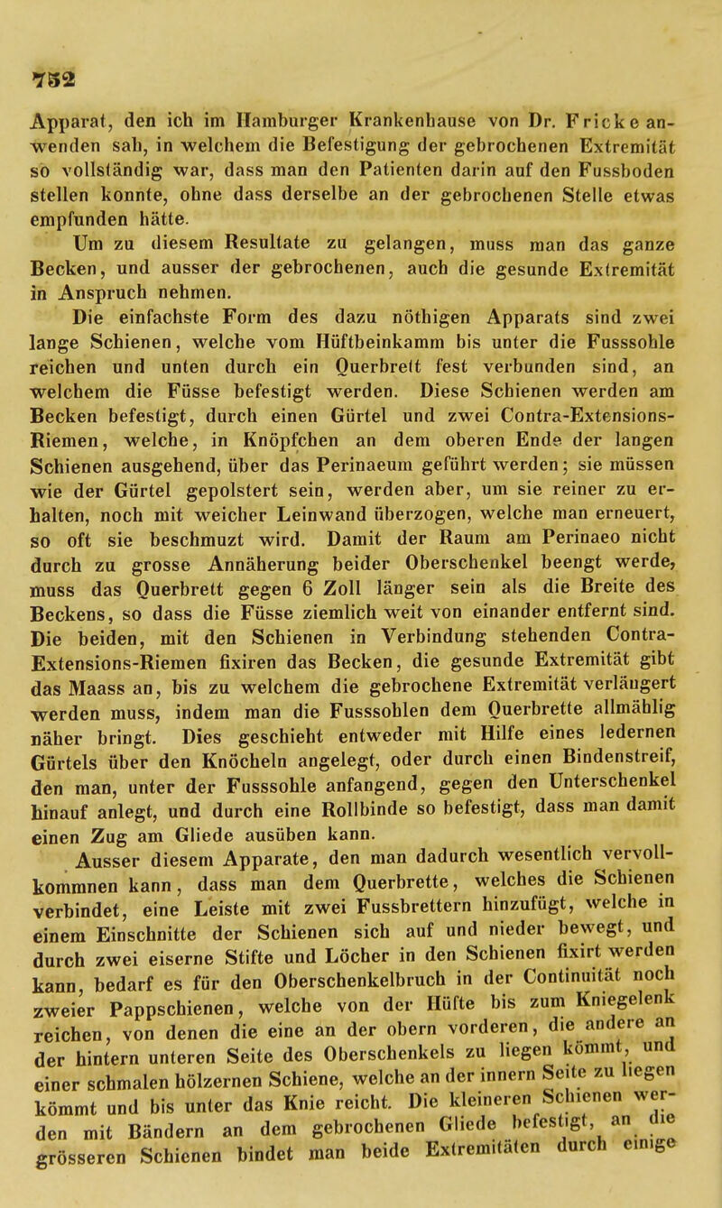 Apparat, den ich im Hamburger Krankenhause von Dr. Fricke an- wenden sah, in welchem die Befestigung der gebrochenen Extremität so vollständig war, dass man den Patienten darin auf den Fussboden stellen konnte, ohne dass derselbe an der gebrochenen Stelle etwas empfunden hätte. Um zu diesem Resultate zu gelangen, muss man das ganze Becken, und ausser der gebrochenen, auch die gesunde Extremität in Anspruch nehmen. Die einfachste Form des dazu nöthigen Apparats sind zwei lange Schienen, welche vom Hüftbeinkamm bis unter die Fusssohle reichen und unten durch ein Ouerbrelt fest verbunden sind, an welchem die Füsse befestigt werden. Diese Schienen werden am Becken befestigt, durch einen Gürtel und zwei Contra-Extensions- Riemen, welche, in Knöpfchen an dem oberen Ende der langen Schienen ausgehend, über das Perinaeum geführt werden; sie müssen wie der Gürtel gepolstert sein, werden aber, um sie reiner zu er- halten, noch mit weicher Leinwand überzogen, welche man erneuert, so oft sie beschmuzt wird. Damit der Raum am Perinaeo nicht durch zu grosse Annäherung beider Oberschenkel beengt werde, muss das Ouerbrett gegen 6 Zoll länger sein als die Breite des Beckens, so dass die Füsse ziemlich weit von einander entfernt sind. Die beiden, mit den Schienen in Verbindung stehenden Contra- Extensions-Riemen fixiren das Becken, die gesunde Extremität gibt das Maass an, bis zu welchem die gebrochene Extremität verlängert werden muss, indem man die Fusssohlen dem Ouerbrette allmählig näher bringt. Dies geschieht entweder mit Hilfe eines ledernen Gürtels über den Knöcheln angelegt, oder durch einen Bindenstreif, den man, unter der Fusssohle anfangend, gegen den Unterschenkel hinauf anlegt, und durch eine Rollbinde so befestigt, dass man damit einen Zug am Gliede ausüben kann. Ausser diesem Apparate, den man dadurch wesentlich vervoll- kommnen kann, dass man dem Querbrette, welches die Schienen verbindet, eine Leiste mit zwei Fussbrettern hinzufügt, welche in einem Einschnitte der Schienen sich auf und nieder bewegt, und durch zwei eiserne Stifte und Löcher in den Schienen fixirt werden kann bedarf es für den Oberschenkelbruch in der Continuität noch zweier Pappschienen, welche von der Hüfte bis zum Kniegelenk reichen, von denen die eine an der obern vorderen, die andere an der hintern unteren Seite des Oberschenkels zu liegen kommt und einer schmalen hölzernen Schiene, welche an der innern Seite zu hegen kömmt und bis unter das Knie reicht. Die kleineren Schienen wer- den mit Bändern an dem gebrochenen Gliede befestigt an die grösseren Schienen bindet man beide Extremitäten durch einige