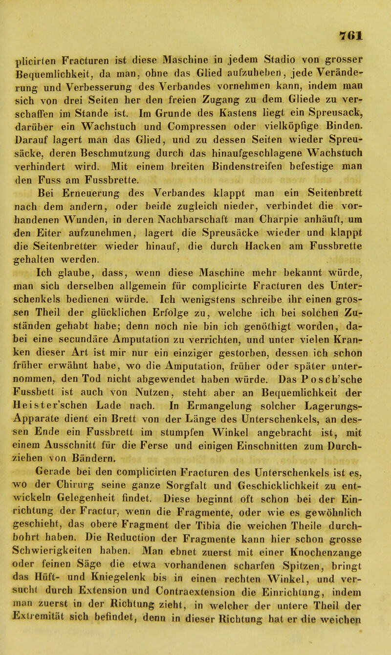 plicirten Fracturen ist diese Maschine in jedem Stadio von grosser Bequemlichkeit, da man, ohne das Glied aufzuheben, jede Verände- rung und Verbesserung des Verbandes vornehmen kann, indem man sich von drei Seilen her den freien Zugang zu dem Gliede zu ver- schaffen im Stande ist. Im Grunde des Kastens liegt ein Spreusack, darüber ein Wachstuch und Compressen oder vielköpfige Binden. Darauf lagert man das Glied, und zu dessen Seiten wieder Spreu- säcke, deren Beschmutzung durch das hinaufgeschlagene Wachstuch verhindert wird. Mit einem breiten Bindenstreifen befestige man den Fuss am Fussbrette. Bei Erneuerung des Verbandes klappt man ein Seitenbrett nach dem andern, oder beide zugleich nieder, verbindet die vor- handenen Wunden, in deren Nachbarschaft man Charpie anhäuft, um den Eiter aufzunehmen, lagert die Spreusäcke wieder und klappt die Seitenbretter wieder hinauf, die durch Hacken am Fussbrette gehalten werden. Ich glaube, dass, wenn diese Maschine mehr bekannt würde, man sich derselben allgemein für complicirte Fracturen des Unter- schenkels bedienen würde. Ich wenigstens schreibe ihr einen gros- sen Theil der glücklichen Erfolge zu, welche ich bei solchen Zu- ständen gehabt habe; denn noch nie bin ich genöthigt worden, da- bei eine secundäre Amputation zu verrichten, und unter vielen Kran- ken dieser Art ist mir nur ein einziger gestorben, dessen ich schon früher erwähnt habe, wo die Amputation, früher oder später unter- nommen, den Tod nicht abgewendet haben würde. Das Posch'sche Fussbett ist auch von Nutzen, steht aber an Bequemlichkeit der Heister'schen Lade nach. In Ermangelung solcher Lagerungs- Apparate dient ein Brett von der Länge des Unterschenkels, an des- sen Ende ein Fussbrett im stumpfen Winkel angebracht ist, mit einem Ausschnitt für die Ferse und einigen Einschnitten zum Durch- ziehen von Bändern. Gerade bei den complicirten Fracturen des Unterschenkels ist es, wo der Chirurg seine ganze Sorgfalt und Geschicklichkeit zu ent- wickeln Gelegenheit findet. Diese beginnt oft schon bei der Ein- richtung der Fractur, wenn die Fragmente, oder wie es gewöhnlich geschieht, das obere Fragment der Tibia die weichen Theile durch- bohrt haben. Die Beduction der Fragmente kann hier schon grosse Schwierigkeiten haben. Man ebnet zuerst mit einer Knochenzange oder feinen Säge die etwa vorhandenen scharfen Spitzen, bringt das Hüft- und Kniegelenk bis in einen rechten Winkel, und ver- such! durch Extension und Contraextension die Einrichtung, indem man zuerst in der Richtung zieht, in welcher der untere Theil der Extremität sich befindet, denn in dieser Richtung hat er die weichen