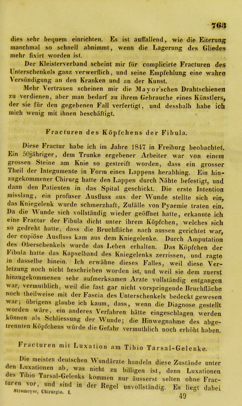 dies sehr bequem einrichten. Es ist auffallend, wie die Eiterung manchmal so schnell abnimmt, wenn die Lagerung des Gliedes mehr fixirt worden ist. Der Kleisterverband scheint mir für complicirte Fracturen des Unterschenkels ganz verwerflich, und seine Empfehlung eine wahre Versündigung an den Kranken und an der Kunst. Mehr Vertrauen scheinen mir die Mayor'schen Drahtschienen zu verdienen, aber man bedarf zu ihrem Gebrauche eines Künstlers, der sie für den gegebenen Fall verfertigt, und dessbalb habe ich mich wenig mit ihnen beschäftigt. Fracturen des Köpfchens der Fibula. Diese Fractur habe ich im Jahre 1847 in Freiburg beobachtet. Ein 50jähriger, dem Trünke ergebener Arbeiter war von einem grossen Steine am Knie so gestreift worden, dass ein grosser Theil der Integumente in iForra eines Lappens herabhing. Ein hin- zugekommener Chirurg hatte den Lappen durch Nähte befestigt, und dann den Patienten in das Spital geschickt. Die erste Intention misslang, ein profuser Ausfluss aus der Wunde stellte sich ein, das Kniegelenk wurde schmerzhaft, Zufälle von Pyaemie traten ein. Da die Wunde sich vollständig wieder geöffnet hatte, erkannte ich eine Fractur der Fibula dicht un(er ihrem Köpfchen, welches sich so gedreht hatte, dass die Bruchfläche nach aussen gerichtet war, der copiöse Ausfluss kam aus dem Kniegelenke. Durch Amputation des Oberschenkels wurde das Leben erhalten. Das Köpfchen der Fibula hatte das Kapselband des Kniegelenks zerrissen, und ragte in dasselbe hinein. Ich erwähne dieses Falles, weil diese Ver- letzung noch nicht beschrieben worden ist, und weil sie dem zuerst hinzugekommenen sehr aufmerksamen Arzte vollständig entgangen war, vermulhlich, weil die fast gar nicht vorspringende Bruchfläche noch tbeilweise mit der Fascia des Unterschenkels bedeckt gewesen war; übrigens glaube ich kaum, dass, wenn die Diagnose gestellt worden wäre, ein anderes Verfahren hätte eingeschlagen werden können als Schliessung der Wunde; die Hin wegnähme des abge- trennten Köpfchens würde die Gefahr vermutlich noch erhöht haben. Fracturen mit Luxation am Tibio Tarsal-Gelenke. Die meisten deutschen Wundärzte handeln diese Zustände unter den J^xationen ab, was nicht zu billigen ist, denn Luxationen des libio Tarsal-Gelenks kommen nur äusserst selten ohne Frac- turen vor, und sind in der Regel unvollständig. Es liegt dabei Stroineyer, Chirurgie. I. ,n 49