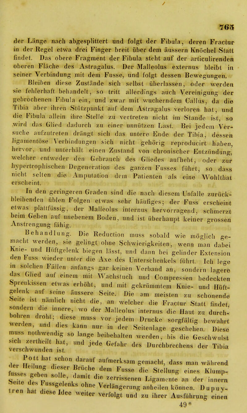 / •765 der Länge nach abgesplittert und folgt der Fibula, deren Fractur in der Regel etwa drei Finger breit über dem äussern Knöchel Statt findet. Das obere Fragment der Fibula steht auf der articulirenden oberen Fläche des Astragalus. Der Malleolus externus bleibt in seiner Verbindung mit dem Fusse, und folgt dessen Bewegungen. Bleiben diese Zustände sich selbst überlassen, oder werden sie fehlerhaft behandelt, so tritt allerdings auch Vereinigung der gebrochenen Fibula ein, und zwar mit wucherndem Callus, da die Tibia aber ihren Stützpunkt auf dem Astragalus verloren hat, und die Fibula allein ihre Stelle zu vertreten nicht im Stande ist, so wird das Glied dadurch zu einer unnützen Last. Bei jedem Ver- suche aufzutreten drängt sich das untere Ende der Tibia, dessen ligamentöse Verbindungen sich nicht gehörig reproducirt haben, hervor, und unterhält einen Zustand von chronischer Entzündung,' welcher entweder den Gebrauch des Gliedes aufhebt, oder zur hypertrophischen Degeneration des ganzen Fusses führt, so dass nicht selten die Amputation dem Patienten als eine Wohlthat erscheint. In den geringeren Graden sind die nach diesem Unfälle zurück- bleibenden üblen Folgen etwas sehr häufiges; der Fuss erscheint etwas plaüfüssig, der Malleolus internus hervorragend, schmerzt beim Gehen auf unebenem Boden, und ist überhaupt keiner grossen Anstrengung fähig. Behandlung. Die Reduction muss sobald wie möglich ge- macht werden, sie gelingt ohne Schwierigkeiten, wenn man dabei Knie- und Hüftgelenk biegen lässt, und dann bei gelinder Extension den Fuss w.eder unter die Axe des Unterschenkels führt. Ich lege m solchen Fällen anfangs gar keinen Verband an, sondern lagere das Ghed auf einem mit Wachstuch und Compressen bedeckten Spreuk.ssen etwas erhöht, und mit gekrümmtem Knie- und Hüft- gelenk auf seine äussere Seite. Die am meisten zu schonende Se.te ist nämlich nicht die, an welcher die Fractur Statt findet sondern die innere, wo der Malleolus internus die Haut zu durch-- welTn f mUSS jedem DrUCke SOrSfäItiS bew^t werden, „nd d.es kann nur in der Seitenlage geschehen. Diese muss no hwend.g so lange beibehalten werden, bis die Geschwulst Mch zerthe.lt hat, und jede Gefahr des Durchbrechens der Tibia verschwunden ist. ,W »f1 ,SC!>n '?arauf anfae'l^m gemacht, dass man während Ls i T' ?riit,'e <,em FSS0 die S,eliuS eines Klump- S Uo Ä ?' , m. Jie Ufa** der innen n- „ ! , SSS,C ekS 0C Ver|äSernng anheilen können. Dnpny- •ren hat d.ese Idee weiter verfolgt und z« ihrer Ausführung Linen 49*