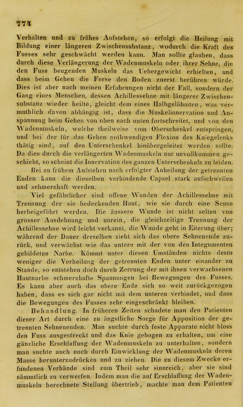 Verhalten und zu frühes Aufstehen, so erfolgt die Heilung mit Bildung einer längeren Zwischensubstanz, wodurch die Kraft des Fusses sehr geschwächt werden kann. Man sollte glauben, dass durch diese Verlängerung der Wadenmuskeln oder ihrer Sehne, die den Fuss beugenden Muskeln das Uebergewicht erhielten, und dass beim Gehen die Ferse den Boden zuerst berühren würde. Dies ist aber nach meinen Erfahrungen nicht der Fall, sondern der Gang eines Menschen, dessen Achillessehne mit längerer Zwischen- substanz wieder heilte, gleicht dem eines Halbgelährnten , was ver- mutlich davon abhängig ist, dass die Muskelinnervation und An- spannung beim Gehen von oben nach unten fortschreitet, und von den Wadenmuskeln, welche theilweise vom Oherschenkel entspringen, und bei der für das Gehen nothwendigen Flexion des Kniegelenks thätig sind, auf den Unterschenkel hinübergelei(et werden sollte. Da dies durch die verlängerten Wadenmuskeln nur unvollkommen ge- schieht, so scheint die Innervation des ganzen Unterschenkels zu leiden. Bei zu frühem Aufslehen nach erfolgter Anheilung der getrennten Enden kann die dieselben verbindende Capsel stark aufschwellen und schmerzhaft werden. Viel gefährlicher sind offene Wunden der Achillessehne mit Trennung der sie bedeckenden Haut, wie sie durch eine Sense herbeigeführt werden. Die äussere Wunde ist nicht selten von grosser Ausdehnung und unrein, die gleichzeitige Trennung der Achillessehne wird leicht verkannt, die Wuude geht in Eiterung über; während der Dauer derselben zieht sich das obere Sehnenende zu- rück, und verwächst wie das untere mit der von den Integumenten gebildeten Narbe. Kömmt unter diesen Umständen nichts desto weniger die Verheilung der getrennten Enden unter einander zu Stande, so entstehen doch durch Zerrung der mit ihnen verwachsenen Hautnarbe schmerzhafte Spannungen bei Bewegungen des Fusses. Es kann aber auch das obere Ende sich so weit zurückgezogen haben, dass es sich gar nicht mit dem unleren verbindet, und dass die Bewegungen des Fusses sehr eingeschränkt bleiben. Behandlung. In früheren Zeiten schadete man den Patienten dieser Art durch eine zu ängstliche Sorge für Apposition der ge- trennten Sehnenenden. Man suchte durch feste Apparate nicht bloss den Fuss ausgestreckt und das Knie gebogen zu erhalten, um eine gänzliche Erschlaffung der Wadenmuskeln zu unterhalten, sondern man suchte auch noch durch Einwicklung der Wadenmuskeln deren Masse herunterzudrücken und zu ziehen. Die zu diesem Zwecke er- fundenen Verbände sind zum Theil sehr sinnreich, aber sie sind sämmtlich zu verwerfen. Indem man die auf Erschlaffung der Waden- muskeln berechnete Stellung übertrieb, machte man dem Patienten